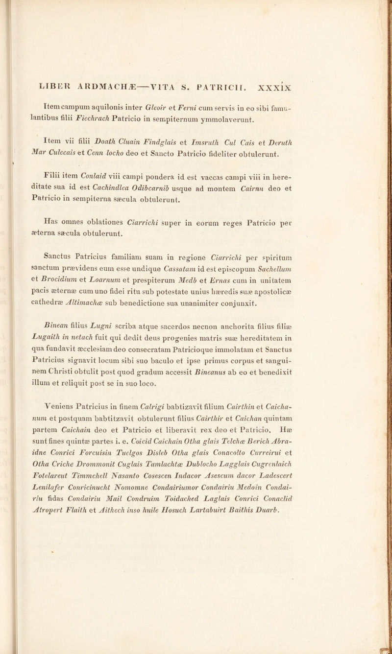 Itemcampum aquilonis inter Gleoir et Ferni cum servis in eo sibi famu- lantibus filii Fiechrach Patricio in sempiternum ymmolaverunt. Item vii filii Doath Cluain Findglais et Imsruih Cul Cais et Deruth Mar Culecais et Cenn locho deo et Sancto Patricio fideliter obtulerunt. Filii item Conlaid viii eampi pondera id est vaccas campi viii in bere- ditate sua id est Cachindlea Odibcarnib usque ad montem Cairnn deo et Patricio in sempiterna saecula obtulerunt. Has omnes oblationes Ciarrichi super in eorum reges Patricio per aeterna saecula obtulerunt. Sanctus Patricius familiam suam in regione Ciarrichi per spirituni sanctum provide ns eum esse undique Cassatam id est episcopum Sachellum et Brocidium et Loarnum et prespiterum Medb et Ernas cum in unitatem pacis aeternae cumuno fidei ritu sub potestate unius haeredis suae apostolicae cathedra Altimachce sub benedictione sua unanimiter conjunxit. Binean filius Lugni scriba atque sacerdos necnon anchorita filius filia? Lugaith in netach fuit qui dedit deus progenies matris suae hereditatem in qua fundavit aecclesiam deo consecratam Patricioque immolatam et Sanctus Patricius signavit locum sibi suo baculo et ipse primus corpus et sangui- nem Christi obtulit post quod gradum accessit Bineanus ab eo et benedixit ilium et reliquit post se in suo loco. Veniens Patricius in finem Calrigi babtizavit filium Cairthin et Caiclia- num et postquam babtitzavit obtulerunt filius Cairthir et Caichan quintam partem Caichain deo et Patricio et liberavit rex deo et Patricio. Hae sunt fines quintae partes i. e. Coicid Caichain Otha glais Telchce BerichAbra- idne Conrici Forcuisin Tuelgos Disleb Otha glais Conacolto Curreirui et Otha Criche Drommonit Cuglais Tamlachtce Dublocho Lagglais Cugrenlaich Fotelareut Timmchell Nasanto Cosescen Indacor Asescum dacor Ladescert Lenilafer Conricinucht Nomomne Condairiumor Condairiu Medoin Condai- riu fidas Condairiu Mail Condruim Toidachecl Laglais Conrici Conaclid Atropert Flaith et Aithech inso huile Hosuch Lartabuirt Baithis Duarb,