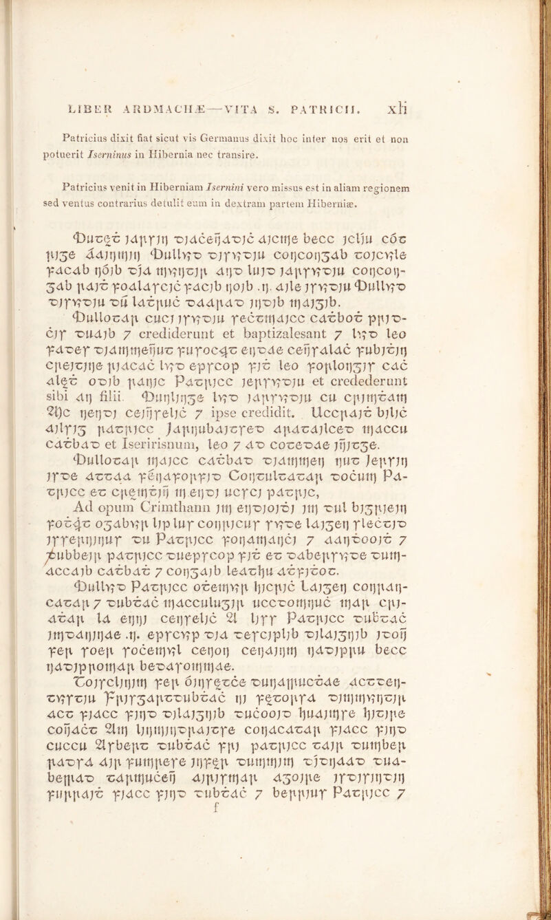 Patricias dixit fiat sicut vis Germanus dixit hoc inter nos erit et non potuerit Iserninus in Hibernia nec transire. Patricias venit in Hiberniam Isernini vero missus est in aliarn repuonem sed ventus contrarius detulit eum in dextram partem Hiberniae. jdpf Jtj ■ojdcetjd'cje djciije becc jclju c6-c tt)50 ^djijtiptj OuUvro iDjpp'Dju cot]cot)34b cojcv^le pdcdb rjojb vjd d\)x> \uiz> jdpp>pr>ju cotjcot}- 3db \\d)b podldpcjcpdcjb tjQjb .r). djle jpvroju ‘Dully?'© •DjpvrDju z>u Idrpuc T>ddpdT> jr)*Djb ti]dJ5jb. <t)ullot;dp c.iicnrvroju pec'ctrjdjcc cdt:boT: ppjiD- cjp 'DUdjb 7 crediderunt et baptizalesant 7 leo pdcep x>)dtt)tt)etjuv pupoc#c encode cetjpdldc pubjt;jt] cpejrjtje pjdcdc lvjD eppcop pji: leo poplot)3?p cdc dl^c o-otb pdrpc pdc {pee jeppypDju et credederunt sibi dr) filii. *Dut]ljrj3& 1>?t> jdpprpoju cu cpjnjT;dni 2t)c Tjetj-oj cejtjpeljc 7 ipse credidit. Uccpdji; biljc djlpj^j |idC|tjcc Jdpijubdj'cpe'o dpdudjlcer- ti)dccu cd'cbdr> et Iseririsnum, leo 7 d~o co'ce'Dde )tj)t:5e. ‘Dullocdp iijdjcc cd'cbd'D 'cjdttjttjet) t]U”c jeppjrj jpx>e dtrcdd petjdpojrpj-o Cotj'culod'cdp rocutp Pd- xpijcc et; cp^ttjtjrj ucpcj pdirpjc, Ad opum Crimthann jtt) et)'ojoj'6j jip rul bj3pjejp pob^ o^dbvpv Ijplup cotjpjcup pvpoe Id^etj plec-cjt) jppeptptjup 'db Pdrpjcc porjdttjdtjcj 7 ddr]-6oojb 7 y6ubbepi pd-cpjcc 'oueppcop pj£ e*c •odbepp'vpoe *Duttj- dccdjb cdbbdb 7 cor)3djb led'tlju dbpjboc. <t)ullp,'c> Pd*cpjcc obettp?p tpcpjc Ld^erj coijpdt}- cd'cdp 7 'cubbdc ti}dcculu3J[i iiccrottjtjuc it]dp cpj- dbdp Id er)t)j cet)peljc 21 Ijpp Pd^pjcc Dub'Gdc )tt)'Ddr)jrjde .t). eppcop idjd repcjpljb 'DjldJ3tpb jroFj pep poep pocettjv?l cerjorj cetjdjijit) tjdujppu becc tjd'Djppotrjdp be'Ddpotptrjde. 'Cojpcljrptp pep 6jr)pet:ce 'outjdjpucbde dccretj- •cv^prju. ppjp3dp'criibi;dc tp p^roppd iDjtijtip^rjojp dec pjdcc pjrjiD r>jldJ3t)ib rucoojD 1pidjup*e lj)T:jpe coijdct: 2lirj Ijtjitpr) updpcpe cotjdcdx:dp pidcc pjt)*D cuccu 2lpbepic 'cubtdc ppj pd-cpjcc t;d)p T>urr)bep pd-opd djp pmtjpepe pjp^p 'outtjttjjni xb'orjdd'D rud- befpdr> ^dprrjucerj djpjpttjdp dsojpe ip^jpjtj-cjrj puppdjt; p/dcc pjt)*o -rub-cdc 7 beppprp Pdrjpcc 7 f