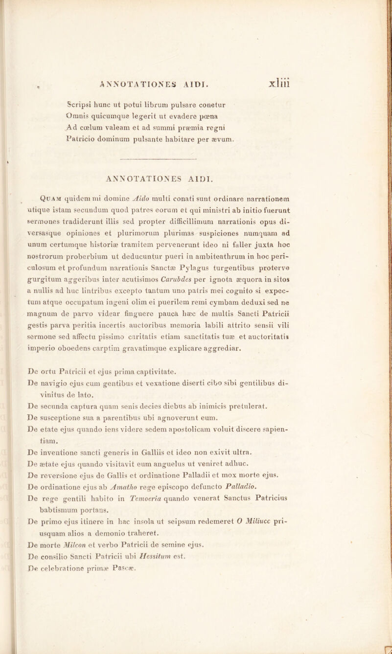 A NNOTA TI ONES AIDI. % Xllll Scripsi hunc ut potui librum pulsare conetur Omnis quicumque legerit ut evaclere pcena Ad ccelum valeam et ad summi prasmia regm Patricio dominam pulsante habitare per jevum. ANNOTATIONES AIDI. Quam quidem mi domine Aido multi conati sunt ordinare narrationem utique istam secundum quod patres eorum et qui ministri ab initio fuerunt sermones tradiderunt illis sed propter difficillitrium narrationis opus di- versasque opiniones et plurimorum plurimas suspiciones numquam ad unum certumque historia? tramitem pervenerunt ideo ni fuller juxta hoc nostrorum proberbium ut deducuntur pueri in ambiteaihrum in hoc peri- culosum et profundum narrationis Sanctae Pylagus turgentibus proterve gurgitum aggeribus inter acutisimos Carubdes per ignota aequora in sitos a nullis ad hue lintribus excepto tantum uno patris mei cognito si expec- tum atq\ie occupatum ingeni olim ei puerilem remi cymbam deduxi sed ne magnum de parvo videar finguere pauca base de multis Sancti Patricii gestis parva peritia incertis auctoribus memoria labili attrito sensii vili sermone sed atfectu pissimo caritatis etiam sanctitatis tua3 et auctoritatis imperio oboedens carptim gravatimque explicare aggrediar. De ortu Patricii et ejus prima captivitate. De navigio ejus cum gentibus et vexatione diserti cibo sibi gentilibus di~ vinitus de lato. De secunda captura quam senis decies diebus ab inimicis pretulerat. De susceptione sua a parentibus ubi agnoverunt eum. De etate ejus quando iens videre sedem apostolicam voluit discere sapien- tiam. De inventione sancti generis in Galliis et ideo non exivit ultra. De state ejus quando visitavit eum anguelus ut veniret adhuc. De reversione ejus de Gallis et ordinatione Palladii et mox morte ejus. De ordinatione ejus ab Amatlio rege episcopo defuncto Palladio. De rege gentili habito in Temoeria quando venerat Sanctus Patricius babtismum portans. De primo ejus itinere in hac insola ut seipsum redemeret 0 Miliucc pri- usquam alios a demonio traheret. De morte Milcon et verbo Patricii de semine ejus. De consilio Sancti Patricii ubi Hessitum est, De celebratione primae Pascee.