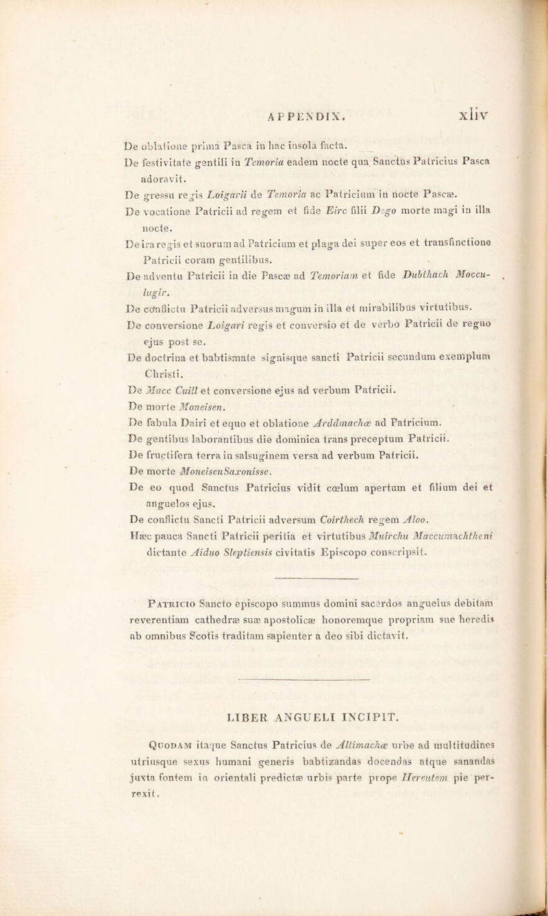 De oblatione prima Pasca in hac insola facta. De festivitate gsntili in Temoria eadem nocte qua Sanctus Patricius Pasca adoravit. De gressu regis Loigarii de Temoria ac Pairicium in nocte Pascal. De vocatione Patricii ad regem et tide Eire filii Dzgo morte magi in ilia nocte. Deira regis et suorumad Patricium et plaga dei super eos et transtinctione Patricii coram gentilibus. De adventu Patricii in die Pascae ad Temoriam et fide Dubthach Moccu- lugir. De cdnflictu Patricii adversus magum in ilia et mirabilibus virtutibus. De conversions Loigari regis et conversio et de verbo Patricii de regno ejus post se. De doctrina et babtismate signisque sancti Patricii secundum exemplum Christ i. De Macc Cuill et conversione ejus ad verbum Patricii. De morte Moneisen. ' De fabula Dairi et equo et oblatione Ardcbnachce ad Patricium. Be gentibus laborantibus die dominica trans preceptum Patricii. De fructifera terra in salsuginem versa ad verbum Patricii. Be morte MoneisenSaxonisse. Be eo quod Sanctus Patricius vidit coslum apertum et filium dei et anguelos ejus. De confiictu Sancti Patricii adversum Coirthech regem Aloo. Hasc pauca Sancti Patricii peritia et virtutibus Muirchu Maccuni&chtheni dictante Aidao Sleptiensis civitatis Episcopo conscripsit. Patricio Sancto episcopo suramus domini sacerdos anguelus debitam reverentiam cathedrae suas apostolicae honoremque propriam sue heredis ab omnibus Scotis traditam sapienter a deo sibi dictavit. LIBER ANGUELI INCIPIT. Qijodam itaque Sanctus Patricius de Altimachce urbe ad multitudines utriusque sexus humani generis babtizandas docendas atque sanandas juxta fontem in oriental! predictae urbis parte prope Hereutem pie per- rexit.