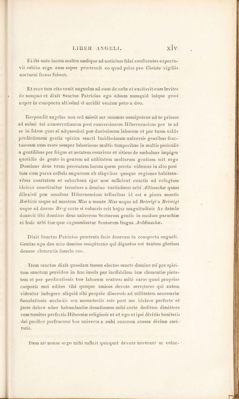Et ibi ante lucem multas undique ad noticiam fidei confluentes expecta- vit subito ergo earn sopor prostravit eo quod prius pro Christo vigiliis nocturni fessus fuisset. Et ecce tam cite venit anguelus ad eum de caelo et exeitavit earn leviter de sompno et dixit Sanctus Patricius ego adsum numquid inique gessi nuper in conspectu altissimi si accidit veniam peto a deo. Respondit angelus non sed missit me summus omnipotens ad te primus ad animi tui conservationem post conversionem Hibernensium per te ad se in fidem quos ei adquessisti per durissimuin laborem et per tuam valde predictionem gratia spiritu sancti lucidissimam universis gentibus fruc- tuossam cum esses semper laboriosus multis temporibus in multis periculis a gentilibus per frigus et aestatem essuriens et sitiens de ambulans impigei quotidie de gente in gentem ad utilitatem multarum gentium scit ergo Dominus deus titum presentem locum quern presto videmus in alto posi turn cum parva cellula angustum ab aliquibus quoque regiones liabitato- ribus coartatum et suburbana ejus non sufficient cunctis ad refugium idcirco constituitur terminus a domino vastissimus urbi Altimachee quam dilexisti prae omnibus Hibernensium telluribus id est a pinna montis Berhicis usque ad montem Miss a monte Miss usque ad Brierigi a Brierigi usque ad dorsos Breg certe si volueris erit huj(is magnitudinis Ac deinde donavit tibi dominus deus universas Scotorum gentis in modum paruchi® et huic urbi tuae quae cognominatur Scotorum lingua Arddmachce. Dixit Sanctus Patricius prostrata facie deorsum in conspectu angueli. Gratias ago deo meo domino sempiterno qui dignatus est tantam gloriam donare dementia famulo suo. Item sanctus dixit quosdam tamen electos sancte domine mi per spiri- tum sanctum prevideo in hac insola per ineffabilem tuae dementi® pieta- tem et per predicationis tuse laborem orateros mihi caros quasi proprios corporis mei editos tibi quoque amicos devote servitores qui autem videntur indegere aliquid sibi proprie diocessis ad utilitatem necessarian famulationis eecclesiis seu monasteriis suis post me idcirco perfecte et juste debeo adeo habundantiae donationem mihi certe deditam dimittere commoniter perfectis Hiberni® religiosis ut et ego et ipsi divitiis bonitatis dei pacifice perfruemur hoc universa a mihi concessa caussa divin® cari- tatis. Item ait nonne ergo mihi sufficit quicquid devote noverunt ac volue-
