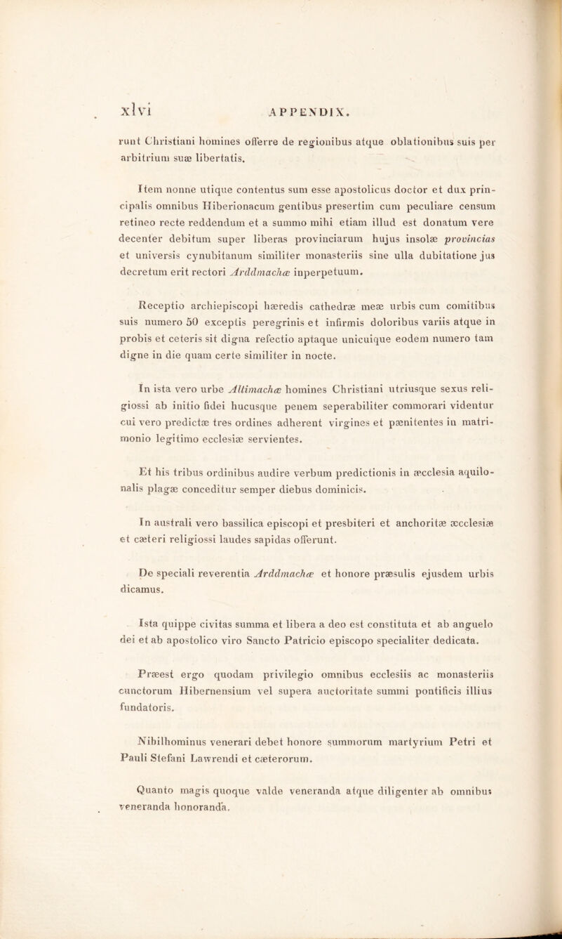 runt Christiani homines ofl'erre de regionibus atque oblationibus suis per arbitrium su® libertatis. Item nonne utique contentus sum esse apostolicus doctor et dux prin- cipalis omnibus Hiberionacum gentibus presertim cum peculiare censum retineo recte reddendum et a summo mihi etiam illud est donatum vere decenter debitum super liberas provinciarum hujus insol® provincias et universis cynubitanum similiter monasteriis sine ulla dubitatione jus decretum erit rectori Arddmachce inperpetuum. Receptio archiepiscopi hseredis cathedra me® urbis cum comitibus suis numero 50 exceptis peregriniset infirmis doloribus variis atque in probis et ceteris sit digna refectio aptaque unicuique eodem numero tarn digne in die quam certe similiter in nocte. In ista vero urbe Altimachce homines Christiani utriusque sexus reli- giossi ab initio fidei hucusque penem seperabiliter commorari videntur cui vero predict® tres ordines adherent virgines et paenitentes in matri- monio legitimo ecclesi® servientes. Et his tribus ordinibus audire verbum predictionis in aecclesia aquilo- nalis plag® conceditur semper diebus dominicis. In australi vero bassilica episcopi et presbiteri et anchorit® ®cclesi® et c®teri religiossi laudes sapidas offerunt. De speciali reverentia Arddmachce et honore praesulis ejusdem urbis dicamus. Ista quippe civitas summa et libera a deo est constituta et ab anguelo dei et ab apostolico viro Sancto Patricio episcopo specialiter dedicata, Pr®est ergo quodam privilegio omnibus ecclesiis ac monasteriis cunctorum Hibernensium vel supera auctoritate summi pontificis illius fundatoris. Nibilhominus venerari debet honore summorum martyrium Petri et Pauli Stefani Lawrendi et c®terorum. Quanto rnagis quoque valde veneranda atque diligenter ab omnibus veneranda honorand’a.