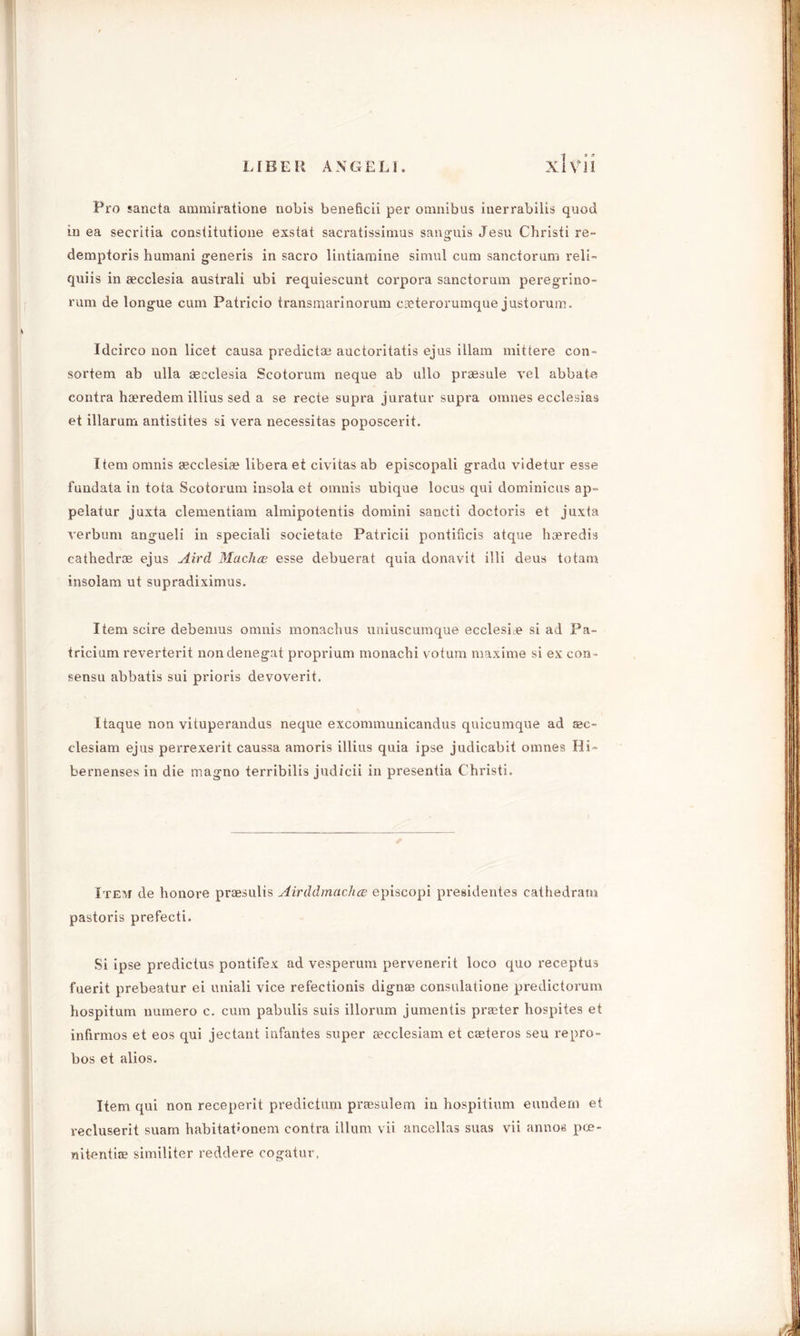 Pro sancta ammiratione nobis beneficii per omnibus inerrabilis quod in ea secritia constitutione exstat sacratissimus sanguis Jesu Christi re- demptoris humani generis in sacro lintiamine simul cum sanctorum reli- quiis in secclesia australi ubi requiescunt corpora sanctorum peregrino- l'ura de longue cum Patricio transmarinorum caeterorumque justorum. Idcirco non licet causa predict® auctoritatis ejus illam mittere con- sortem ab ulla aecclesia Scotorum neque ab ullo praesule vel abbate contra hferedem illius sed a se recte supra juratur supra oranes ecclesias et illarum antistites si vera necessitas poposcerit. Item omnis secclesiae libera et civitas ab episcopali gradu videtur esse fundata in tota Scotorum insola et omnis ubique locus qui dominicus ap- pelatur juxta clementiam almipotentis domini sancti doctoris et juxta verbum angueli in speciali societate Patricii pontificis atque haeredis cathedr® ejus Aird Macha? esse debuerat quia donavit illi deus totam insolam ut supradiximus. Item scire debemus omnis monachus uniuscumque ecclesbe si ad Pa- tricium reverterit nondenegat proprium monacbi votum maxime si ex con- sensu abbatis sui prioris devoverit. Itaque non vituperandus neque excommunicandus quicumque ad aac- clesiam ejus perrexerit caussa amoris illius quia ipse judicabit omnes Hi- bernensesin die magno terribilis judicii in presentia Christi. Item de honore praesulis Airddmachce episcopi presidentes cathedram pastoris prefecti. Si ipse predictus pontifex ad vesperum pervenerit loco quo receptus fuerit prebeatur ei uniali vice refectionis dignaa consulatione predictorum hospitum numero c. cum pabulis suis illorum jumentis practer hospites et infirmos et eos qui jectant infantes super cecclesiam et caeteros seu repro- bos et alios. Item qui non receperit predictum praesulem in hospitium eundern et recluserit suam habitat’onem contra ilium vii ancellas suas vii annos pce- nitentire similiter reddere cogatur,