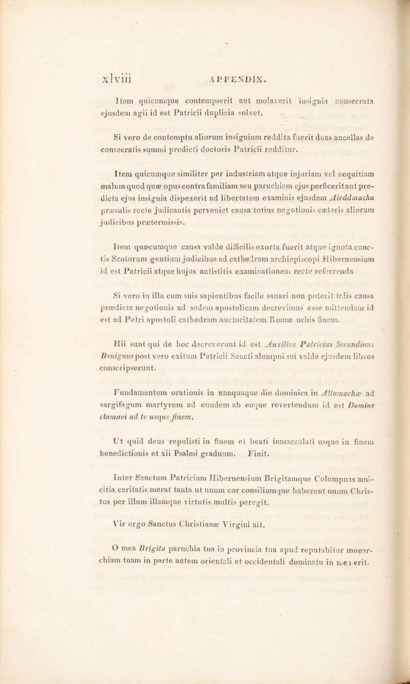 Item quicumque contempserit aut molaverit insignia fonsecrata ejusdem agii id est Patricii duplicia solvet. Si vero de contemptu aliorum insignium reddita fuerit duas ancellas de consecratis summi predicti doctoris Patricii redditur. Item quicumque similiter per industriam atque injuriam vel nequitiam .malum quod quae opus contra familiam seu paruchiam ejus perficeritaut pre- dicta ejus insignia dispexerit ad libertatem examinis ejusdem Airddmacha praesulis recte judicantis peryeniet causa totius negotionis caeteris aliorum judicibus praetermissis. Item quaecumque causa valde difficilis exorta fuerit atque ignotac.unc- tis Scotorum gentium judicibus ad cathedram archiepiscopi Hibernensium id est Patricii atque hujus antistitis examinationem recte referrenda Si vero in ilia cum suis sapientibus facile sanari non poterit tr.lis causa prcedicta negotionis ad sedem apostolicam decrevimus esse mittendam id est ad Petri apostoli cathedram auctoritatem Romas urbis finem. Hii sunt qui de hoc decreverunt id est Auxilius Patricius Secundinus Beni gnus post vero exitum Patricii Sancti alumpni sui valde ejusdem libros conscripserunt. Fundamentum orationis in unaquaque die dominica in Aliomarfuc ad sargifagum martyrum ad eundem ab eoque revertendum id est Domine clarnavi ad te usque finem. Ut quid deus repulisti in finem et beati inmacculati usque in finem benedictionis et xii Psalmi graduum. Finit. Enter Sanctum Patricium Hibernensium Brigitamque Columpnas ami- citia caritatis merat tanta ut unum cor consiliumque haberent unum Chris- tas per ilium illamque virtutis multis peregit. Vir ergo Sanctus Christianas Virgini ait. () mea Brigita paruchia tua in proviucia tua apud reputabitur monar- chiam tuam in parte autem orientali et occidentali dominatu in me i erit.