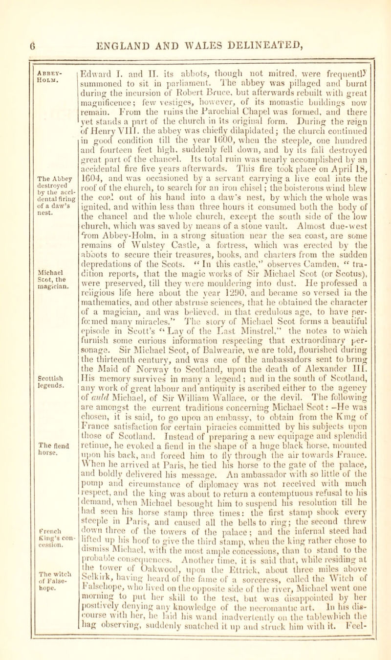Abbet- Holm. The Abbey destroyed by the acci- dental firing of a daw’s nest. Michael Scot, the magician. Scottish legends. The fiend horse. French King’s con- cession. The witch of False- hope. Edward I. and II. its abbots, though not mitred, were frequently summoned to sit in parliament. 1 he abbey was pillaged anti burnt during the incursion of Robert Bruce, but afterwards rebuilt with great magnificence; few vestiges, however, of its monastic buildings now remain. From the ruins the Parochial Chapel was formed, and there yet stands a part of the church in its original form. During the reign of Henry VIII. the abbey was chiefly dilapidated; the church continued in good condition till the year 1(500, when the steeple, one hundred and fourteen feet high, suddenly fell down, and by its fall destroyed great part of the chancel, its total ruin was nearly accomplished by an accidental fire five years afterwards. This fire took place on April 18, 1604, and was occasioned by a servant carrying a live coal into the roof of the church, to search for an iron chisel; the boisterous wind blew the coal out of his hand into a daw's nest, by which the whole was ignited, and within less than three hours it consumed both the body of the chancel and the whole church, except the south side of the low church, which was saved by means of a stone vault. Almost due-west Tom Abbey-Holm, in a strong situation near the sea coast, are some remains of Wulstey Castle, a fortress, which was erected by the abbots to secure their treasures, books, and charters from the sudden depredations of the Scots. “ In this castle,” observes Camden, “ tra- dition reports, that the magic works of Sir Michael Scot (or Scotus), were preserved, till they were mouldering into dust. He professed a religious life here about the vear 1290, and became so versed in the mathematics, and other abstruse sciences, that he obtained the character of a magician, and was believed, in that credulous age, to have per- formed many miracles.’’ The story of Michael Scot forms a beautiful episode in Scott’s “ Lay of the Last Minstrel,” the notes to which furnish some curious information respecting that extraordinary per- sonage. Sir Michael Scot, of Balwearie, we are told, flourished during the thirteenth century, and was one of the ambassadors sent to bring the Maid of Norway to Scotland, upon the death of Alexander III. His memory survives in many a legend; and in the south of Scotland, any work of great labour and antiquity is ascribed either to the agency of auld Michael, of Sir William Wallace, or the devil. The following are amongst the current traditions concerning Michael Scot: -He was chosen, it is said, to go upon an embassy, to obtain from the King of France satisfaction for certain piracies committed by his subjects upon those of Scotland. Instead of preparing a new equipage and splendid retinue, lie evoked a fiend in the shape of a huge black horse, mounted upon his back, and forced him to fly through the air towards France. When he arrived at Paris, he tied his horse to the gate of the palace, and boldly delivered his message. An ambassador with so little of (he pomp and circumstance of diplomacy was not received with much respect, and the king was about to return a contemptuous refusal to his demand, when Michael besought him to suspend Ins resolution till he had seen his horse stamp three times: the first stamp shook every steeple in Paris, and caused all the bells to ring; the second threw down three of the towers of the palace; and the infernal steed had lifted up his hoof to give the third stamp, when the king rather chose to dismiss Michael, with the most ample concessions, than to stand to the probable consequences. Another time, it is said that, while residing at the tower of Oakwood, upon the Ettrick, about three miles above Self iik, having heard of the fame of a sorceress, called the Witch of Falsehope, who lived on the opposite side of the river, Michael went one morning to put her skill to the test, but was disappointed by her positively denying any knowledge of the necromantic art. In his dis- course with her, lie laid his wand inadvertently on the tablewbich the hag observing, suddenly snatched it up and struck him with it. Feel-