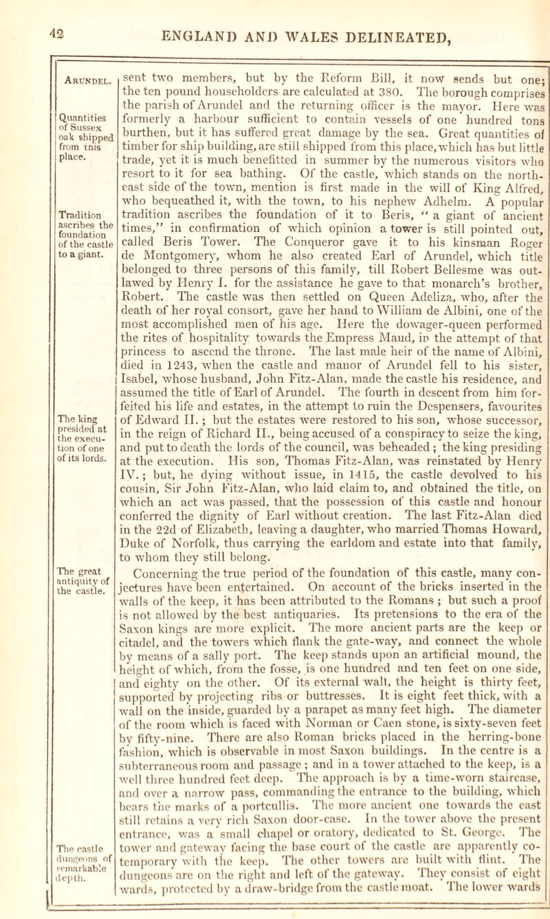 Arundel. Quantities of Sussex oak shipped from mis place. Tradition ascribes the foundation of the castle to a giant. The king presided at the execu- tion of one of its lords. The great antiquity of the castle. Tire castle dungeons of remarkable depth. sent two members, but by the Reform Bill, it now sends but one; the ten pound householders are calculated at 380. The borough comprises the parish of Arundel and the returning officer is the mayor. Here was formerly a harbour sufficient to contain vessels of one hundred tons burthen, but it has suffered great damage by the sea. Great quantities of timber for ship building, are still shipped from this place, which has but little trade, yet it is much benefitted in summer by the numerous visitors who resort to it for sea bathing. Of the castle, which stands on the north- east side of the town, mention is first made in the will of King Alfred, who bequeathed it, with the town, to his nephew Adhelm. A popular tradition ascribes the foundation of it to Beris, “ a giant of ancient times,” in confirmation of which opinion a tower is still pointed out, called Beris Tower. The Conqueror gave it to his kinsman Roger de Montgomery, whom he also created Earl of Arundel, which title belonged to three persons of this family, till Robert Bellesme was out- lawed by Henry I. for the assistance he gave to that monarch’s brother, Robert. Tire castle was then settled on Queen Adeliza, who, after the death of her royal consort, gave her hand to William de Albini, one of the most accomplished men of his age. Here the dowager-queen performed the rites of hospitality towards the Empress Maud, in the attempt of that princess to ascend the throne. The last male heir of the name of Albini, died in 1243, when the castle and manor of Arundel fell to his sister, Isabel, whose husband, John Fitz-Alan, made the castle his residence, and assumed the title of Earl of Arundel. The fourth in descent from him for- feited his life and estates, in the attempt to ruin the Despensers, favourites of Edward II.; but the estates were restored to his son, whose successor, in the reign of Richard II., being accused of a conspiracy to seize the king, and put to death the lords of the council, was beheaded ; the king presiding at the execution. His son, Thomas Fitz-Alan, was reinstated by Henry IV.; but, he dying without issue, in 1415, the castle devolved to his cousin. Sir John Fitz-Alan, who laid claim to, and obtained the title, on which an act was passed, that the possession of this castle and honour conferred the dignity of Earl without creation. The last Fitz-Alan died in the 22d of Elizabeth, leaving a daughter, who married Thomas Howard, Duke of Norfolk, thus carrying the earldom and estate into that family, to whom they still belong. Concerning the true period of the foundation of this castle, many con- jectures have been entertained. On account of the bricks inserted in the walls of the keep, it has been attributed to the Romans ; but such a proof is not allowed by the best antiquaries. Its pretensions to the era of the Saxon kings are more explicit. The more ancient parts are the keep or citadel, and the towers which flank the gate-way, and connect the whole by means of a sally port. The keep stands upon an artificial mound, the height of which, from the fosse, is one hundred and ten feet on one side, and eighty on the other. Of its external wall, the height is thirty feet, supported by projecting ribs or buttresses. It is eight feet thick, with a wall on the inside, guarded by a parapet as many feet high. The diameter of the room which is faced with Norman or Caen stone, is sixty-seven feet by fifty-nine. ’There are also Roman bricks placed in the herring-bone fashion, which is observable in most Saxon buildings. In the centre is a subterraneous room and passage; and in a tower attached to the keep, is a well three hundred feet deep. The approach is by a time-worn staircase, and over a narrow pass, commanding the entrance to the building, which bears the marks of a portcullis. The more ancient one towards the east still retains a very rich Saxon door-case. In the tower above the present entrance, was a small chapel or oratory, dedicated to St. George. The tower and gateway facing the base court of the castle are apparently co- temporary with the keep. The other towers are built with flint. The dungeons arc on the right and left of the gateway. They consist of eight wards, protected by a draw-bridge from the castle moat. The lower wards