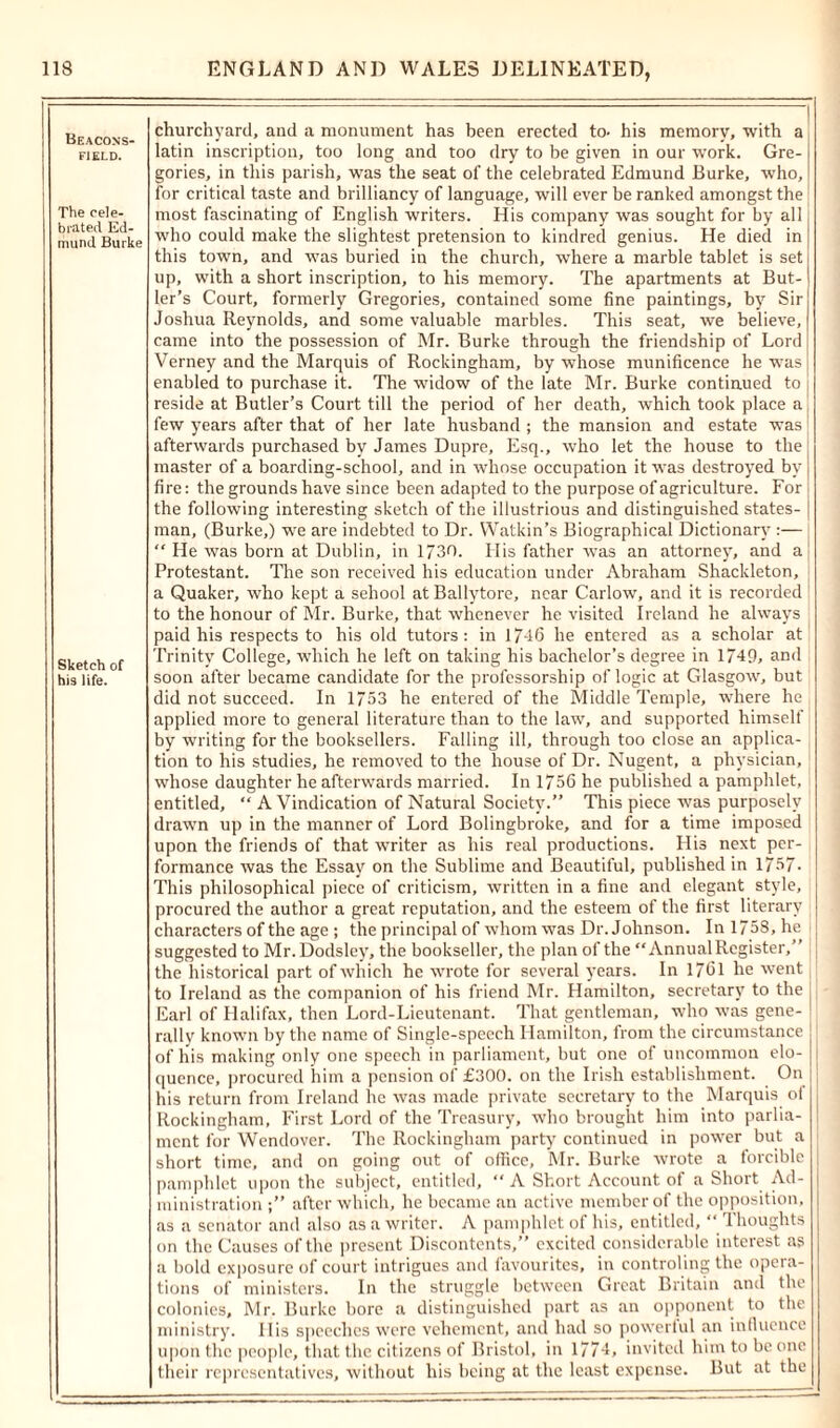 Beacons- F1ELD. The cele- brated Ed- mund Burke Sketch of his life. churchyard, and a monument has been erected to- his memory, with a latin inscription, too long and too dry to be given in our work. Gre- gories, in this parish, was the seat of the celebrated Edmund Burke, who, for critical taste and brilliancy of language, will ever be ranked amongst the most fascinating of English writers. His company was sought for by all who could make the slightest pretension to kindred genius. He died in this town, and was buried in the church, where a marble tablet is set up, with a short inscription, to his memory. The apartments at But- ler’s Court, formerly Gregories, contained some fine paintings, by Sir Joshua Reynolds, and some valuable marbles. This seat, we believe, came into the possession of Mr. Burke through the friendship of Lord Verney and the Marquis of Rockingham, by whose munificence he was enabled to purchase it. The widow of the late Mr. Burke continued to reside at Butler’s Court till the period of her death, which took place a few years after that of her late husband ; the mansion and estate was afterwards purchased by James Dupre, Esq., who let the house to the master of a boarding-school, and in whose occupation it was destroyed by fire: the grounds have since been adapted to the purpose of agriculture. For the following interesting sketch of the illustrious and distinguished states- man, (Burke,) we are indebted to Dr. Watkin’s Biographical Dictionary :— “He was born at Dublin, in 1730. His father was an attorney, and a Protestant. The son received his education under Abraham Shackleton, a Quaker, who kept a seliool atBallytore, near Carlow, and it is recorded to the honour of Mr. Burke, that whenever he visited Ireland he always paid his respects to his old tutors: in 1746 he entered as a scholar at Trinity College, which he left on taking his bachelor’s degree in 1749, and soon after became candidate for the professorship of logic at Glasgow, but did not succeed. In 1753 he entered of the Middle Temple, where he applied more to general literature than to the law, and supported himself by writing for the booksellers. Falling ill, through too close an applica- tion to his studies, he removed to the house of Dr. Nugent, a physician, whose daughter he afterwards married. In 1756 he published a pamphlet, entitled, “ A Vindication of Natural Society.” This piece was purposely drawn up in the manner of Lord Bolingbroke, and for a time imposed upon the friends of that writer as his real productions. His next per- formance was the Essay on the Sublime and Beautiful, published in 1757- This philosophical piece of criticism, written in a fine and elegant style, procured the author a great reputation, and the esteem of the first literary characters of the age ; the principal of whom was Dr. Johnson. In 1758, he suggested to Mr.Dodsley, the bookseller, the plan of the “Annual Register,” the historical part of which he wrote for several years. In 1761 he went to Ireland as the companion of his friend Mr. Hamilton, secretary to the Earl of Halifax, then Lord-Lieutenant. That gentleman, who was gene- rally known by the name of Single-speech Hamilton, from the circumstance of his making only one speech in parliament, but one of uncommon elo- quence, procured him a pension of £300. on the Irish establishment. On his return from Ireland he was made private secretary to the Marquis of Rockingham, First Lord of the Treasury, who brought him into parlia- ment for Wendover. The Rockingham party continued in power but a short time, and on going out of office, Mr. Burke wrote a forcible pamphlet upon the subject, entitled, “A Short Account of a Short Ad- ministration after which, he became an active member of the opposition, as a senator and also as a writer. A pamphlet of his, entitled,  Thoughts on the Causes of the present Discontents,” excited considerable interest as a bold exposure of court intrigues and favourites, in controling the opera- tions of ministers. In the struggle between Great Britain and the colonies, Mr. Burke bore a distinguished part as an opponent to the ministry. His speeches were vehement, and had so powerful an influence upon the people, that the citizens of Bristol, in 1774, invited him to be one their representatives, without his being at the least expense. But at the