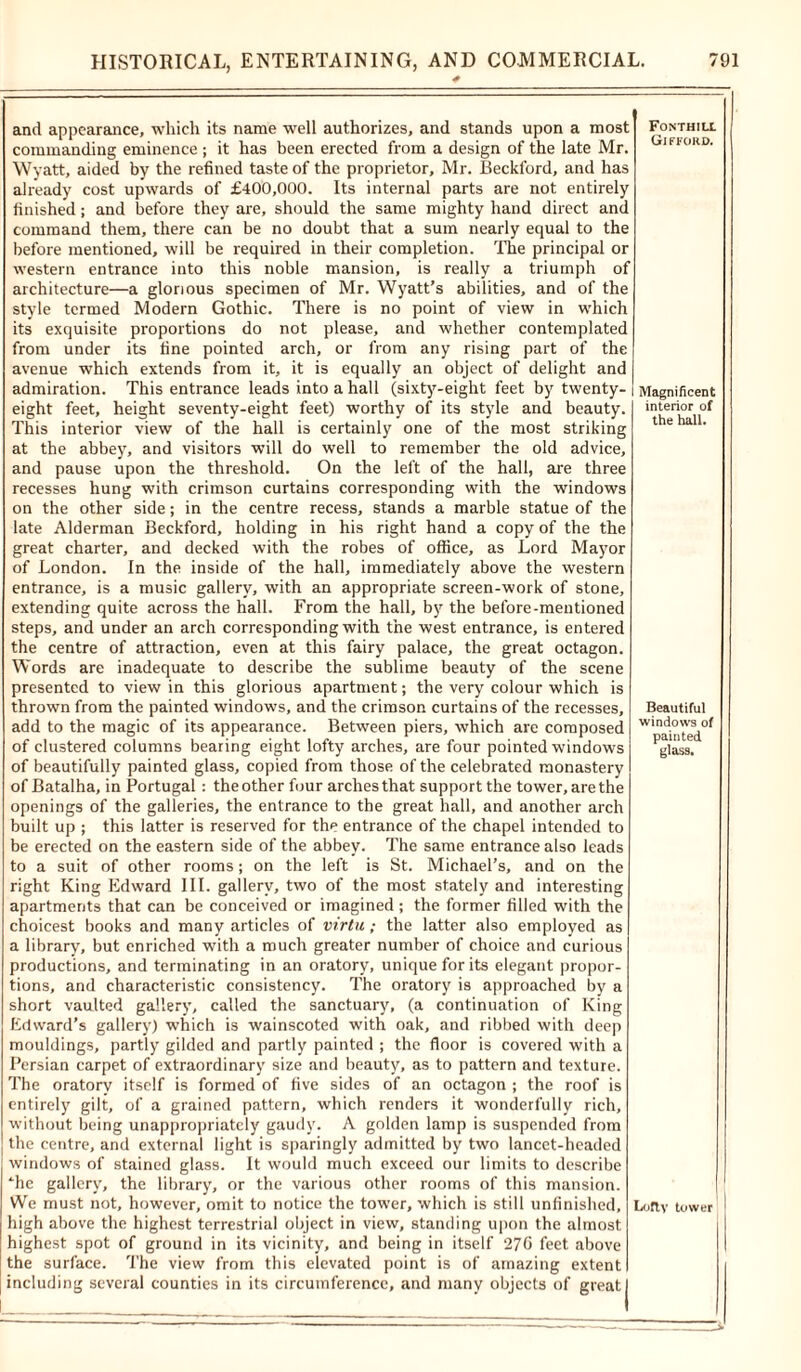 and appearance, which its name well authorizes, and stands upon a most commanding eminence ; it has been erected from a design of the late Mr. Wyatt, aided by the refined taste of the proprietor, Mr. Beckford, and has already cost upwards of £400,000. Its internal parts are not entirely finished; and before they are, should the same mighty hand direct and command them, there can be no doubt that a sum nearly equal to the before mentioned, will be required in their completion. The principal or western entrance into this noble mansion, is really a triumph of architecture—a glorious specimen of Mr. Wyatt’s abilities, and of the style termed Modern Gothic. There is no point of view in which its exquisite proportions do not please, and whether contemplated from under its fine pointed arch, or from any rising part of the avenue which extends from it, it is equally an object of delight and admiration. This entrance leads into a hall (sixty-eight feet by twenty- eight feet, height seventy-eight feet) worthy of its style and beauty. This interior view of the hall is certainly one of the most striking at the abbey, and visitors will do well to remember the old advice, and pause upon the threshold. On the left of the hall, are three recesses hung with crimson curtains corresponding with the windows on the other side; in the centre recess, stands a marble statue of the late Alderman Beckford, holding in his right hand a copy of the the great charter, and decked with the robes of office, as Lord Mayor of London. In the inside of the hall, immediately above the western entrance, is a music gallery, with an appropriate screen-work of stone, extending quite across the hall. From the hall, by the before-mentioned steps, and under an arch corresponding with the west entrance, is entered the centre of attraction, even at this fairy palace, the great octagon. Words are inadequate to describe the sublime beauty of the scene presented to view in this glorious apartment; the very colour which is thrown from the painted windows, and the crimson curtains of the recesses, add to the magic of its appearance. Between piers, which are composed of clustered columns bearing eight lofty arches, are four pointed windows of beautifully painted glass, copied from those of the celebrated monastery of Batalha, in Portugal: the other four arches that support the tower, are the openings of the galleries, the entrance to the great hall, and another arch built up ; this latter is reserved for the entrance of the chapel intended to be erected on the eastern side of the abbey. The same entrance also leads to a suit of other rooms; on the left is St. Michael’s, and on the right King Edward III. gallery, two of the most stately and interesting apartments that can be conceived or imagined; the former filled with the choicest books and many articles of virtu; the latter also employed as a library, but enriched with a much greater number of choice and curious productions, and terminating in an oratory, unique for its elegant propor- tions, and characteristic consistency. The oratory is approached by a short vaulted gallery, called the sanctuary, (a continuation of King Edward’s gallery) which is wainscoted with oak, and ribbed with deep mouldings, partly gilded and partly painted ; the floor is covered with a Persian carpet of extraordinary size and beauty, as to pattern and texture. The oratory itself is formed of five sides of an octagon ; the roof is entirely gilt, of a grained pattern, which renders it wonderfully rich, without being ^appropriately gaudy. A golden lamp is suspended from the centre, and external light is sparingly admitted by two lancet-headed windows of stained glass. It would much exceed our limits to describe “■he gallery, the library, or the various other rooms of this mansion. We must not, however, omit to notice the tower, which is still unfinished, high above the highest terrestrial object in view, standing upon the almost highest spot of ground in its vicinity, and being in itself 270 feet above the surface. The view from this elevated point is of amazing extent including several counties in its circumference, and many objects of greatl I FONTHIU. Gifford. Magnificent interior of the hall. Beautiful windows of painted glass. Lofty tower