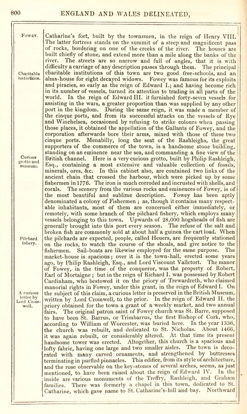 Fowet. Charitable iustiutions. Curious grotto and museum. Pilchard lishery. A curious letter by Lord Crom- well. Catharine’s fort, built by the townsmen, in the reign of ITenry VIII. The latter fortress stands on the summit of a steep and magnificent pass of rocks, bordering on one of the creeks of the river. The houses are built chiefly of stone, and extend more than a mile along the banks of the river. The streets are so narrow and full of angles, that it is with difficulty a carriage of any description passes through them. The principal charitable institutions of this town are two good free-schools, and an alms-house for eight decayed widows. Fowey was famous for its exploits and piracies, so early as the reign of Edward I.; and having become rich in its number of vessels, turned its attention to trading in all parts of the world. In the reign of Edward III. it furnished forty-seven vessels for assisting in the wars, a greater proportion than was supplied by any other port in the kingdom. During the same reign, it was made a member of the cinque ports, and from its successful attacks on the vessels of Rye and Winchelsea, occasioned by refusing to strike colours when passing those places, it obtained the appellation of the Gallants of Fowey, and the corporation afterwards bore their arms, mixed with those of these two cinque ports. Menabilly, long the seat of the Rashleighs, the great supporters of the commerce of the town, is a handsome stone building, standing on an eminence near the sea, and commanding a fine view of the British channel. Here is a very curious grotto, built by Philip Rashleigh, Esq., containing a most extensive and valuable collection of fossils, minerals, ores, &c. In this cabinet also, are contained two links of the ancient chain that crossed the harbour, which were picked up by some fishermen in 1776. The iron is much corroded and incrusted with shells, and corals. The scenery from the various rocks and eminences of Fowey, is of the most beautiful and sublime description. Fowey has been aptly denominated a colony of Fishermen ; as, though it contains many respect- able inhabitants, most of them are concerned either immediately, or remotely, with some branch of the pilchard fishery, which employs many vessels belonging to this town. Upwards of 28,000 hogsheads of fish are generally brought into this port every season. The refuse of the salt and broken fish are commonly sold at about half a guinea the cart load. When the pilchards are expected, people, called Heuers, are frequently stationed on the rocks, to watch the course of the shoals, and give notice to the fishermen. Sail-boats are likewise employed for the same purpose. The market-house is spacious; over it is the town-hall, erected some years ago, by Philip Rashleigh, Esq., and Lord Viscount Valletort. The manor of Fowey, in the time of the conqueror, was the property of Robert, Earl of Mortaigne ; but in the reign of Richard I. was possessed by Robert Cardinham, who bestowed it on the priory of Trewardreth, who claimed manorial rights in Fowey, under this grant, in the reign of Edward I. On the subject of this claim, a curious letter is preserved in the British Museum, written by Lord Cromwell, to the prior. In the reign of Edward II. the priory obtained for the town a grant of a weekly market, and two annual fairs. The original patron saint of Fowey church was St. Barre, supposed to have been St. Barrus, or Trimbarrus, the first Bishop of Cork, who, according to William of Worcester, was buried here. In the year 1336, the church was rebuilt, and dedicated to St. Nicholas. About 1466, it was again rebuilt, or considerably altered. At that time its present handsome tower was erected. Altogether, this church is a spacious and lofty fabric, having one large and two smaller aisles. The town is deco- rated with many carved ornaments, and strengthened by buttresses terminating in purlled pinnacles. ’This edifice, from its style of architecture, and the rose observable on the key-stones of several arches, seems, as just mentioned, to have been raised about the reign ol Edward IV. In the inside are various monuments of the Treffry, Rashleigh, and Graham families. There was formerly a chapel in this town, dedicated to St. Catharine, which gave name to St. Catharine s-hiII and bay. Northward