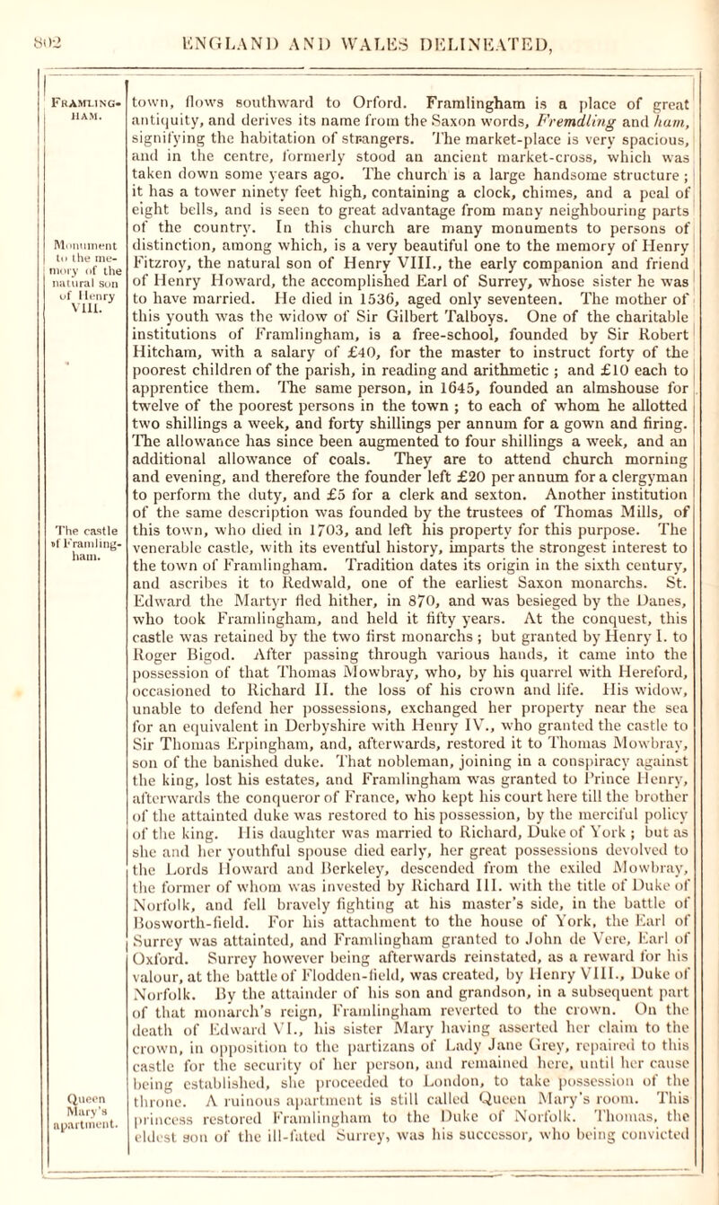 Fkamling* JIAM. Monument to the me- mory of the natural son of Henry VIII. The castle »f Framling- hain. Queen Mary’s apartment. town, flows southward to Orford. Framlingham is a place of great antiquity, and derives its name from the Saxon words, Fremdling and ham, signifying the habitation of strangers. The market-place is very spacious, and in the centre, formerly stood an ancient market-cross, which was taken down some years ago. The church is a large handsome structure; it has a tower ninety feet high, containing a clock, chimes, and a peal of eight bells, and is seen to great advantage from many neighbouring parts of the country. In this church are many monuments to persons of distinction, among which, is a very beautiful one to the memory of Henry Fitzroy, the natural son of Henry VIII., the early companion and friend of Henry Howard, the accomplished Earl of Surrey, whose sister he was to have married. He died in 1536, aged only' seventeen. The mother of this youth was the widow of Sir Gilbert Talboys. One of the charitable institutions of Framlingham, is a free-school, founded by Sir Robert Hitcham, with a salary of £40, for the master to instruct forty of the poorest children of the parish, in reading and arithmetic ; and £10 each to apprentice them. The same person, in 1645, founded an almshouse for twelve of the poorest persons in the town ; to each of whom he allotted two shillings a week, and forty shillings per annum for a gown and firing. The allowance has since been augmented to four shillings a week, and an additional allowance of coals. They are to attend church morning and evening, and therefore the founder left £20 per annum for a clergyman to perform the duty, and £5 for a clerk and sexton. Another institution of the same description was founded by the trustees of Thomas Mills, of this town, who died in 1/03, and left his property for this purpose. The venerable castle, with its eventful history, imparts the strongest interest to the town of Framlingham. Tradition dates its origin in the sixth century, and ascribes it to Redwald, one of the earliest Saxon monarchs. St. Edward the Martyr fled hither, in 870, and was besieged by the Danes, who took Framlingham, and held it fifty years. At the conquest, this castle was retained by the two first monarchs ; but granted by Henry I. to Roger Bigod. After passing through various hands, it came into the possession of that Thomas Mowbray, who, by his quarrel with Hereford, occasioned to Richard II. the loss of his crown and life. His widow, unable to defend her possessions, exchanged her property near the sea for an equivalent in Derbyshire with Henry IV., who granted the castle to Sir Thomas Erpingham, and, afterwards, restored it to Thomas Mowbray, son of the banished duke. That nobleman, joining in a conspiracy against the king, lost his estates, and Framlingham was granted to Prince Henry, afterwards the conqueror of France, who kept his court here till the brother of the attainted duke was restored to his possession, by the merciful policy of the king. His daughter was married to Richard, Duke of York ; but as she and her youthful spouse died early, her great possessions devolved to the Lords Howard and Berkeley, descended from the exiled Mowbray, the former of whom was invested by Richard III. with the title of Duke of Norfolk, and fell bravely fighting at his master’s side, in the battle of Bosworth-field. For his attachment to the house of York, the Earl of Surrey was attainted, and Framlingham granted to John de Vere, Earl of Oxford. Surrey however being afterwards reinstated, as a reward for his valour, at the battle of Flodden-fiehl, was created, by Henry VIII., Duke of Norfolk. By the attainder of his son and grandson, in a subsequent part of that monarch’s reign, Framlingham reverted to the crown. On the death of Edward VI., his sister Mary having asserted her claim to the crown, in opposition to the partizans of Lady Jane Grey, repaired to this castle for the security of her person, and remained here, until her cause being established, she proceeded to London, to take possession of the throne. A ruinous apartment is still called Queen Mary’s room. This princess restored Framlingham to the Duke of Norfolk. 1 homas, the eldest son of the ill-fated Surrey, was his successor, who being convicted