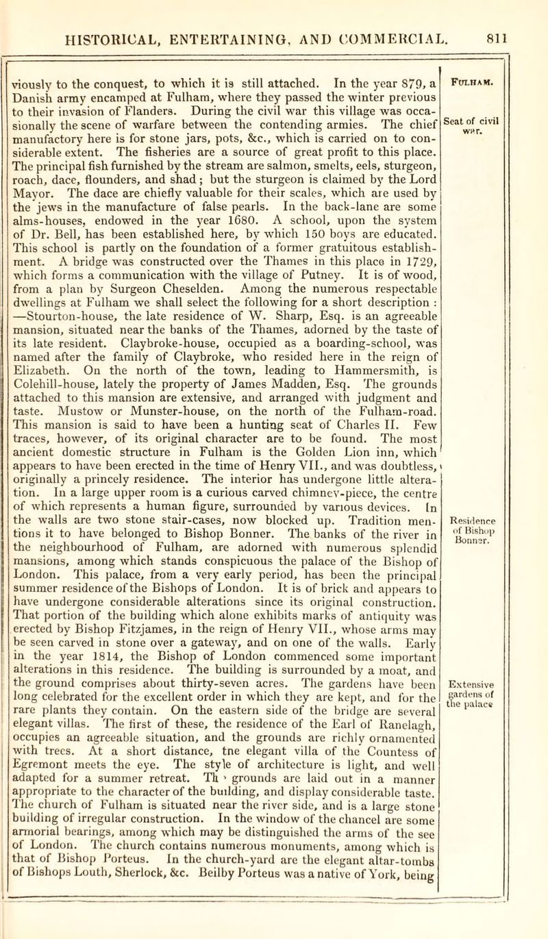 viously to the conquest, to which it is still attached. In the year 879, a Danish army encamped at Fulham, where they passed the winter previous to their invasion of Flanders. During the civil war this village was occa- sionally the scene of warfare between the contending armies. The chief manufactory here is for stone jars, pots, &amp;c., which is carried on to con- siderable extent. The fisheries are a source of great profit to this place. The principal fish furnished by the stream are salmon, smelts, eels, sturgeon, roach, dace, flounders, and shad ; but the sturgeon is claimed by the Lord Mayor. The dace are chiefly valuable for their scales, which are used by the jews in the manufacture of false pearls. In the back-lane are some alms-houses, endowed in the year 1680. A school, upon the system of Dr. Bell, has been established here, by which 150 boys are educated. This school is partly on the foundation of a former gratuitous establish- ment. A bridge was constructed over the Thames in this place in 1729, which forms a communication with the village of Putney. It is of wood, from a plan by Surgeon Cheselden. Among the numerous respectable dwellings at Fulham we shall select the following for a short description : —Stourton-house, the late residence of W. Sharp, Esq. is an agreeable mansion, situated near the banks of the Thames, adorned by the taste of its late resident. Claybroke-house, occupied as a boarding-school, was named after the family of Claybroke, who resided here in the reign of Elizabeth. On the north of the town, leading to Hammersmith, is Colehill-house, lately the property of James Madden, Esq. The grounds attached to this mansion are extensive, and arranged with judgment and taste. Mustow or Munster-house, on the north of the Fulham-road. This mansion is said to have been a hunting seat of Charles II. Few traces, however, of its original character are to be found. The most ancient domestic structure in Fulham is the Golden Lion inn, which appears to have been erected in the time of Henry VII., and was doubtless, originally a princely residence. The interior has undergone little altera- tion. In a large upper room is a curious carved chimnev-piece, the centre of which represents a human figure, surrounded by various devices. In the walls are two stone stair-cases, now blocked up. Tradition men- tions it to have belonged to Bishop Bonner. The banks of the river in the neighbourhood of Fulham, are adorned with numerous splendid mansions, among which stands conspicuous the palace of the Bishop of London. This palace, from a very early period, has been the principal summer residence of the Bishops of London. It is of brick and appears to have undergone considerable alterations since its original construction. That portion of the building which alone exhibits marks of antiquity was erected by Bishop Fitzjames, in the reign of Henry VII., whose arms may be seen carved in stone over a gateway, and on one of the walls. Early in the year 1814, the Bishop of London commenced some important alterations in this residence. The building is surrounded by a moat, and the ground comprises about thirty-seven acres. The gardens have been long celebrated for the excellent order in which they are kept, and for the rare plants they contain. On the eastern side of the bridge are several elegant villas. The first of these, the residence of the Earl of Ranelagh, occupies an agreeable situation, and the grounds are richly ornamented with trees. At a short distance, tne elegant villa of the Countess of Egremont meets the eye. The style of architecture is light, and well adapted for a summer retreat. Th > grounds are laid out in a manner appropriate to the character of the building, and display considerable taste. The church of Fulham is situated near the river side, and is a large stone building of irregular construction. In the window of the chancel are some armorial bearings, among which may be distinguished the arms of the see of London. The church contains numerous monuments, among which is that of Bishop Porteus. In the church-yard are the elegant altar-tombs of Bishops Louth, Sherlock, &amp;c. Beilby Porteus was a native of York, being Fulham. Seat of civil wv*r. Residence of Bishop Bonner. Extensive gardens of the palace
