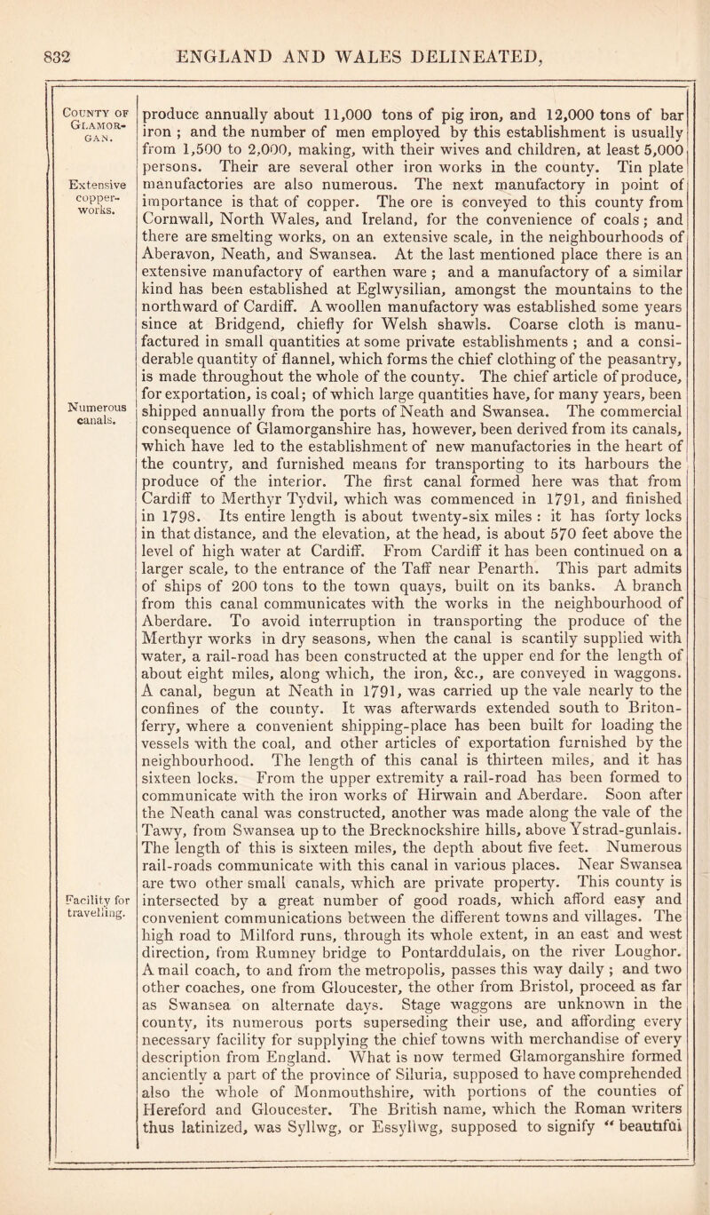 County of Glamor- gan. Extensive copper- works. Numerous canals. Facilitjr for travelling. produce annually about 11,000 tons of pig iron, and 12,000 tons of bar iron ; and the number of men employed by this establishment is usually from 1,500 to 2,000, making, with their wives and children, at least 5,000 persons. Their are several other iron works in the county. Tin plate manufactories are also numerous. The next manufactory in point of importance is that of copper. The ore is conveyed to this county from Cornwall, North Wales, and Ireland, for the convenience of coals ; and there are smelting works, on an extensive scale, in the neighbourhoods of Aberavon, Neath, and Swansea. At the last mentioned place there is an extensive manufactory of earthen ware ; and a manufactory of a similar kind has been established at Eglwysilian, amongst the mountains to the northward of Cardiff. A woollen manufactory was established some years since at Bridgend, chiefly for Welsh shawls. Coarse cloth is manu- factured in small quantities at some private establishments ; and a consi- derable quantity of flannel, which forms the chief clothing of the peasantry, is made throughout the whole of the county. The chief article of produce, for exportation, is coal; of which large quantities have, for many years, been shipped annually from the ports of Neath and Swansea. The commercial consequence of Glamorganshire has, however, been derived from its canals, which have led to the establishment of new manufactories in the heart of the country, and furnished means for transporting to its harbours the produce of the interior. The first canal formed here was that from Cardiff to Merthyr Tydvil, which was commenced in 179 L and finished in 1798. Its entire length is about twenty-six miles : it has forty locks in that distance, and the elevation, at the head, is about 570 feet above the level of high water at Cardiff. From Cardiff it has been continued on a larger scale, to the entrance of the Taff near Penarth. This part admits of ships of 200 tons to the town quays, built on its banks. A branch from this canal communicates with the works in the neighbourhood of Aberdare. To avoid interruption in transporting the produce of the Merthyr works in dry seasons, when the canal is scantily supplied with water, a rail-road has been constructed at the upper end for the length of about eight miles, along which, the iron, &c., are conveyed in waggons. A canal, begun at Neath in 179L was carried up the vale nearly to the confines of the county. It was afterwards extended south to Briton- ferry, where a convenient shipping-place has been built for loading the vessels with the coal, and other articles of exportation furnished by the neighbourhood. The length of this canal is thirteen miles, and it has sixteen locks. From the upper extremity a rail-road has been formed to communicate with the iron works of Hirwain and Aberdare. Soon after the Neath canal was constructed, another was made along the vale of the Tawy, from Swansea up to the Brecknockshire hills, above Ystrad-gunlais. The length of this is sixteen miles, the depth about five feet. Numerous rail-roads communicate with this canal in various places. Near Swansea are two other small canals, which are private property. This county is intersected by a great number of good roads, which afford easy and convenient communications between the different towns and villages. The high road to Milford runs, through its whole extent, in an east and west direction, from Rumney bridge to Pontarddulais, on the river Loughor. A mail coach, to and from the metropolis, passes this way daily ; and two other coaches, one from Gloucester, the other from Bristol, proceed as far as Swansea on alternate days. Stage waggons are unknown in the county, its numerous ports superseding their use, and affording every necessary facility for supplying the chief towns with merchandise of every description from England. What is now termed Glamorganshire formed anciently a part of the province of Siluria, supposed to have comprehended also the whole of Monmouthshire, with portions of the counties of Hereford and Gloucester. The British name, which the Roman writers thus latinized, was Sylhvg, or Essyllwg, supposed to signify ** beautiful