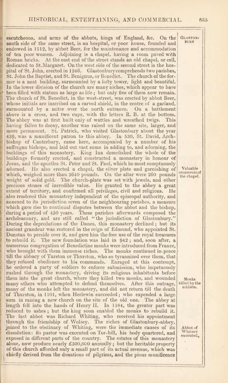 rl !i ' I I 1 escutcheons, and arms of the abbots, kings of England, &c. On the south side of the same street, is an hospital, or poor house, founded and endowed in 1512, by abbot Beer, for the maintenance and accommodation of ten poor women. Adjoining is a chapel, having a room paved with Roman bricks. At the east end of the street stands an old chapel, or cell, dedicated to St.Margaret. On the west side of the second street is the hos- pital of St. John, erected in 1246. Glastonbury comprehends two parishes, St. John the Baptist, and St. Benignus, or Benedict. The church of the for- mer is a neat building, surmounted by a lofty tower, light and beautiful. In the lower division of the church are many niches, which appear to have been filled with statues as large as life ; but only five of them now remain. The church of St. Benedict, in the west-street, was erected by abbot Beer, whose initials are inscribed on a carved shield, in the centre of a garland, surmounted by a mitre over the north entrance. On a battlement above is a cross, and two cups, with the letters R. B. at the bottom. The abbey was at first built only of wattles and wreathed twigs. This having fallen to decay, another was raised on the same site, larger, and more permanent. St. Patrick, who visited Glastonbury about the year 439, was a munificent patron to this abbey. In 530, St. David, Arch- bishop of Canterbury, came here, accompanied by a number of his suffragan bishops, and laid out vast sums in adding to, and adorning, the buildings of this monastery. King Ina demolished the whole of the buildings formerly erected, and constructed a monastery in honour of Jesus, and the apostles St. Peter and St. Paul, which he most sumptuously adorned. He also erected a chapel, the silver plate and garnishing of which, weighed more than 2640 pounds. On the altar were 260 pounds weight of solid gold. The church-plate was set v/ith jewels, and other precious stones of incredible value. He granted to the abbey a great extent of territory, and confirmed all privileges, civil and religious. He also rendered this monastery independent of the episcopal authority, and annexed to its jurisdiction seven of the neighbouring parishes, a measure which gave rise to continual disputes between the abbot and the bishop, during a period of 450 years. These parishes afterwards composed the archdeaconry, and are still called “ the jurisdiction of Glastonbury.” During the depredations of the Danes, this monastery declined ; but its ancient grandeur was restored in the reign of Edmund, who appointed St. Dunstan to preside over it, and gave him the free use of the royal treasures to rebuild it. The new foundation was laid in 942 ; and, soon after, a numerous congregation of Benedictine monks were introduced from France, who brought with them immense riches. The monks continued in peace 1 till the abbacy of Turston or Thurston, who so tyrannized over them, that they refused obedience to his commands. Enraged at this contempt, he ordered a party of soldiers to enforce submission, who impetuously rushed through the monastery, driving its religious inhabitants before them into the great church, where they killed two monks, and wounded many others who attempted to defend themselves. After this outrage, many of the monks left the monastery, and did not return till the death of Thurston, in 1101, when Herlewin succeeded; who expended a large sum in raising a new church on the site of the old one. The abbey at length fell into the hands of Henry II. In 1184, the greater part was reduced to ashes ; but the king soon enabled the monks to rebuild it. The last abbot was Richard Whiting, who received his appointment through the friendship of Wolsey. The riches of Glastonbury-abbey, joined to the obstinacy of Whiting, were the immediate causes of its dissolution: its pastor was executed on Tor-hill, his body quartered, and exposed in different parts of the country. The estates of this monastery alone, now produce nearly £300,000 annually; but the heritable property of this church afforded only a small part of its actual revenue, which was chiefly derived from the donations of pilgrims, and the pious munificence Glaston- bury Valuable ornaments of the chapel. Monks killed by the soldiers. Abbot of Whitney executed.