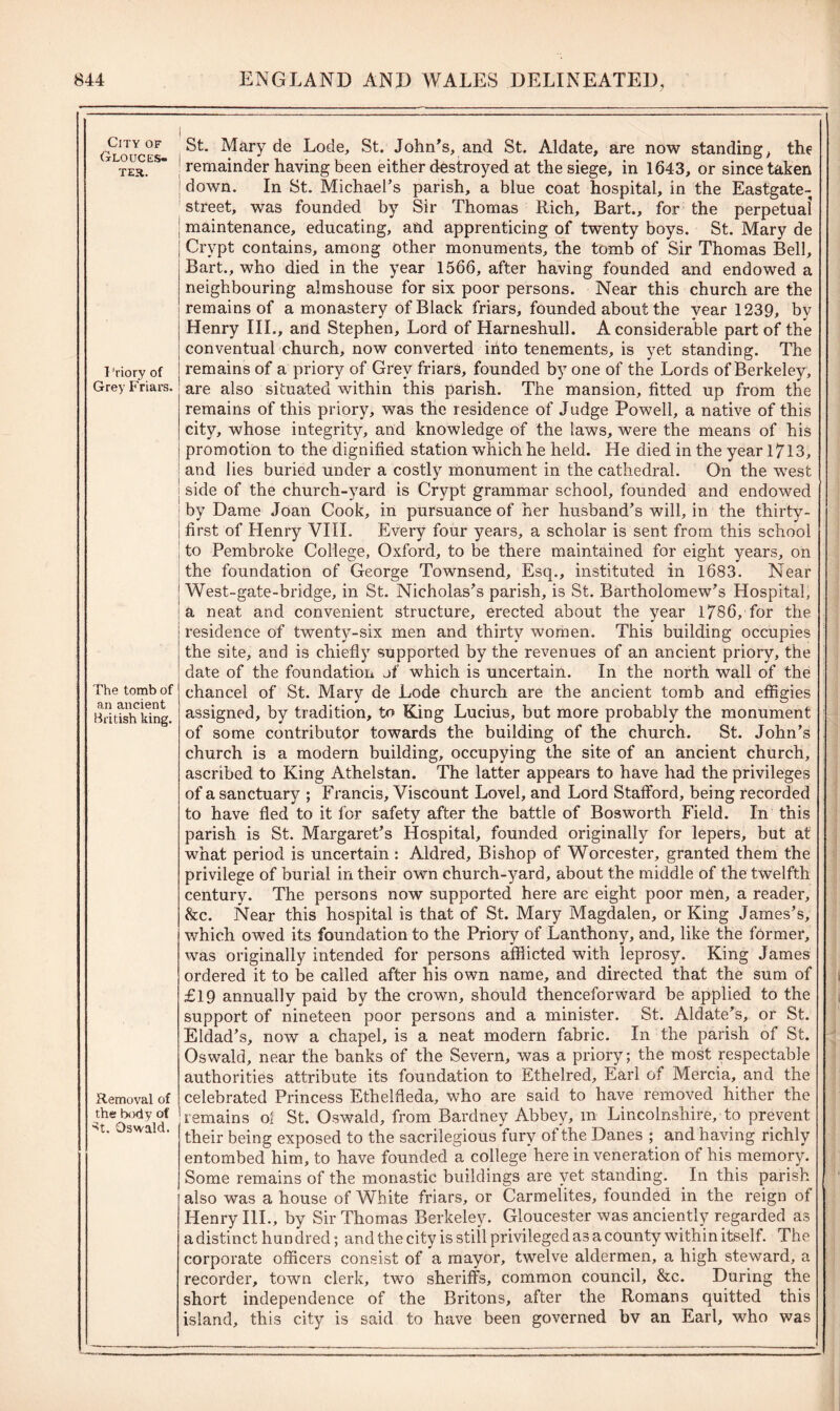 City of Glouces- ter. Priory of Grey Friars. The tomb of an ancient British king. Removal of the body of St. Oswald. i St. Mary de Lode, St. John's, and St. Aldate, are now standing, the | remainder having been either destroyed at the siege, in 1643, or since taken down. In St. Michael’s parish, a blue coat hospital, in the Eastgate- street, was founded by Sir Thomas Rich, Bart., for the perpetual maintenance, educating, and apprenticing of twenty boys. St. Mary de Crypt contains, among other monuments, the tomb of Sir Thomas Bell, Bart., who died in the year 1566, after having founded and endowed a neighbouring almshouse for six poor persons. Near this church are the remains of a monastery of Black friars, founded about the vear 1239, by Henry III., and Stephen, Lord of Harneshull. A considerable part of the conventual church, now converted into tenements, is yet standing. The remains of a priory of Grey friars, founded by one of the Lords of Berkeley, are also situated within this parish. The mansion, fitted up from the remains of this priory, was the residence of Judge Powell, a native of this city, whose integrity, and knowledge of the laws, were the means of his promotion to the dignified station which he held. He died in the year l7l3, | and lies buried under a costly monument in the cathedral. On the west ! side of the church-yard is Crypt grammar school, founded and endowed by Dame Joan Cook, in pursuance of her husband’s will, in the thirty- ! first of Henry VIII. Every four years, a scholar is sent from this school to Pembroke College, Oxford, to be there maintained for eight years, on the foundation of George Townsend, Esq., instituted in 1683. Near | West-gate-bridge, in St. Nicholas’s parish, is St. Bartholomew’s Hospital, a neat and convenient structure, erected about the year 1786, for the residence of twenty-six men and thirty women. This building occupies the site, and is chiefly supported by the revenues of an ancient priory, the date of the foundation of which is uncertain. In the north wall of the chancel of St. Mary de Lode church are the ancient tomb and effigies assigned, by tradition, to King Lucius, but more probably the monument of some contributor towards the building of the church. St. John’s church is a modern building, occupying the site of an ancient church, ascribed to King Athelstan. The latter appears to have had the privileges of a sanctuary ; Francis, Viscount Lovel, and Lord Stafford, being recorded to have fled to it for safety after the battle of Bosworth Field. In this parish is St. Margaret’s Hospital, founded originally for lepers, but at what period is uncertain : Aldred, Bishop of Worcester, granted them the privilege of burial in their own church-yard, about the middle of the twelfth century. The persons now supported here are eight poor men, a reader, &c. Near this hospital is that of St. Mary Magdalen, or King James’s, which owed its foundation to the Priory of Lanthony, and, like the former, was originally intended for persons afflicted with leprosy. King James ordered it to be called after his own name, and directed that the sum of £19 annually paid by the crown, should thenceforward be applied to the support of nineteen poor persons and a minister. St. Aldate’s, or St. Eldad’s, now a chapel, is a neat modern fabric. In the parish of St. Oswald, near the banks of the Severn, was a priory; the most respectable authorities attribute its foundation to Ethelred, Earl of Mercia, and the celebrated Princess Ethelfleda, who are said to have removed hither the remains ol St. Oswald, from Bardney Abbey, m Lincolnshire, to prevent their being exposed to the sacrilegious fury of the Danes ; and having richly entombed him, to have founded a college here in veneration of his memory. Some remains of the monastic buildings are yet standing. In this parish also was a house of White friars, or Carmelites, founded in the reign of Henry III., by Sir Thomas Berkeley. Gloucester was anciently regarded as a distinct hun dred; and the city is still privileged as a county within itself. The corporate officers consist of a mayor, twelve aldermen, a high steward, a recorder, town clerk, two sheriffs, common council, &c. During the short independence of the Britons, after the Romans quitted this island, this city is said to have been governed bv an Earl, who was