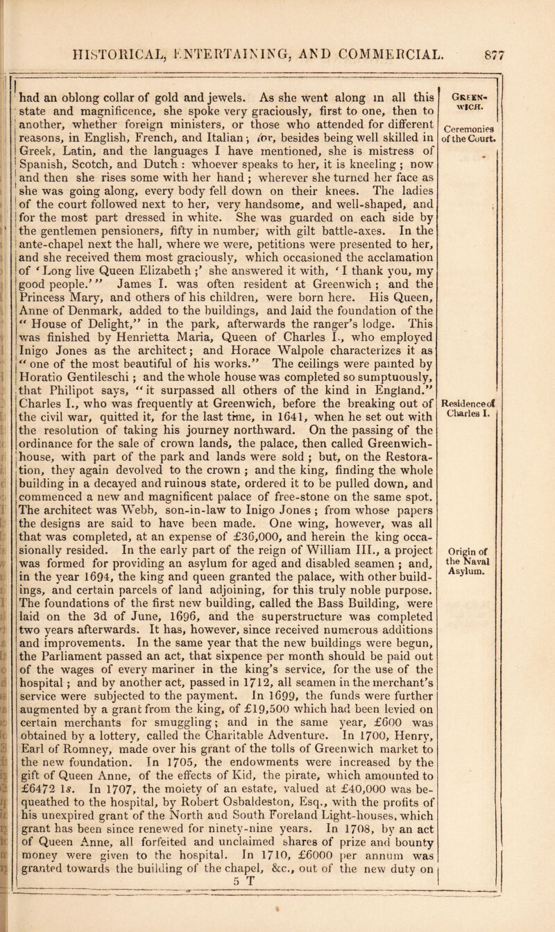 If had an oblong collar of gold and jewels. As she went along in all this state and magnificence, she spoke very graciously, first to one, then to another, whether foreign ministers, or those who attended for different reasons, in English, French, and Italian-, for, besides being well skilled in Greek, Latin, and the languages I have mentioned, she is mistress of Spanish, Scotch, and Dutch : whoever speaks tG her, it is kneeling ; now and then she rises some with her hand ; wherever she turned her face as she was going along, every body fell down on their knees. The ladies of the court followed next to her, very handsome, and well-shaped, and for the most part dressed in white. She was guarded on each side by the gentlemen pensioners, fifty in number, with gilt battle-axes. In the ante-chapel next the hall, where we were, petitions were presented to her, and she received them most graciously, which occasioned the acclamation of ‘ Long live Queen Elizabeth ;’ she answered it with, ‘ I thank you, my good people.’ ” James I. was often resident at Greenwich; and the Princess Mary, and others of his children, were born here. His Queen, Anne of Denmark, added to the buildings, and laid the foundation of the “ House of Delight,” in the park, afterwards the ranger’s lodge. This was finished by Henrietta Maria, Queen of Charles I., who employed Inigo Jones as the architect; and Horace Walpole characterizes it as “ one of the most beautiful of his works.” Tire ceilings were painted by Horatio Gentileschi; and the whole house was completed so sumptuously, that Philipot says, “ it surpassed all others of the kind in England.” Charles I., who was frequently at Greenwich, before the breaking out of the civil war, quitted it, for the last time, in 1641, when he set out with the resolution of taking his journey northward. On the passing of the ordinance for the sale of crown lands, the palace, then called Greenwich- house, with part of the park and lands were sold ; but, on the Restora- tion, they again devolved to the crown ; and the king, finding the whole building in a decayed and ruinous state, ordered it to be pulled down, and commenced a new and magnificent palace of free-stone on the same spot. The architect was Webb, son-in-law to Inigo Jones ; from whose papers the designs are said to have been made. One wing, however, was all that was completed, at an expense of £36,000, and herein the king occa- sionally resided. In the early part of the reign of William III., a project was formed for providing an asylum for aged and disabled seamen ; and, in the year 1694, the king and queen granted the palace, with other build- ings, and certain parcels of land adjoining, for this truly noble purpose. The foundations of the first new building, called the Bass Building, were laid on the 3d of June, 1696, and the superstructure was completed two years afterwards. It has, however, since received numerous additions and improvements. In the same year that the new buildings were begun, the Parliament passed an act, that sixpence per month should be paid out of the wages of every mariner in the king’s service, for the use of the hospital; and by another act, passed in 1712, all seamen in the merchant’s service were subjected to the payment. In 1699, the funds were further augmented by a grant from the king, of £19,500 which had been levied on certain merchants for smuggling; and in the same year, £600 was obtained by a lottery, called the Charitable Adventure. In 1700, Henry, Earl of Romney, made over his grant of the tolls of Greenwich market to the new foundation. In 1705, the endowments were increased by the gift of Queen Anne, of the effects of Kid, the pirate, which amounted to £6472 Is. In 1707, the moiety of an estate, valued at £40,000 was be- queathed to the hospital, by Robert Osbaldeston, Esq., with the profits of his unexpired grant of the North and South Foreland Light-houses, which grant has been since renewed for ninety-nine years. In 1708, by an act of Queen Anne, all forfeited and unclaimed shares of prize and bounty money were given to the hospital. In 1710, £6000 per annum was granted towards the building of the chapel, &c., out of the new duty on 5 T Green- wich. Ceremonies of the Court. Residence of Charles I. Origin of the Naval Asylum.
