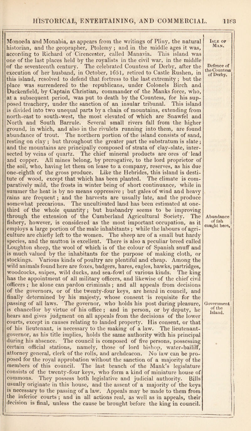 Monoeda and Monabia, as appears from the writings of Pliny, the natural historian, and the geoprapher, Ptolemy ; and in the middle ages it was, according to Richard of Cirencester, called Manavia. This island was one of the last places held by the royalists in the civil war, in the middle of the seventeenth century. The celebrated Countess of Derby, after the execution of her husband, in October, 1651, retired to Castle Rushen, in this island, resolved to defend that fortress to the last extremity ; but the place was surrendered to the republicans, under Colonels Birch and Duckenfield, by Captain Christian, commander of the Manks force, who, at a subsequent period, was put to death by the Countess, for his sup- posed treachery, under the sanction of an insular tribunal. This island is divided into two unequal part3 by a chain of mountains, extending from north-east to south-west, the most elevated of which are Snawfel and North and South Barrule. Several small rivers fall from the higher ground, in which, and also in the rivulets running into them, are found abundance of trout. The northern portion of the island consists of sand, resting on clay ; but throughout the greater part the substratum is slate; and the mountains are principally composed of strata of clay-slate, inter- sected by veins of quartz. The chief mineral products are ores of lead and copper. All mines belong, by prerogative, to the lord proprietor of the soil, who, having let them on lease to a company, reserves, as his due one-eighth of the gross produce. Like the Hebrides, this island is desti- tute of wood, except that which has been planted. The climate is com- paratively mild, the frosts in winter being of short continuance, while in summer the heat is by no means oppressive ; but gales of wind and heavy rains are frequent ; and the harvests are usually late, and the produce somewhat precarious. The uncultivated land has been estimated at one- third of the whole quantity; but husbandry seems to be improving through the extension of the Cumberland Agricultural Society. The fishery, however, is considered as the most important occupation, as it employs a large portion of the male inhabitants ; while the labours of agri- culture are chiefly left to the women. The sheep are of a small but hardy species, and the mutton is excellent. There is also a peculiar breed called Loughton sheep, the wool of which is of the colour of Spanish snuff and is much valued by the inhabitants for the purpose of making cloth, or stockings. Various kinds of poultry are plentiful and cheap. Among the wild animals found here are foxes, badgers, hares, eagles, hawks, partridges, woodcocks, snipes, wild ducks, and sea-fowl of various kinds. The king has the appointment of all military officers, and likewise of the chief civil officers ; he alone can pardon criminals ; and all appeals from decisions of the governors, or of the twenty-four keys, are heard in council, and finally determined by his majesty, whose consent is requisite for the passing of all laws. The governor, who holds his post during pleasure, is chancellor by virtue of his office ; and in person, or by deputy, he hears and gives judgment on all appeals from the decisions of the lower courts, except in causes relating to landed property. His consent, or that of his lieutenant, is necessary to the making of a law. The lieutenant- governor, as his title implies, holds the same authority with his principal during his absence. The council is composed of five persons, possessing certain official stations, namely, those of lord bishop, water-baili’fF, attorney general, clerk of the rolls, and archdeacon. No law can be pro- posed for the royal approbation without the sanction of a majority of the members of this council. The last branch of the Mank’s legislature consists of the twenty-four keys, who form a kind of miniature house of commons. They possess both legislative and judicial authority. Bills usually originate in this house, and the assent of a majority of the keys is necessary to the passing of a law. Appeals may be made to them from the inferior courts ; and in all actions real, as well as in appeals, their decision is final, unless the cause be brought before the king in council. Isle of Man. Defence of the Countess of Derby. Abundance of fish caught here. Government of the Island.