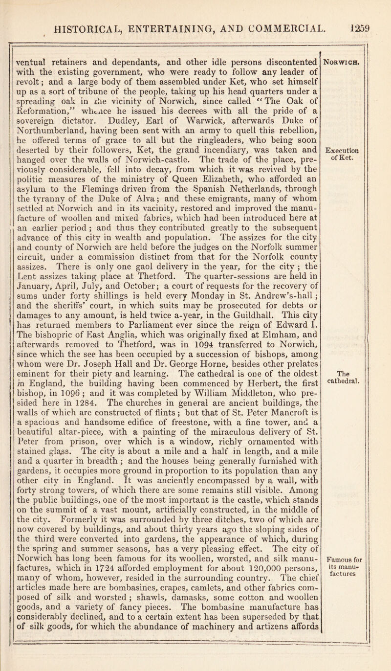 ventual retainers and dependants, and other idle persons discontented with the existing government, who were ready to follow any leader of revolt; and a large body of them assembled under Ket, who set himself up as a sort of tribune of the people, taking up his head quarters under a spreading oak in the vicinity of Norwich, since called “ The Oak of Reformation,” whence he issued his decrees with all the pride of a sovereign dictator. Dudley, Earl of Warwick, afterwards Duke of Northumberland, having been sent with an army to quell this rebellion, he offered terms of grace to all but the ringleaders, who being soon deserted by their followers, Ket, the grand incendiary, was taken and hanged over the walls of Norwich-castle. The trade of the place, pre- viously considerable, fell into decay, from which it was revived by the politic measures of the ministry of Queen Elizabeth, who afforded an asylum to the Flemings driven from the Spanish Netherlands, through the tyranny of the Duke of Alva; and these emigrants, many of whom settled at Norwich and in its vacinity, restored and improved the manu- facture of woollen and mixed fabrics, which had been introduced here at an earlier period ; and thus they contributed greatly to the subsequent advance of this city in wealth and population. The assizes for the city and county of Norwich are held before the judges on the Norfolk summer circuit, under a commission distinct from that for the Norfolk county assizes. There is only one gaol delivery in the year, for the city ; the Lent assizes taking place at Thetford. The quarter-sessions are held in January, April, July, and October; a court of requests for the recovery of sums under forty shillings is held every Monday in St. Andrew’s-hall ; and the sheriffs’ court, in which suits may be prosecuted for debts or damages to any amount, is held twice a-year, in the Guildhall. This city has returned members to Parliament ever since the reign of Edward I. The bishopric of East Anglia, which was originally fixed at Elmham, and afterwards removed to Thetford, was in 1094 transferred to Norwich, since which the see has been occupied by a succession of bishops, among whom were Dr. Joseph Hall and Dr. George Horne, besides other prelates eminent for their piety and learning. The cathedral is one of the oldest in England, the building having been commenced by Herbert, the first bishop, in 1096 ; and it was completed by William Middleton, who pre- sided here in 1284. The churches in general are ancient buildings, the walls of which are constructed of flints ; but that of St. Peter Mancroft is a spacious and handsome edifice of freestone, with a fine tower, and a beautiful altar-piece, with a painting of the miraculous delivery of St. Peter from prison, over which is a window, richly ornamented with stained glass. The city is about a mile and a half in length, and a mile and a quarter in breadth ; and the houses being generally furnished with gardens, it occupies more ground in proportion to its population than any other city in England. It was anciently encompassed by a wall, with forty strong towers, of which there are some remains still visible. Among the public buildings, one of the most important is the castle, which stands on the summit of a vast mount, artificially constructed, in the middle of the city. Formerly it was surrounded by three ditches, two of which are now covered by buildings, and about thirty years ago the sloping sides of the third were converted into gardens, the appearance of which, during the spring and summer seasons, has a very pleasing effect. The city of Norwich has long been famous for its woollen, worsted, and silk manu- factures, which in 1724 afforded employment for about 120,000 persons, many of whom, however, resided in the surrounding country. The chief articles made here are bombasines, crapes, camlets, and other fabrics com- posed of silk and worsted ; shawls, damasks, some cotton and woollen goods, and a variety of fancy pieces. The bombasine manufacture has considerably declined, and to a certain extent has been superseded by that of silk goods, for which the abundance of machinery and artizens affords Norwich. Execution of Ket. The cathedral. Famous for its manu- factures