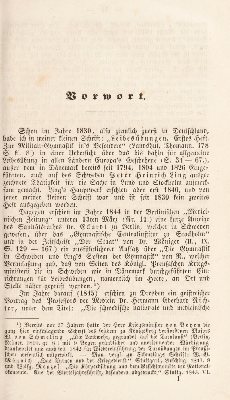 ®<$on tut 3af>re 1830, alfo ^entlieh guerft in Seutfchlanb, habe id) in meiner flehten Schrift: „SeibeSübun gen* (Srfteö <§eft 3ur Vii(itair;@pmnaftif in*8 Vefonbere (SanbSgut, Shomann. 178 S. fl. 8) in einer Ueberftcht über baS bis bagin für allgemeine SeibeSübung in allen Säubern (Suropa’S @efd)efjene (S. 34 — 67.), auger bem in Säncmarf bereite feit 1794, 1804 unb 1826 (Singe; führten, and) auf beS Schweben Bieter «£jeinrtch Sing auSge; geiegnete Sgätigfcit für bie Sache in Sunb unb Stocfgolm aufmerf; fant gemacht. Sing’S dpauptwerf erfd)ien aber erft 1840, unb ßon jener meiner flehten Schrift war unb ift feit 1830 fein gweiteS «jpeft auSgegeben worben. (Dagegen erfebten im 3al)re 1844 in ber Verlimfchen „VZebich nifegen 3eitung unterm 13ten V?ärg (Vr. II.) eine futge Slngeige beS SanitätSratgeS Dr. (gefärbt gu Berlin, welker in Schweben gewefen, über baS „@pmnaftifcge (Sentralinftitut gu Stockholm unb in ber 3e,itfcbrift „Ser Staat oon Dr. Sßoniger (II., IX. S. 129 — 167.) ein ausführlicherer Sluffag über „Sie ©pmnaftif in Schweben unb Sing’S Spftem ber ©pmnafttf non 9i, welcher Veranlagung gab, bag nett Seiten beS dlonigl* ^Jreugtfcgen dlriegSs minifterii bie in Schweben wie in Sänemarf burcggefüfjrten (Sin; riegtungen für SeibeSübungen, namentlich im «fjeere, an Drt unb Stelle näger geprüft würben.1) 3m 3agre barauf (1845) erfchien gu SreSben ein geiftreicf>er Vortrag beS ^ßrofefforS ber Vlebicin Dr. ^ermann (gbergarb dich¬ ter, unter bem Shel: „Sie fdjwebifcge nationale unb mebicinifcbe *) 33creit3 öor 27 hagren gatte ber «£>err dbrieggminifter Den 33ofyen bie gang gier einfcglageube ©egrift beö fettbem ju dtbnigäberg oerftorbenen äftaforg oon (Sd)meling „Tie ßanbmegr, gegrünbet auf bie Turnfunft (Berlin, üteimer. 1819. gr 8 ) mit 9 33ogen grütibltcger unb arterfemtenber 2ßürbtgung beantwortet uub aueß fett 1842 für 2ßieberctnfügrnng ber Turnübungen tut ^ßreitfif fd)ett wcfentlicß mitgewirft. — Sftan rergl gu ScgtneltngS <Sd)rift: aß. 33. Sftönntd) „Tag Turnen unb ber dlrieggbienft  (Stuttgart, ßiefdgng. 1843. 8 unb aßotfg. Stengel „Tie jtörperbtlbung aug bent©efid)töbunfte ber jftationaD öfonomie. 9tug ber a3terteljagrgfcgrift, befonberg abgebrueft, (Stuttg. 1843. VI.