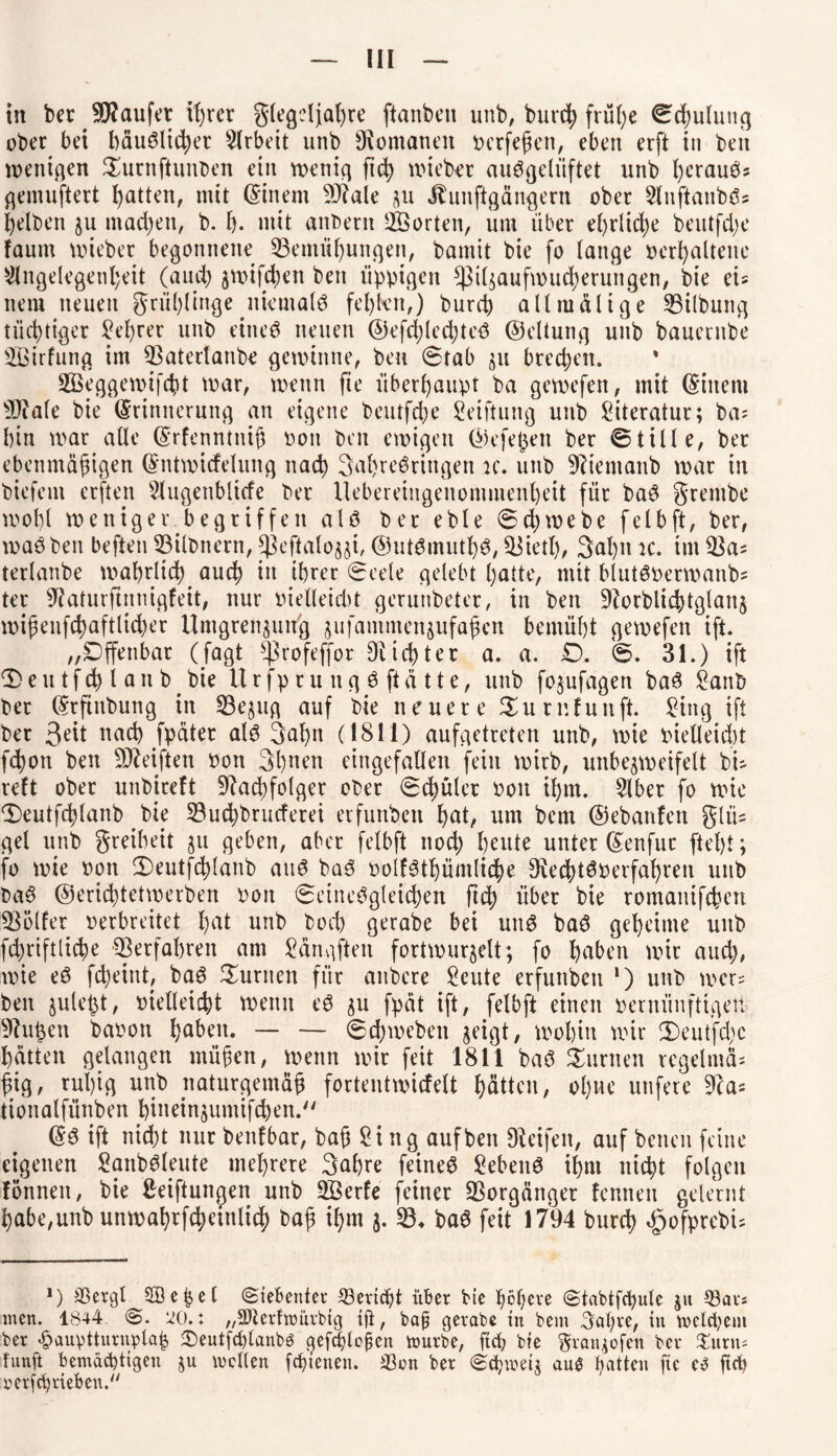 ober bei häuslicher Arbeit unb Romanen berfeßen, eben erft in beit wenigen $urnftunben ein voenicj ftc^ wiebet auSgeliiftet unb ijerauös gemuftert Ratten, mit (Einem $J?ale ju Jtunftgängern ober AnftanbS? gelben 511 machen, b. f). mit anbetn ^Sorten, um übet ehrliche beutfd;e faum wiebet begonnene Bemühungen, bamit bie fo lange »erhaltene Angelegenheit (aud; $wifd;en ben üppigen *pt4aufwucherungen, bie tu nem neuen grühlinge niemals fehlen,) burd) alt malige Gilbung tüchtiger lehret unb eines neuen ©efchlechteS ©eltung unb bauetnbe 3£irfung im Baterlanbe gewinne, ben (Stab $n brechen. % 2Beggewifcht war, wenn fte überhaupt ba gewefen, mit (Einern 9)cale bie (Erinnerung an eigene beutfehe Seiftung unb Literatur; ba; bin war alte (Erfenntniß non ben ewigen ©efepen ber ©tille, bet ebenmäßigen (Entwicfelung nach 3ahreSringen ic. unb 9?iemanb war in biefem erften Augenblicfe ber Uebereingenonimenbett für baS grenibe wobt weniger begriffen als bet eble <Sd;webe felbft, ber, warben beften Bilbnern, Jßeftalo^i, ©utSinutbS, Bietl;, 3at)n ic. im 33a? terlanbe wahrlich auch tu ihrer Seele gelebt hatte, mit blutSOermanbs ter 9?aturftnmgfeit, nur tnelleidit gerunbeter, in ben 9?orblicbtglan§ wißenfchaftlid;er Umgrenzung zufamntenzufaßen bemüht gewefen ift. „Offenbar (Jagt ^rofeffor dichter a. a. £). 6. 31.) ift ®eutfdh ianb bie IXrfptuug ö ftätte, unb fojufagert baS £anb bet (Erftnbung in Bezug auf bie neuere Surnfunft. £ing ift bet Seit nach fpäter als 3at)u (1811) aufgetreten unb, wie bielleid)t fchon ben Reiften non 3hnen eingefallen fein wirb, unbejweifett bi- reft ober unbtreft Nachfolger ober Schüler bon it)m. Aber fo wie 3)eutfchtanb bie Buchbrucferei erfunben b>at, um bem ©ebanfen glü= get unb greibeit ju geben, aber felbft nod) heute unter ©enfur fleht; fo wie bon (Deutfchlaub aus baS »olfSthümliche NechtSoerfahren unb baS ©erichtetwerben bort Seinesgleichen jtd) über bie romanifeben Böller berbreitet hat unb boch gerabe bei uns baS geheime unb fcßriftliche ^erfahren am £ängften fortwur^elt; fo haben wir aud;, wie eS feßeint, baS turnen für anbere £eute erfunben l) unb wer= ben juleßt, bietteicht wenn eS 511 fpat ift, felbft einen oernünfttgeii Nutzen babon haben. — — (Schweben geigt, wohin wir 3Deut'fd;c hatten gelangen müßen, wenn wir feit 1811 baS turnen regelmä¬ ßig, rußig unb naturgemäß fortentwicfelt hätten, ohne utifere Na* tiottalfünben binein^umifchen. ©S ift nicht mit benfbar, baß $ i ng auf ben Dieifeit, auf benen feine eigenen SanbSleute mehrere 3ahre feinet Gebens ihm nicht folgen fönnen, bie Stiftungen unb Söerfe feiner Vorgänger fennen gelernt habe,unb unwahrf4>eittli(h baß ißm $. 33* baS feit 1794 burch ^ofprebi- *) Bergl^SB e ij e l ©ie&enter Bericht über bie höfere Stabtfcbulc 51t Bars men. 1844 m: „Sfterfmürbig ift, bajj gerate in bem 3al;re, in welchem ber £auvtturiwla| 2)eutfcbtanbö qefrfflopen mürbe, ftef bie §ran*ofen ber %nnu fünft bemächtigen ju mellen feftenen. Ben ber Scfmeiz aus Ratten fte e3 ftcb x?erf©rieben.