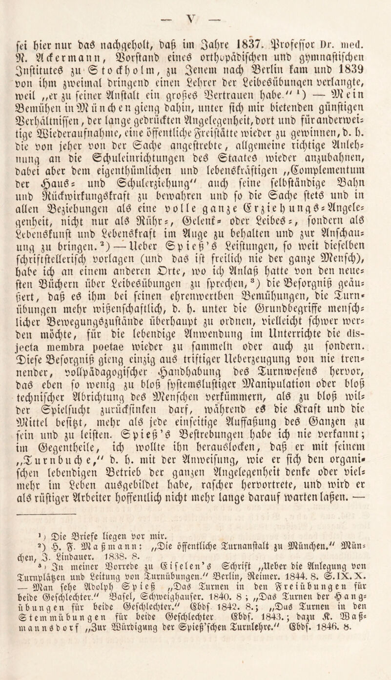 91. 51 cf er mann, Borftanb eines ort^upäbifd>en unb gpmnaftifchen 3nftituteS zu 0totfholm, 51t 3euetn ttad) Berlin fam unb 1839 von ihm jweimat bringenb einen Sebrer ber SeibeSübunqen verlangte, weil „er §11 feiner 5lnftalt ein grojkS Vertrauen l>abe. A) — ein Bemühen in 931 ii n ch e n gieng bal)tn, unter ft cf) mir bietenben günftigen Berhdltniffen, ber lange gebrüllten 5lngelegenheU,bort unb füranberweis titge ®eberaufnal)me, eine öffentliche gretftätte wieber §u gewinnen, b. I). bie tum jeher von ber 0ad)e angeftrebte, allgemeine richtige Slttleh* nuitg an bie ©chuleinridjtungen beS ©taateS wieber anzubahnen, babei aber bem eigentümlichen unb lebenSfrdftigen „©otnplementum ber dpauSs unb ©chulerztehung auch feine felbftänbige Bahn unb 9tüdwirFungSfraft 51t bewahren unb fo bie 6ad)e ftetS unb in allen Beziehungen als eine »olle ganze ©r51e l) ungSsSlngele* genjjett, nicht nur als SU’ihrs, ©elenf* ober Seibers, fonbern als SebeuSfunft unb SebenSFraft im 5luge zu behalten unb §ur 5lnfchaus ung ju bringen.2) — lieber ©pieü’S Seiftungen, fo weit biefelben fchriftftellerifd) Vorlagen (unb baS ift freilich nie ber ganze 9J?enfcf)), habe ich em einem anberen £)rte, wo ich Slnlafj huUe ^on ben neues ftert Büßern über Seibeeübungen zu fprechen,3) bie Beforgnijj gedus fert, bah eS ihm bet feinen ehrenwertben Bemühungen, bie Samt* Übungen mehr wißenfchaftlicf), b. h- unter bie ©runbbegriffe menfeh* lieber Bewegungdjußdnbe überhaupt zu orbnen, vielleicht ferner wers ben möchte, für bie lebenbige 5Jtnwenbung im Unterrichte bie dis- jecta membra poetae wieber §u famtneln ober auch zu fonbern. 2)iefe Beforgnth gieug einzig aus triftiger ileberzeugung von nie tren* nenber, vodpabagogifdjer dpanbhabuttg beS SurnwefenS hervor, baS eben fo wenig zu bloß fpftemSluftiger 9Jflanipulation ober bloh techntfcher 5lbrichtung beS 93cenfd)en verFümmern, als zu bloß mit* ber ©pielfucht gurücfftnfett barf, wdhrenb eS bie dlraft unb bie 9Jiittel beftpt, mehr als jebe einfeitige 5luffa§ung beS ©anjen zu fein unb zu letften. ©pteh’S Beftrebungen hübe ich uie verfannt; im ©egentheile, ich wollte ihn herauSlocfen, bah er utit feinem „$urnbuch e, b. h. mit ber Slnweifung, wie er ftch ben orgarti* fd)en lebenbigett Betrieb ber ganzen Angelegenheit benFe ober viels mehr im Sehen auSgebilbet habe, rafcher f)ert>ortrete, unb wirb er als rüftiger Arbeiter hoffentlich nicht mehr lauge barauf wartenlafen. — 1 j £)ie Briefe liegen öor mir. 2) <6. F- Bia fimann: „Tie öffentliche Turnanftalt zu Blüncben. Biun^ eben, 3. Sinbauer. 1838. 8. '3> Fn meiner Borrebe ju Gn feien*$ (Schrift „lieber bie Anlegung ben Turnplätzen unb Leitung boit Turnübungen.1 Berlin, tftetmer. 1844.8. (5.IX.X. — Blan fel)e 5lbolph @pief? ,,®as Turnen in ben Freiübungen für beibe ©efcblecbter- Bafel, (Scbfteigbaufer. 1840. 8 ; „Taö Turnen ber >£>ang* Übungen für beibe ©efebteebter. (Sbbf. 1842. 8.; „T)uö Turnen in ben (Stemmübungen für beibe ©efcblecbter (Sbbf. 1843.; baju M. OBafi* mannöborf „3ur SBiirbigung ber (Spieji’fcben Turniere. (Sbbf. 1846. 8.