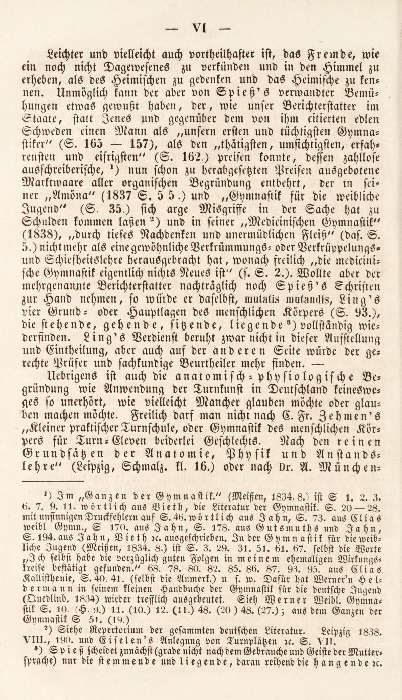 leichter unb tnelleidjt auch oortheilhafter ift, baö grembe, wie ein noch nicht iDagewefeneö $u oetfiinben unb in ben £immcl ergeben, a(3 be@ ^eimifc^en ju gebenfen unb ba3 3peimifche $u fern nem Unmöglich fann bet aber »on 0pieg’3 oerwanbtct 23entü; hungett etwaö gewugt haben, ber, wie unfer 33erichterftatter im Staate, ftatt 3ene£ unb gegenüber bem oon ihm citierten eblen ©cgweben einen Sftann als „unfern erften unb tüchtigften @pmna; ftifer (0. 165 — 157), al$ ben „thätigften, umftchtigften, erfal)* renftcn unb eifrigften (0. 162.) preifen fonnte, beffen zafjllofe aiWfd)reiberifd)e, *) nun fchon §u hcrabgefet$ten greifen aiwgebotene SRarftwaare aller orgariifchen S3egrünbung entbehrt, ber tn fei* ner „Slmona (1837 6, 5 5.) unb „@t;mnaftif für bie weibliche 3ugent> (0. 35.) ftd) arge SDUSgrtffe in ber 0ad)e hat zu ©dndben fomtnen lagen 2) unb in feiner „^ebicinifchcn ©pmnaftil (1838), „burch liefet Stfachbenfen unb unermüblidjen gleig (baf. 0. 5.) nichtmehr alö eine gewöhnliche 23erfrümmung0; ober ÜBerfrüppelungö» unb @d)iefhettölehre beraiWgebracht hat, wonach freilich „bie mebicinis fd)e ©pmnaftif eigentlid) nichts 9(eueö ift (f. 6. 2.). Sollte aber bet mehrgenannte 53erid)terftatter nachträglich noch 0pteß’8 Schriften gut nehmen, fo würbe er bafelbft, mutatis mutandis, £ing’£ inet ®runbs ober Jpauptlagen be£ menf^lichen Äörperö (0. 93.), bie ftehenbe, gehenbe, fi($enbe, liegenbe3) »ollftänbig wie; berftnbett. Sing’3 3Serbienft beruht zwar nicht in biefer 2lufftellung unb ©tntheilung, aber auch auf ber anberen ©eite würbe ber ge; rechte Prüfer unb fad)funbige ^Beurtheiler mehr ftnben. — Uebrigenö ift aud) bie anatomifd);phbfiologifche 53e« gtünbung wie Slnwenbung ber Surnfunft in CDeutfchlanb feine^we; ge3 fo unerhört, wie oietteicht Mancher glauben möchte ober glau; ben machen möchte, freilich barf man nicht nach ©• Sr. 3ehnien’ö „kleiner praftifcher Surttfcbule, ober ©pmnaftif be3 menfchlichen jlöts perö für Sums ©teoen beiderlei @efchled)tö. S^ach ben reinen ©runbfähen ber Anatomie, *ßbhfif unb ^ n ft a n b 3; lehre (£eip$ig, 0chmal$. fl. 16.) ober nach Dr- 51» München; ') 3m „(Sanjcn ber ©bmnaftif. (Zeigen, 1834.8.) ift <£ 1. 2. 3. 6. 7. 9. 11. »örtlich aitö SSieth, bie Siteratur ber ©bmnafiif. (£. 20 — 28. mit ungnnigen &ru<ffehlem auf <£. 48. mb rtti ch au3 Sahn, (£. 73. aub ©tiae »eibl ©bmn., <£ 170. auä Sahn, <£. 178. aus ©utsmuths unb Sahn, (£.194. aus Sahn, SSieth k. auSgefchrieben. Sn ber ©hmnaftif für btemeib; liehe Sugenb (feigen, 1834. 8.) ift <£. 3. 29. 31. 5l. 61. 67. fetbft bie 2Borte „Sch fetbft habe bie vorzüglich guten Sollen in meinem ehemaligen SBirfungS* freife betätigt gefunben. 68. 78. 80. 82. 85. 86. 87. 93. 95. aus (SliaS ^allifhenie, (£. 40. 41. (felbft bie Slnmerf.) u f. m. 5Dafür hat SBeruer’n «£> e U betmann in feinem fleinen ^anbbuche ber ©tymnaftif für bie beutfehe Sugenb (Dueblinb. 1834) mieber trefflich auSgebeutet. <£ieh SBerner Söeibl. ©hmna* P <£. 10. (^. 0.) 11. (10.) 12. (11.) 48. (20) 48. (27.); au^ bem ©anzen ber ©pmnafiif (£ 5i. (19.) 2) (£iehe Otebertorium ber gefammten beutfehen Literatur. Seibjtg 1838. VIII., 190. unb ©ifeten’s Anlegung üon 2!urnbtä|en jc. <£. Vll. 8) ©bieg fetjeibet junächf (grabe nicht nach bem ©ebranche unb ©eif e ber SDtutter* fbrache) nur bie ft e m m e n b e unb l i e g e n b e, baran reihenb bie h a n g c n b e ic.