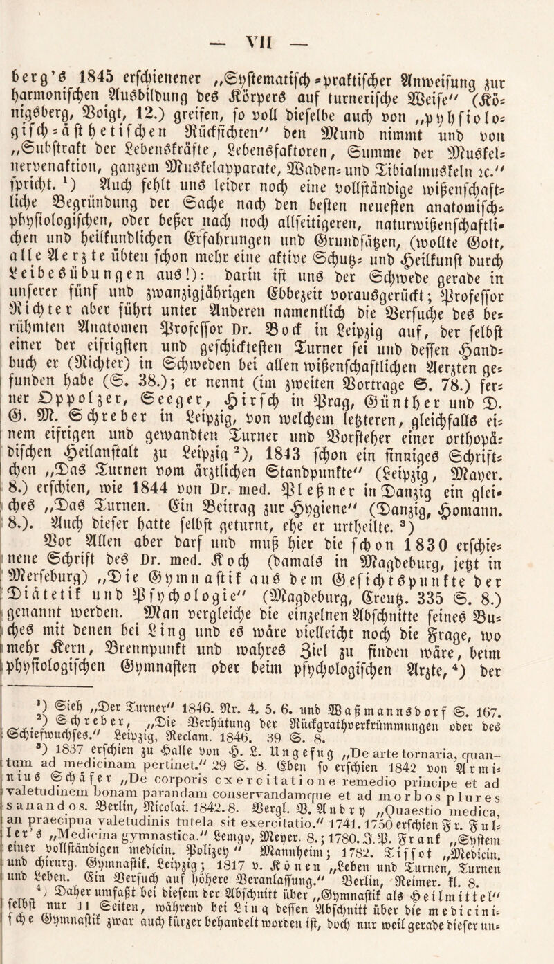 betg’S 1845 erfdnenenet „©bftematifch• praftifchet Slnweifung jut harntonifchen Slubbilbung beb Äcrpetö auf turnerifche Steife (Äö= nigbberg, SSoigt, 12.) greifen, fo »oll biefelbe auch »on „»»hfiolo* * gtfcb = äfthetifchen SKiicfficbten ben «Dtunb nimmt unb »on „©ubftraft ber Sebettbfräfte, Sebenbfaftoren, Summe bet IDtubfel* iteruenaftion, ganjern üDtubfelapparate, S33aben= unb Sibialnutbfeln k. )»«d)t. ‘) Sind) fehlt unb leibet nod) eine »ollftänbige wipenfchafD ltd)e «Begriinbung bet ©ad>e nach ben beften neueften anatomifd)» bbbftologtfdjcn, ober bejjet ltad) nod) allfeitigeren, naturwi§enfd)aftli* d)en unb heitfunblichen ©tfahrungen unb ©tnnbfägen, (wollte (Sott, alle 21 e r51e übten fd)on mehr eine aftioe @d>uh= unb ^eilfunft burd) Seibebübungen aub!): Darin ift unb bet Schwebe getabe in nuferer fünf unb jwanjigjährigen (Jbbejeit »otaubgetürft; Ißrofeffot 9iid)tet aber füt)tt unter Sinberen namentlich bie «Betfu^e beb bes rühmten Slnatomen 5|Jrofcffor Dr. 35od in Ceivgig auf, bet felbft einet bet eifrigften unb gefcfüdtcften Sutnet fei unb beffen Jpanb* buch et (dichtet) in Schweben bei allen wigenfchaftlichett Slerjten ge* funbeit habe (S. 38.); et nennt (im jweiten SSottrage ©. 78.) fet* net Dvpoljet, ©eeget, .jpitfeh in $rag, ©ünthet unb $t. © ehre ber in Seipjig, »on welchem leiteten, gleichfallb ei* nern eifttgen unb gewanbten turnet unb 93orftef)er einet ortho»ä* btfdjen ^eilanftalt ju Seipjia J), 1843 fchon ein finmgeb ©d)tift* I d)en „3)ab turnen »om ärjtlichen ©tanbbunfte (Seipjig, SD?ai)er. 8.) erfd)ien, wie 1844 »on Dr. med. Ißlefjnet in (Dattjig ein glei» ; cheb „2>ab turnen. ein 33eittag jut dpbgienc («Danjig, bbomann. 8.). Slud) biefet hatte felbft geturnt, ehe et urtf)ei(te. 3) 3)ot Sillen aber batf unb mufj hier bie fchon 1830 erfefoie* neue Schrift beb Dr. med. 4toch (bamalb in «öfagbeburg, jeftt in [SÄerfeburg) „®ie ©tjinnaftil aub bem ©efichtbpuiifte ber :®tätetif unb Ißfbchologie (äKagbebutg, Sreug. 335 ©. 8.) genannt werben. ®tan »crgleithe bie einzelnen Slbfdntttte feines 33u* ;cheb mit betten bei Sing unb eb wäre vielleicht noch bie grage, wo i mehr Äetn, 33retm»uiift unb wahreb 3iel ju finbett wäre, beim bhöftologtfdjen @t;mnaften ober beim pft)chologifd)eti Slrjte,4) bet ’) %[t) turnet“ 1846. 9lr. 4. 5. 6. unb SBaf mannäborf <3. 167. — ® 7 x enr' jBerfyittung ber fftücfgraityberfrümmungen ober bea ©djtefttntcfjfes. Seidig, Otedam. 1846. 89 <5. 8. *) 1887 ersten gu £afle bon £. S. Ungefug „De artetornaria, cpian- tu.m ad medicinam pertinet. 29 8. (Eben fo ersten 1842 bon WxmU 1 u ^ ® d) ä f e r „De corporis cxercitati one remedio principe et ad Yaletudinem bonam parandam conservandamqne et ad morbos plures s anandos. 53 eilte, SWcolfti. 1842.8. ffiergl. 53. 5ln b x i) „Quaestio medica, an praecipua valetudinis tutela sit exercitatio. 1741.1750 erfcf)ten % x ier’ö „^edicinagymnastica. £emgo, SRe^er. 8.; 1780.3.5p. granf „ibfiem eUler„t?°^flftanbigen ntebtan.  S^ann^etm; 1782. ^tffot „3)lebictn imb cp mir g, ©^mnafttf. Setpgtg; 1817 b. Äonen „Seben nnb turnen, turnen Unb ^eben. (Stn 21erfncfl mif finfierp J»TIorrmTn»Tit«r* // tr o