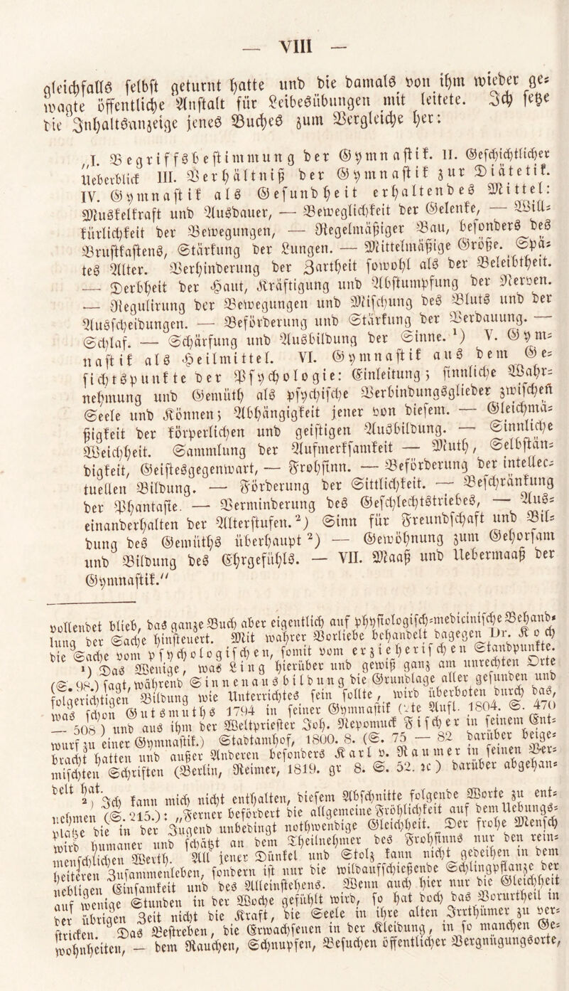 ak'icbfatW felbft aetutnt tjatte unb bie bamalb »an if)m webet ge* ii'onte öffentliche Stnftalt fiic Sdbebübungen mtt leitete, fe©e tte'3nl)aUöan}dge jene? 33ud)eS jum SLktgleidje l>er: I. SBegtiffäBejHntmung bet ©^mnafHt. II. ©efcfidjtftdjec Uebevblicf III. SÖet § ältni j) bet ©tytnnafiif }ut ®iätetif. IV. ©»mncijUf alb ©efunb^eit etfjaltento es Mittel: SOMfelfraft unb Slugbauer, — ©etreglidffeit bet ©elenfe, £l$iU.= füttidjfeit bet SBeteegungen, — Sftegelmäfjiget Sa«/ befonber« bt8 SBrujifaflenb, ©tarfung bet Sungen. — SWittelmäjiige ®toge. @ba* te« Filter. ©ethtnberung bet ßart^eit fomohl alg bet ^Beleibtheit. — 3) erb^eit ber «aut, Kräftigung unb Wum^fung ber Herren. __ Oiegulirung ber ©etoegmtgen unb ©etfehung beg ©lut« unb ber Slugfeheibungen. — ©efötbetung unb ©tärfung ber ©erbauung. - @Alaf. — Sd;ärfung unb Slugbilbung ber Sinne. ) V. naftif at« Heilmittel. VI. ©ipmnaftif auS bem ©e= fiebtöp unf te b er ©f t;d) oIo gie: (Einleitung 5 ftnnticbe S£ahr= netnnung unb ©emütf) alg ^f^ifet^e aieriinbungöglieber gttifc^eft (Seele unb Können; Slbhängigfeit jener bon btefem. ©leichmm fjigfeit ber förderlichen unb geiftigen Slugbilbung. — SÖeicbbeit. Sammlung ber Slufmerffamfeit — Wlufy, Selbftan* biqfett, ©eifteggegentoatt, — ftrohfmn. —- ©eförbetung ber tnteUec- tueCfen Gilbung. — görberung ber Sittlid)feit. ~- ©efd)tanfung ber ^antajte. — ©etminberung beg ©efctyledjtgtrie&e«, — Kn3= einanberf;alten ber Sllterftufen.2) Sinn für ftreunbföaft unb S81U buna beg ©emüt$« überhaupt2) — ©emötmung Sum ©e^orfam unb Gilbung beg @$rgefü$l3. - VII. ©faa§ unb Itebermaaß ber ©^mnaftiV. »ollenbet blieb, ba3 gan§e©ud? aber eigentlich auf:phbftotogif^mebicimf^e95e|anb* hma ber Sari)e hmfteuert. SKit wahrer Vorliebe bcfjanbelt bagegen Di. K 0 d) bkVrdeWi dWd)clogtfd)en, fomit rem er S i e h etif ch en Stanbpunf te. <T)a^ gßeuige, wa« Sing hierüber unb gewtfl ganj am Unrechten Drte 98 Uaqt Währenb S i n n e n a u « b i l b u n g bie ©runblage aller gefunden unb olgeri^tigen ©Übung wie Unterrichte« fein feilte wirb uberbo enibur* ba LÄ febon ©utbmuthb 1794 in feiner ©pmnaftif (‘Ke Stuft. 1804. S. 4/0 — 508 ) unb au3 ihm ber Sßeltprieftet 3©* ©epomuef % t fd)er tn feinem ©nt'- murf ui einer ©Pmnaftit) Stabtamhof, 1800. 8. (S. 75 — 82 baruber beige- bradit hatten unb aufer Slnberen befonberg Karl P. Kaumer in fernen ©er* mdlten Ichriften (©erlin, SReimer, 1819. gr 8. S. 52. >c) baruber ab geh am tclt hat enthalten, biefem 2lbfcfni11e jolgenbe jffiorte $u ent* r , f(K oisv ferner befördert bie allgemeine$röhlid)fed auf bemUcbung«* «(Tlifinber ‘fiX ««»enMge «M&eit ®ev fvo(,e SWtnfd, mtmaner unb fchäfet an bem ^heilnehmer beö ffrohfan« nur ben reim menfd&en 3Bei*th- Stil jener (Dünfel unb ©tolj fann nicht gebeihen m bem heiteren 3ufanimenleben, fonbern ift nur bie witbauffd'icfenbe ®d)luigpflau;c ber nebliaen ©infandeit unb bed Süteinffehenö. Senn and) hier nur bie ©iejdfceit auf wenige Stunben in ber Sßoche gefühlt wirb, fo hat bod) ^ae> ©orurtheil in ler Sen Seit nicht bie Kraft, bie Seele in ihre alten Srrthumer Su her, firiefen 3 2)aS ©eftreben, bie ©rwachfeuen in ber Kleibung, m fo manchen ©e- nwhnheiteih - bem Kaufen, Sdjnupfcn, ©efud^en öffentlicher ©ergnugungSorte,
