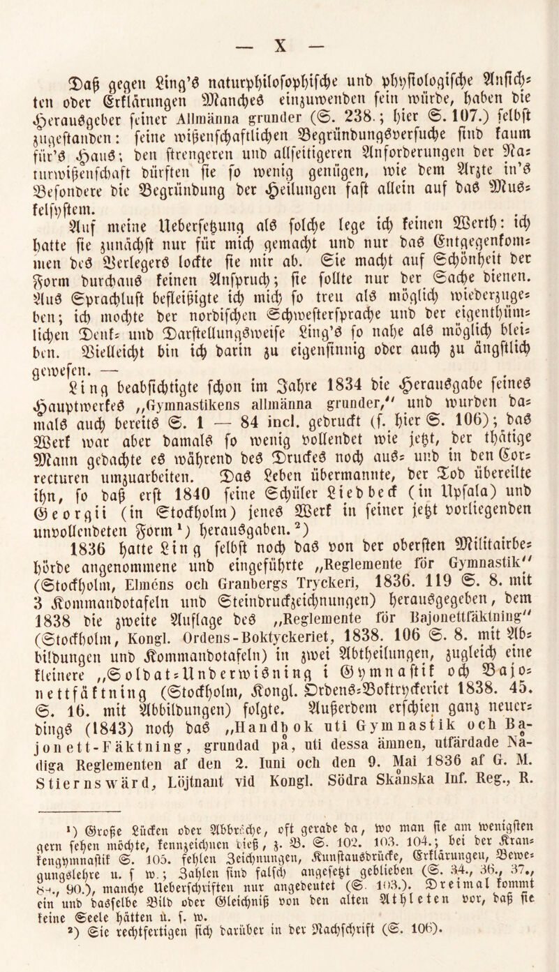 3)aß gegen Sing’S naturphilofophifche unb phpftologifche W\ty ten ober (Srflärungen Manches einjuwenben fein würbe, haben bie Herausgeber feiner Allmänna grunder (0. 238.; hier 0.107.) felbjt jugeftanbcn: feine wißenfchaftlichen VegriinbungSoerfuche ftnb faum für’S HauS; *>en ftrengeren unb allfettigeren Slnforberungen ber 9cas turwißenfchaft bürften fie fo wenig genügen, wie bem Slr^te in’S Vefonbere bie Vegriinbung ber Teilungen faft allein auf baS sJHuS* (vi| y |4vHU ^ ^ j Sluf meine Ueberfe^ung als folcfje lege ich feinen SÖerth* ta) hatte fie junachft nur für mich gemacht unb nur baS (Sntgegenfoms men bcS Verlegers locfte fte mir ab. 0ie mad)t auf 0chönf>cit ber gorm burcbauS feinen 2lnfpruch; fte follte nur ber 0ache bienen. 2(uS 0prachluft befleißigte ich mid) fo treu als möglich mieber$uges beit; ich mochte ber norbifchen echwefterfprache unb ber eigenthüms liehen <£)c\\U unb durfteüungSweife Sing’S fo nahe als möglich blei* bm. Vielleicht bin ich barin ju eigenftnnig ober auch $u ängftlich UVlvV|vll« 9 Sing beabfichtigte fchon im Sabre 1834 bie Herausgabe feines HauptmerfeS „Gymnastikens allmänna grunder, unb würben ba* malS auch bereits 0. 1 — 84 incl. gebrueft (f. hier 0. 106); baS V5erf war aber bamalS fo wenig Pollenbet wie jefct, ber thatige SSflann gebuchte eS währenb beS 3)rucfeS noch auS; unb in ben (£ors recturen umjuarbeiten. 2)aS Sehen übermannte, ber $ob übereilte ihn, fo baß erft 1840 feine 0chüler Sieb becf (in Upfala) unb ©eorgii (in 0tocfholm) jenes V3erf in feiner je|t Porliegenben unpollenbeten gönn1) herauSgaben.2) . 1836 hatte Sing felbft noch baS »on her oberften Vftlitatrbe* hörbe angenommene unb eingeführte „Regiemente för Gymnastik (0tocfholm, Eimens och Granbergs Tryckeri, 1836. 119 0. 8. mit 3 ^ommanbotafeln unb 0teinbrucf$eichnungen) ^erauSgegeben, bem 1838 bie gweite Auflage beS „Regiemente för Bajonettfäktning (0tocfholnt, Kongl. Ordens-Boktyckeriet, 1838. 106 0. 8. mit Slbs bilbungen unb jbommanbotafeln) in jrnei Slbtheilungen, ^gleich eine Heinere „0olbat^UnberwiSning i ©pmnaftif och Vajo^ nettfäftning (0tocfholnt, ^ongl. DrbenS^oftrpcferiet 1838. 45. 0. 16. mit Slbbilbungen) folgte. Slußerbem erfchiett gan$ neuen bingS (1843) noch baS „Handhok uti Gym nastik och Ba¬ jonett-Fakt ning, grundad pä, uti dessa ärnnen, utfärdade Na- diga Regiementen af den 2. Iuni och den 9. Mai 1836 af G. M. Stier ns ward, Löjtnant vid Kongl. Södra Skanska Inf. Reg., R. 1) ©rohe Sücfen ober 2(bbr*<he, oft gerabe ba, mo man fte am memgfkn gern fehen mochte, fennjeiri)ncn bie§, $. 23. @. 102. 103. 104. ; bet ber .krau* fenqmnnajtif @. 105. fehlen Segnungen, Äunjtauabrücfe, ©rflarungeu, 23eme* gung^lehre u. f tt>.; 3ahtcn ftnb falfci) angefe^t geblieben (@. 34., 30., 37., 0^.. 90.), manche Ueberfchviften nur angebeutet (@. 103.). 2)retmal fomrnt ein unb baöfelbe 23itb ober ©leichntß non ben alten Athleten nor, ba£ fee leine (Seele hatten ü. f. m. 2) Sie rechtfertigen ftch barüber in ber 3ftachf$rift (@. 100).