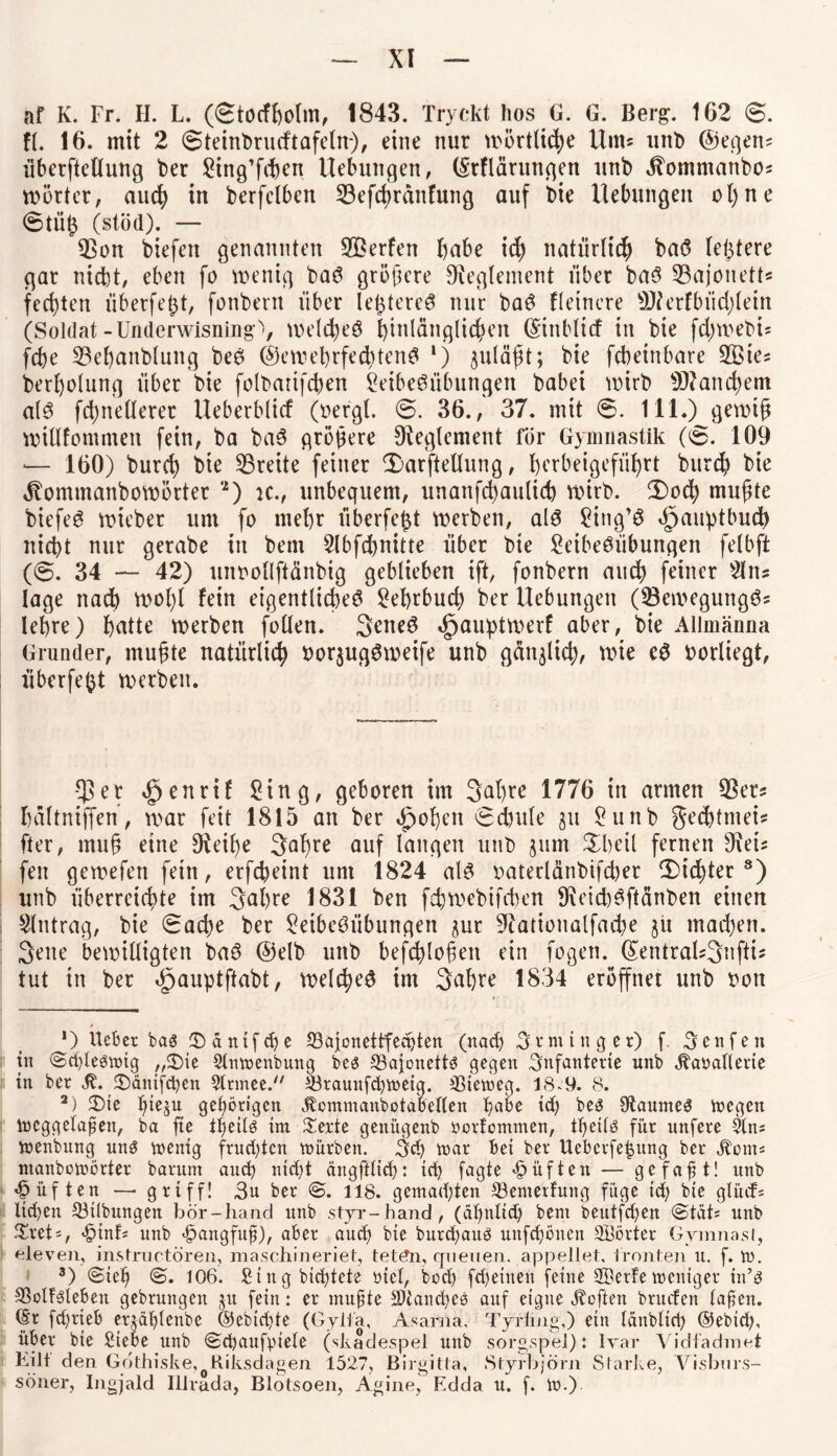 af K. Fr. H. L. (€todholm, 1843. Tryckt hos G. G. Berg. 162 6. ft. 16. mit 2 0teint>rutftafeln), eine nur wörtliche Huts unb ©egens überftellung ber Ling’fdien Hebungen, (Srflärungen unb dtommanbos n>5rter, auch in berfctben 53efchräitfung auf bie Hebungen ot)ne 0tü£ (stöd). — L3on biefen genannten SBerfen fjabe id) natürlich baS festere gar nicht, eben fo wenig baS größere Reglement über baS Bajonett« fechten überfe^t, fonbern über le^tereS nur baS Heinere Lfterfbüdjlein (Soldat-Underwisning'», welches hinlänglichen (Sinblicf in bie fd;webö fcße L3ehanbluitg beS (S)eweprfechtenS *) ^ulä^t; bie fcbeinbare LBie* berholung über bie folbatifcßen Leibesübungen babei wirb Manchem als fdynetlerer Heberbticf (bergt. 0. 36., 37. mit 6. 111.) gewiß wittfommen fein, ba baS größere Oteglement für Gymnastik (6. 109 — 160) burd) bie Breite feiner v£>arftellung, ^crbetgefüf)rt burd? bie 4tommanbowötter '*) ic., unbequem, unanfcfyauticb wirb. (Dod) mußte biefeS wieber um fo mehr überfeßt werben, als Ltng’S Hauptbuch nicht nur gerabe in bem Llbfd)nitte über bie Leibesübungen fetbft (0. 34 — 42) uinwtlftänbig geblieben ift, fonbern auch feiner Lins tage nad) wol)l fein eigentliches Lehrbuch ber Hebungen (LkwegungS* lehre) hatte werben fotten. SeneS «jpauptwerf aber, bie Allmänna Gründer, mußte natürlich bor$ugSmeife unb gänzlich, wie cS borüegt, überfeftt werben. $er ^enrif Ling, geboren im 3<d)re 1776 in armen $ers hattniffen, war feit 1815 an ber Roheit 0d)ute ju Lunb gechtmeis fter, muß eine Steiße 3aßre auf langen unb jum £heil fernen 9\eu feit gewefett fein, erfcheint um 1824 als oaterlänbifcßer (Dichter* 2 3 * * * * 8) unb überreichte im 3ul)re 1831 ben fehwebtfcben 9ieid)Sftänbett einen Llntrag, bie 0ache ber Leibesübungen jur Lcationalfache jü machen. 3ene bewilligten baS @elb unb befchloßen ein fogen. (£entrals3nftU tut in ber äpauptftabt, welches im 3«hre 1834 eröffnet unb oott *) Heber bas ^dntfcpe 33afonettfechten (nach Svminger) f. Aenfen in ©cplesnng ,,£)ie 2lmt>enbung bes SSajynettS gegen Infanterie unb jbaöallerie in bet ^änifcben 2lrmee. ©taunfchmeig. 33iemeg. 18.9. 8. 2) £>te hie^u gehörigen .Ctommaubotabellen habe ich bes OtaumeS toegen iucggelapen, ba fte theÜs im £erte genitgenb öorfommen, theilö für unfete Sin* tnenbung uns iuenig frusten mürben. 3<h mar bei bet Uebcrfehitng bet Äems ntanbomörter batum ainh nicht ängftltch: ich fcigte lüften — gefaxt! unb ^üften —> griff! 3u bet @. 118. gemachten 33emerfung füge id; bie glürf= ltd)en 53ilbungen bör-hancl unb styr-hand, (ähnltd; bem beutfdjen ©tat; unb £ret', <£nnb unb «£>angfup), aber auch bie butchauS unfehönen SBörter Gymnasi, eleven, instructören, maschineriet, tet£n, querien. appellet, fronten lt. f. tu. 3) @ieh <§. 106. Singbichtete ntel, hoch fd)einen feine 2DetFe meniget in’s 33olFslebeit gebrungen ju fein: et mupte Manches auf eigne heften brurfen lap en. ©t fd)tieb erjdf)tenbe ©ebtd)te (Gyifa, Asarna, Tyrlmg,) ein länblicp ®ebidy übet bie Siebe unb (Schaufpiele (skadespel unb sorgspel): Ivar Vidfadmei Kilt den Gothiske, Riksdagen 1527, Birgitta, Styrbjörn Starke, Yisbnrs- söner, Ingjald Illrada, Blotsoen, Agine, Edda u. f. tu.)