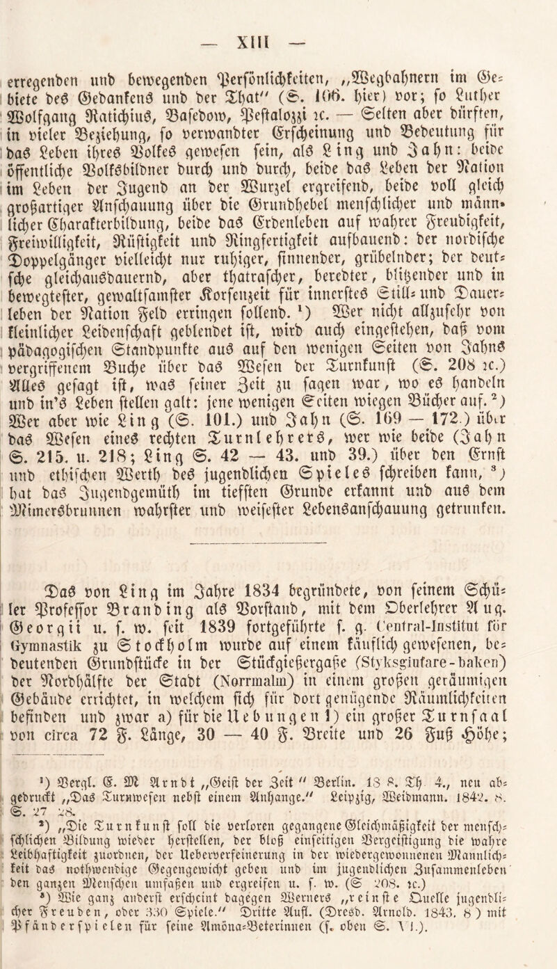 — Xlü — erregenben unb bewegenben ^erfönlicßf eiten, „SBegbaßnent tm ©e= biete be6 ©ebanfenS uub ber Sßat (©. 106. l)ier) Dor; fo Sutßer SBolfgang 91ati<ßiu3, 23afebow, $eftaloj§i K. — ©eiten aber bfirften, in tueler 33e$ief)ung, fo oerwanbter ©rfißeinung unb S3ebeutung fiir ba6 Seben tßreö SSolfeS gewefen fein, alö Sing unb Safyn: beioe öffentliche 93olf6bilbner bureß unb burd), beibe baS Seben ber Nation im Seben ber 3ugenb an ber Söuqel ergreifenb, beibe Doll gleich großartiger Slnfcßauung über bie ©runbßebel menfdlid)er unb mann, lieber (Sbarafterbtlbung, beibe baS ©rbenleben auf waßrer greubigfeit, greiwtlligfeit, SRüftigfeit unb Oiingfertigfeit aufbauenb: ber norbifeße Doppelgänger bielletd;t nur ruhiger, ftnuenber, griibelnber; ber beuts feße gleiißauSbauernb, aber tßatrafcßer, berebter, bl^enber unb in bewegtefter, gewaltfamfter ^orfen^eit für innerfteö ©tili* unb X'auer? leben ber Nation gelb erringen folfenb. l) SBer nießt attsufeßr Don fleinlicßer Seibenfcßaft geblenbet ift, wirb aueß eingefteßen, baß bom päbagogifcßeit ©tanbpunfte au3 auf ben wenigen ©eiten Don 3<d)n$ »ergriffenem 53utße über baö Sßefen ber £urnfunft (8. 208 :c.) XUeö gefagt ift, wa$ feiner Seit ju fagen war, wo eö ßanbeln unb itt'6 Seben fiellen galt: jene wenigen ©eiten wiegen 53üd)er auf.2) 3öer aber wie Sing (©. 101.) unb 3<*l)n (©• 169 —172.) übtr ba6 Söefen etneS regten £urnleßret6, wer wie beibe Qofyn 6. 215. u. 218; Sing ©. 42 — 43. unb 39.) über ben ©rnft unb etbifeßen SBertß be3 jugenblicßett ©pteleö feßreiben fann, 3) bat ba3 Sngenbgemütl) im tiefften ©runbe erfannt unb auö bem ^Jciiner^brunnen waßrfter unb weifefter SebenSanfcßauung getrunfen. $)aö Don Sing tm 3^1)te 1834 begrünbete, Don feinem ©cßü* : 1er *)}rofeffor 33ranbing al3 fBorftanb, mit bem Dberleßrer Slug, ©eorgit u. f. W. feit 1839 fortgefüßrte f. g. Central-lnstitut für Oymnastik $u ©todßolm würbe auf einem täuflid) gewefenen, be= beutenben ©runbftücfe in ber ©tücfgteßergaße (Styksgiutare-baken) ber 9lorbßälfte ber ©tabt (Norrmalm) in einem großen geräumigen ©ebäube errichtet, in weldjem ffcß für bort geniigettbe SRäumltd; feiten beftnben unb $war a) für bie Hebungen i) ein großer X u r n f a a l oon circa 72 g. Sänge, 30 — 40 g. 33reite unb 26 guß »gwße; 5) 23ergl. (E. 2)1 SXrnbt „(Setß ber 3ett  ^Berlin. IS 8. 4., neu ab* gebrueft „3)a$ Summe feit nebft einem SXnfjange. Scipjtg, Üßetbmann. 1842. 8. ©. 27 28. 2) „Sie Surnfunft folt bie werteren gegangene©letchntaßigfett ber menfd)? fdjlidjett Gilbung mteber ßetjleflen, ber bloß etnfeidgeu SSergciftigung bie mähre ßetöfyaftigfeit juorbnen, ber UeBerüerfetnerung in ber miebergemonnenen ÜJtannltch* feit ba3 notlgnenbige ($egengemicht geben unb im jugendlichen 3ufammenlebcn' ben ganjeit 2)Xenfchcn umfaßen unb ergreifen u. f. m. (<S 208. tc.) *) Sßte ganj anberfi erf^eint bagegen 2öernerö „retnße Ouelte jngenbli; eher ^reuben, ober SSO (Spiele/' ©ritte Stuft, (©reöb. Slrnotb. 1843. 8 ) mit