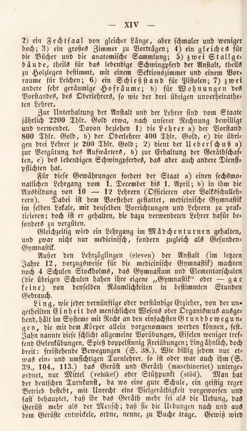 2) ein ged;tfaal bon gleitet Sänge, aber fchmaler unb weniger hoch; 3) ein grogeS 3iwmer $u Vorträgen; 4) ein gleicheS für bie 23üd;er unb bie anatomifcfye Sammlung; 5) $wei Stallges b ä u b e, tbeilS für ba$ lebenbige Schwingpferb ber 2lnftalt, tbeilS jit äpoljlegen beftinunt, mit einem SeftionS^immer unb einem Vor? raume für Seiten; 6) ein Schief; ft anb für ^3iftoten; 7) $wet anbere fel)r geräumige <£jofräume; b) für 2Bof)nungen beS VorftanbeS, beS Oberlehrers, fo wie ber brei übrigen um>erl)eitatl)es ten Selber. 3ut Unterhaltung ber Slnftalt unb ber Sebrer ftnb bom Staate jährlich 2200 Xtyiv, ©olb etwa, nach unferer Rechnung bewilligt unb nerwenbet. T)abott beheben 1) bie Sebrer a) ber Vorftanb 800 £l)lr- ©olb, b) ber Oberlehrer 400 Tbir* ©olb, c) bie übri* gen brei Sebrer je 200 Tblr. ©olb; 2) bient ber Ueberfcbufj a) gur Vergütung beS 2lufwärtetS, b) §ur ©rbattung ber ©erätbfcbafs ten, c) beS lebenbigen SchwingpferbeS, baS aber auch anbere üüenfts !pflid>ten bat. gür biefe ©ewäbrungett forbert ber Staat a) einen fecbSmos natlidjen Sebrgang bom 1. T)ecember bis 1. 2lpril; b) in ihm bie SluSbilbung wn 10 — 12 Sebretn (Dfftcieren ober VolfSfcbulleb* rent). £)abei ift bem Vorfteber geftattet, tnebicinifcbe ©pmnaftif im felben Sofale, mit benfelben Vorrichtungen unb Seilern $u prafs ticieren; bocb ift er gebalten, bie baju berwenbeten Sebrer bafür bes fonberS §u vergüten. ©leichjeitig wirb ein Sebrgang im Vfäbchenturnen gebalten, unb jwar nicht nur mebicinifch, fonbern zugleich als ©efunben* ©pmnaftif. 2Jufer ben Sel)r$bglingen (eleven) ber Slnftalt (im testen 3al)re 12, bor$ugSwetfe für bie tnebicinifcbe ©pmnaftif) machten noch 4 Schulen StocfbolmS, baS ©pmnajtum unb ©lementarfchulen (bie übrigen Schalen haben ihre eigene „©hmnaftif ober — gar feine) bon benfelben Sftäumlicbfeiten in befttmmten Stunben ©ebraud). Sing, wie jeber bernünftige ober berftänbige ©r§iel)er, bon ber un* getbeilten (5 inbeit beS menfchticben SVefenS ober Organismus auSges benb,hält im Spftente mit 9iecbt an ben einfachen©runbbeweguns gen, bie mit bem Körper allein borgenommen werben fonnen, feft. 3abn nannte biefe glicht allgemeine Vorübungen, ©ifelen weniger tref* fenb ©elenfübuttgen, Spief; boppeljtnnig greiübungcn^Singäbnlid), hoch breit: freiftebenbe ^Bewegungen (S. 38.)% 2Öie billig jebem nur et* waS ein? unb umftd)tigen Turnlehrer, fo ift ober war auch ihm (S. 39., 104., 113.) baS ©erüft unb ©erätb (maschineriet) unterges orbnet, nur Mittel (vehikel) ober Stü^punft (stöd). V?an bat ber beutfcben Turnfunft, ba wo eine gute Schule, ein geiftig reger Vetrieb beftebt, mit Unrecht eine Vielgerätbigfeit borgeworfen unb faft behauptet, baf ihr baS ©erätb mehr fei als bie Hebung, baS ®erüft mehr als ber VUnifch; bafi fte bte Hebungen nach unb auS bem ©eriifte entwicfele, orbne, nenne, §u Vud;e trage, ©ewifj wirb