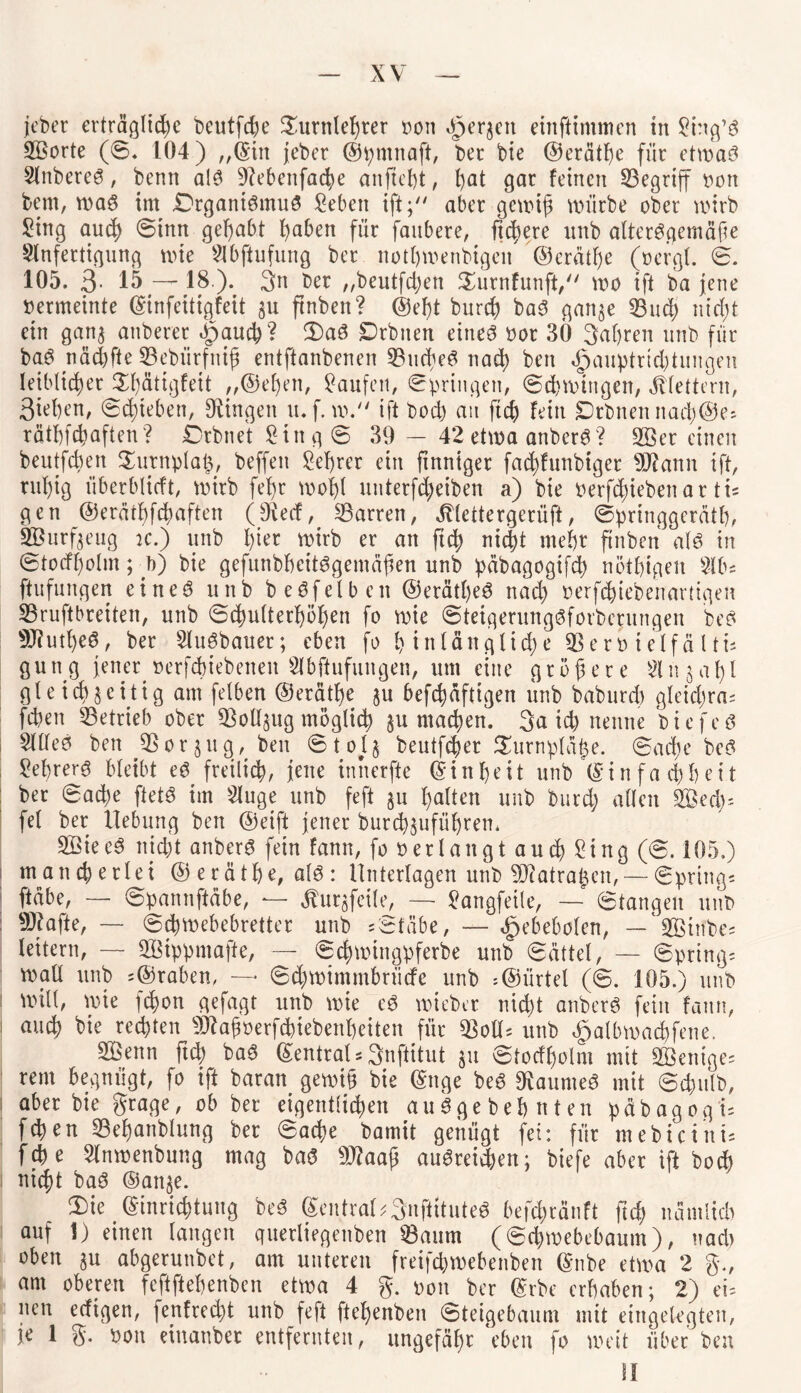 äöorte (©. 104) „fein jeber ©pntnaft, bet bie ©erätlje für etwas SlnbereS, bemt als Siebenfache anjteht, hat gar feinen begriff oon bern, was im Organismus Sebett ift ;7/ aber gewiß würbe ober wirb Stng auch @mn gehabt haben für faubere, fixere unb altersgemäße Anfertigung wie Abftufung ber nothwenbtgen @erätf)e (oergl. 0. 105. 3- 18.). 3n ber „beutfctjen Turnfunft, wo ift ba jene oermeinte Einfeitigfeit 311 ftnben? @el)t burch baS gan^e 53ud) nicht ein gana anberer ipauch? 3)aS Drbiten eines oor 30 gaßren unb für baS näcbfte 53ebiirfniß entftanbenen 53itcheS nach ben «gjauptrichtungen leiblicher Tl)ätigfeit „©eben, kaufen, Springen, Schwingen, klettern, Sieben, Schieben, Dringen u.f. w. ift bod) au ftch fein £)rbnennach@e* rätßfchaften? Orbnet Sing© 39 — 42 etwa anberS? Vereinen beutfcben Turnplaß, beffen Seljrer ein finniger fadjfunbtget Dflann ift, rul)ig iiberblicft, wirb fehr wohl unterfd)eiben a) bie betriebenar ti= gen ©erathfchaften (Drecf, 53arren, Jllettergerüft, Springgerätß, SBurfteug 2c.) unb hier wirb er an ftd) nicht mehr ftnben als in ©totfholm; •)>) bie gefunbbeitSgemäßen unb päbagogifcß nöthigen 5lb; ftufungen eines unb beSfeiben ©erätheS nad) oerfchtebenartigen 53ruftbreiten, unb Schulterhöhen fo wie ©teigerungSfovbcrungen beS SJ?utl)eS, ber AuSbauer; eben fo hinlängliche Q3eroielfälti; gütig jener oerfcbiebenett Abftufungen, um eine größere $1 n 5 a 1) l gleichzeitig am felben ©erätße ju befchäftigen unb baburch gleichras fihen betrieb ober ^Botl^ug möglich ju machen. 3a ich nenne biefeS Alles ben 53 or 311g, ben © 1013 beutfcher Turnplätze. Sache beS Lehrers bleibt eS freilich, jene innerfte feinheit unb (Einfachheit ber Sache ftetS im Auge unb feft 311 halten unb burch allen Sed); fei ber Hebung ben ©eift jener burchsuführen. SöieeS nicht anberS fein fann, fo oerlangt auch Sing (0.105.) mancherlei ©eräthe, als : Unterlagen unb DJfatrahen,— Springs ftäbe, — Spannftäbe, — Äursfeile, — Sangfeile, — Stangen unb Sftafte, — Schwebebretter unb * Stäbe, — «fpebebolen, — *5Binbe; leitern, — SBippmajle, — Scfnotngpferbe unb Sättel, — Spring; wall unb ;@raben, — Sd)wimmbrücfe unb = ©ürtel (©. 105.) unb will, wie fchon gefagt unb wie eS wieber nicht anberS fein fann, auch bie rechten ÜÄafjoerfchiebenheiten für SBoU* unb ^jalbwacßfene. 5ßenn ftch baS EentraU Snftitut 311 Stodholm mit SBenige* rem begnügt, fo ift baran gewiß bie Enge beS Raumes mit Schulb, aber bie grage, ob ber eigentlichen au Sge beb n t en päbagog i; feßen ©ehanblung ber Sache bamit genügt fei: für mebicinU f d) e Anwenbung mag baS Dflaaß auSreid)en; biefe aber ift hoch nicht baS ©anje. T)ie Einrichtung beS Eentral^3nftituteS befchränft fid) nämlich auf i) einen langen querliegenben 53aum (Schwebebaum), nad) oben 3U abgerunbet, am unteren freifchwebenben Enbe etwa 2 g., am oberen feftftehenben etwa 4 g. oon ber Erbe erhaben; 2) ei= neu edigen, fenfrecht unb feft ftehenben Steigebaum mit eingelegten, je 1 g. oon einanber entfernten, ungefähr ‘eben fo weit über ben