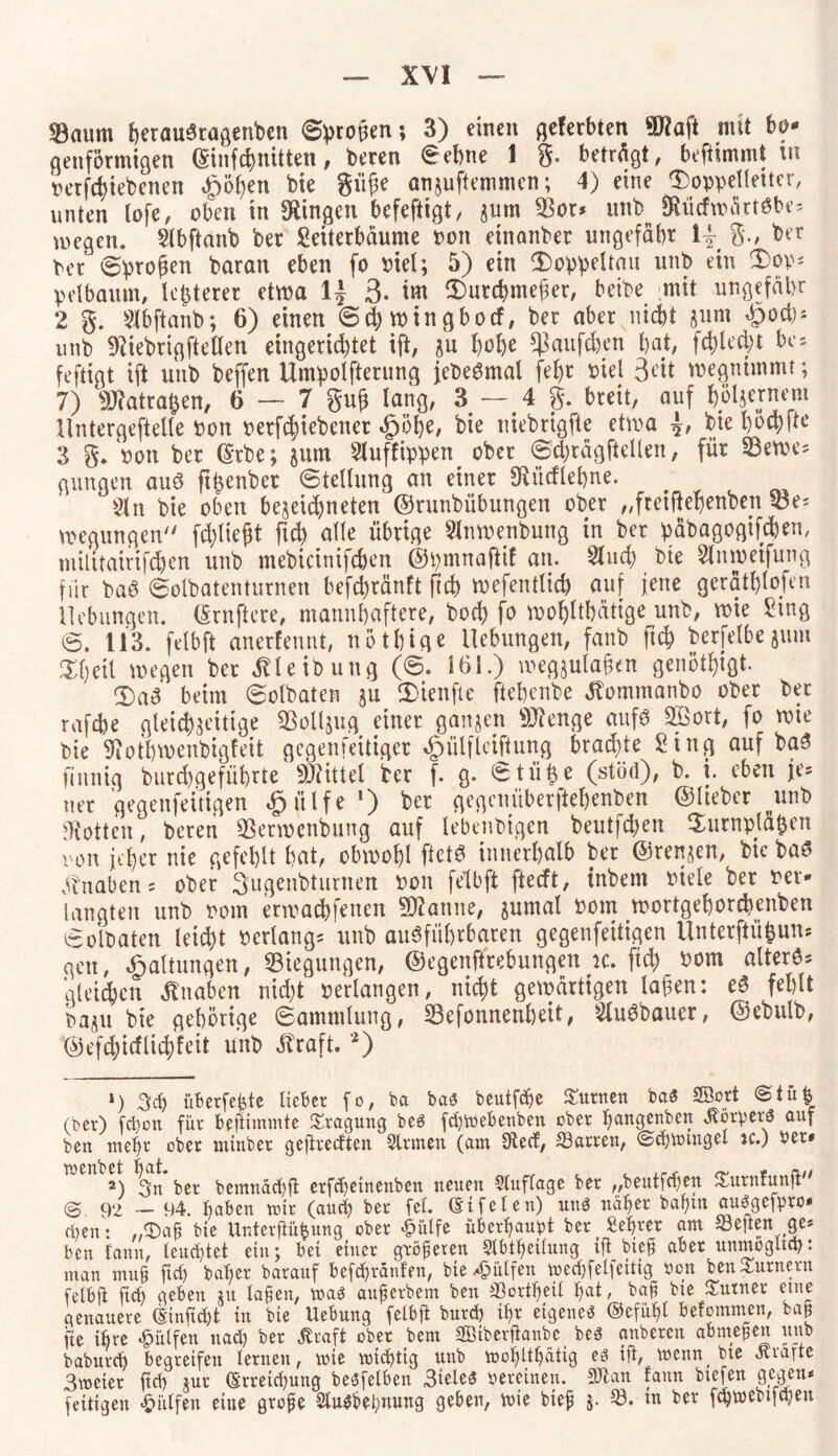 33aum fterfludcflgcnbcn 6progen; 3) einen geferbten 9ftafi mit bo¬ genförmigen ffiinfc&nitfen , beren Sehne 1 g. betrögt, befümmt m nerfcfytebenen «gjöhen bie giige an$uftemmcn; 4) eine 3)oppelteUer, unten lofe, oben in gingen befeftigt, zum $or* unb ^ücfmartSbe* wegen, $lbftanb ber £eiterbäume Pott etnanber ungefähr 1| g., ber Per 0progen baran eben fo piel; 5) ein 3)oppeltau unb ein 3)op; pelbamn, lepterer etwa 1^ 3- ttu iDurchmeger, betbe mit ungefähr 2 g. Slbftanb; 6) einen 0chwingbocf, ber aber nicht 311m *£>od)* unb 9Hebrtgftellen eingerichtet ift, zu hohe $aufd)en hat, fehlest bes feftigt ift unb beffen Umpolfterung jebeSmal fegt piel 3ott wegnimmt; 7) SJtotraften, 6 — 7 gug lang, 3 — 4 g. breit, auf hölzernem llntergeftelle Pott perfthiebener «gjöhe, bie uiebrigfte etwa bie l)ocpftc 3 g/pon ber (5*rbe; jum 5luffipp>en ober 0d)rägftcllen, für 33ewe* gungen auS ftgenber ©tellung an einer OHtdiehne. ^ £ln bie oben gezeichneten ©runbübungen ober „ftetfiehenben söe* wegungen fehlt egt ftch alle übrige 3lnwenbung in ber päbagogtfcben, mititairifchen unb ntebicinifcben ©pmnaftif an. Sind) bte 2lnweifung für baö 0oibatenturnen befchränft ftch wefentlich auf jene geräthiojen Hebungen. (Srnfiere, mannhaftere, bod) fo wohltätige unb, wie £tng 0. 113. felbft anerfennt, nöthige Hebungen, fanb ftch berfelbejum ^heil wegen ber ÖHeibung (0. 161.) megjulagcn genötigt- 3)aS beim 0olbaten zu ÜHenfte ftebenbe ätommanbo ober bet rafd)e gleichzeitige Vollzug einer ganzen 9Jfenge aufs 2öort, fo wie bie 9iot'bwenbigfeit gegenfeitiger ^ülflciftung brachte Sing auf baS finnig burd)geführte Mittel ber f. g. Stütze (stüd), b. i. eben je= tter gegenfeitigen £ülfel) ber gegenüberftehenben ©lieber ^unb Lotten, beren 33erwenbung auf lebenbigen beutfepen Turnplätzen von jeher nie gefehlt hat, obwohl ftetS innerhalb ber ©renzen, bie baS Knaben 5 ober Sugenbturnen Pon felbft fteeft, tnbem Piele ber Per¬ langten unb Pom erwachfeuen tarnte, zumal Pom wortgehordtenben 0oibaten leicht Perlangs unb ausführbaren gegenfeitigen Unterftüfeun? gen, Haltungen, Biegungen, ©egenftrebungen ic. ftch 00m altert gleiten Knaben nid)t perlangen, nicht gewärtigen lagen: eS fehlt pazu bie gehörige 0ammlung, Sefonnenheit, SluSbauer, ©ebulb, ©efdgicflichfett unb straft. 2) *) 3cg überfeine Heber fo, ba baö beutfc^c turnen ba$ SBort @tüfe (ber) fchott für beftimmte Tragung beg fchtvebenben ober hangenbett ^ör!peW auf ben mehr ober nttnber geftreetten Sinnen (am 9tecf, ^Barren, ©chumtget jc.) Per* 2) 3n ber bemnachft erfchetnettben neuert SlufTage ber „beutfehen ^urnfunft'' <S 92 — 94. haben mir (auch ber fei. eifeien) un$ näher bahm auggefrro* dien: ,<Daß bte Unterftüfcung ober £ülfe überhaupt berühret am heften ge* ben iattn, leuchtet ein; bet einer größeren Slbtheitung iftbief aber uttmogltch: man muh fiel) baf>er baranf befchräufen, bte hülfen mechfel]eitig non ben Turnern felbft [ich geben tu tafen, toag auf erbeut ben SSortheil hat, baf bie Suttner etne genauere (Sinjidjt in bie Uebnng felbft bnrep ihr eigeneg ©efüfft belommen, bah fte ihre hülfen nach ber ßraft ober bem SÖtbcrftanbe beg anberen abmefen unb babnreh begreifen lernen, mie trächtig nttb toohUhättg eg ift, menn, bte atiatte 3meter ftch jnr (Erreichung begfelben 3ieleg vereinen. Sftan fattn btefen gegen* feitigen hülfen eine grofe Slugbehnung geben, toie bief 5. S3. in ber fehtoebtfehen