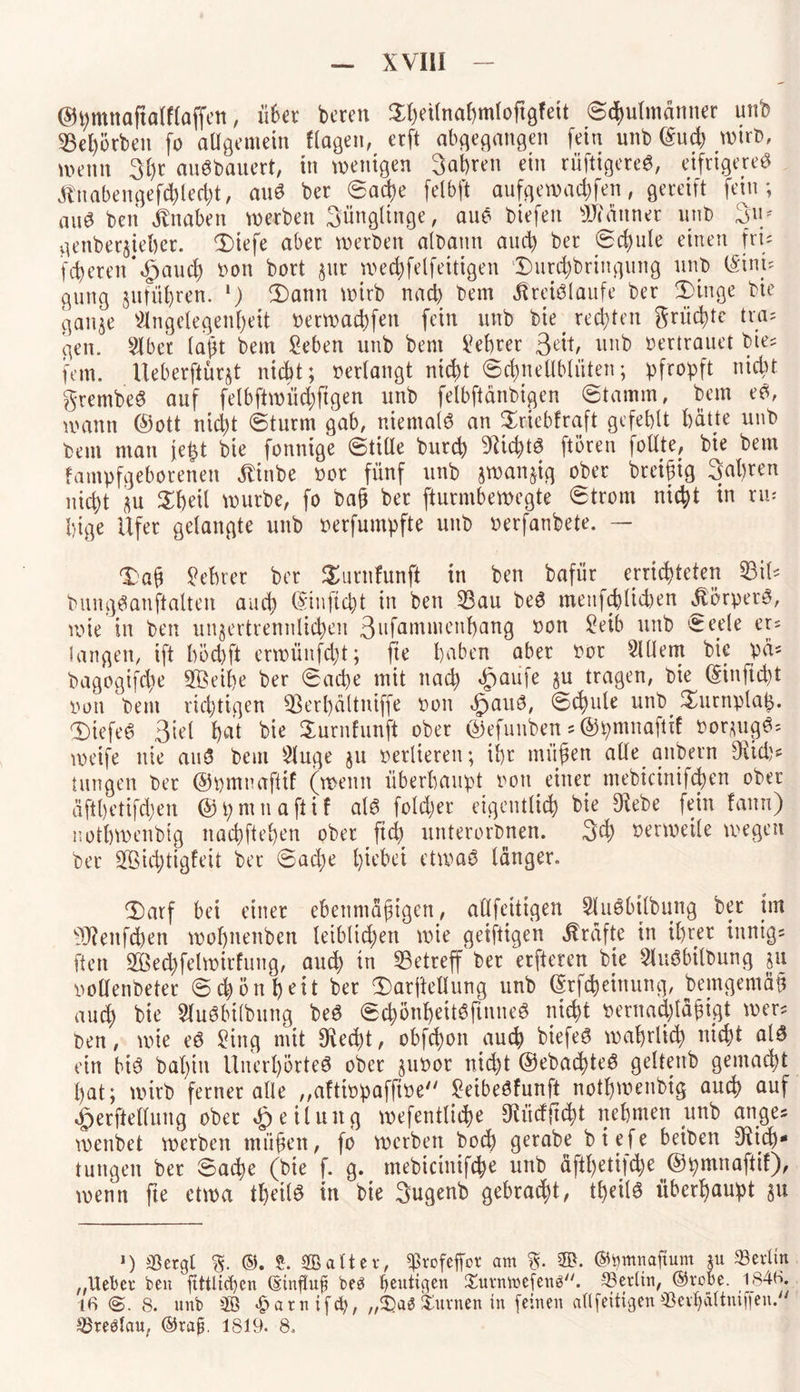 ©^mnaftolffoffett, übet beten SfKÜnahmloftgfeit Schulmänner unb 93ehörbeit fo allgemein Hagen, ecft abgegangen fein unb (Sud) wirb, wenn 3l)t auSbauert, in wenigen 3at)ren ein rüftigereS, eifrigeres Knabengefcßlecht, auS ber Sad)e felbft aufgewachfen, gereift fein; nuS beit Knaben werben 3ängtinge, aus tiefen Banner unb 3u/ genberjieber. 3)iefe aber werben albattn auch ber Schule einen fru feieren*<£jauch »on bort $ut wechfelfeitigen ‘Dutchbringung unb (Sini? gütig jufübren. *) 3)ann wirb nach beut Kreisläufe ber 2>inge bie ganze Angelegenheit »etwachfen fein unb bie rechten grüd)tc tra= gen. Aber laßt bem Seben unb bem beferer nitb vertrauet bie? fern. Ueberftür§t nicht; »erlangt nicht (Schnellblüten; pfropft nicht grembeS auf felbftwüchftgen unb felbftanbigen (Stamm, bem eS, wann ©ott nid)t Sturm gab, niemals an Sriebfraft gefehlt hatte unb bem man jeßt bie fonnige Stille burch Nichts ftoren follte, bie bem fampfgebotenen Kinbe »ot fünf unb zwanzig ober bteißig 3al)ren nicht su Sheil würbe, fo baß ber fturmbewegte Strom nicht in ru¬ hige Ufer gelangte unb »erfumpfte unb »erfanbete. — Xaü Lehrer ber Surnfunft in ben bafür errichteten 93il* bungSanftalten auch ©infiept in ben 53au beS meufeblicben Körpers, wie in ben unzertrennlichen 3ufammenhang »on £eib unb Seele er? Sangen, ift höchft etwüitfdü; fte haben aber »or Allem bie pä? bagogifdte üffieihe ber Sache mit nach ^aufe §u tragen, bie ©inftebt iwn bent richtigen Üßerbältniffe »on öpauS, Schale unb Turnplatz. DiefeS 3iel l)at bie Surnfunft ober ©efunben * ©pmnaftif »orzugS? weife nie auS bem Auge ju verlieren; ihr mitten alle attbern fKuh? tungen ber ©pmnaftif (wenn überhaupt »ott einer mebicinifchen ober äfthetifdjen ©pntnafiif als fold;er eigentlich bie Dfebe fein fattn) nothwenbig nachftehen ober ftd) unterorbnen. 3eh verweile wegen ber ®d;tigfeit bet Sad)e Riebet etwas langer. Darf bet einer ebenmäßigen, allfeittgen AuSbilbung ber im 9J?eitfcben wohnettben leib(td;en wie geiftigen Kräfte in ihrer innige ftett 2öechfelwirfung, auch in ^Betreff ber erfteren bie AuSbilbung ju »oüenbeter Schönheit ber iDarftellung unb ©tfebeittung, betngemäß auch AuSbilbung beS SchönheitSfutneS nicht »ernachläßigt wer? ben, wie eS Sing mit $ed)t, obfehott auch biefeS wahrlich nicht als ein bis bahnt Unerhörtes ober zuoor nicht ©ebachteS geltenb gemacht hat; wirb ferner alle „aftiopafftoe SeibeSfunft nothwenbig auch auf ^erftellung ober Teilung wefentltcbe SRücfftcht nehmen unb ange* wenbet werben müßen, fo werben hoch gerabe biefe beiben 9Ud)* tungen ber Sache (bie f. g. tnebicinifche unb äfthetif^e ^pmnaftil), wenn fte etwa theilS in bie 3ugenb gebraut, theilS überhaupt zu ') Sßergl %. ©. S. alter, ^refeffor am % ©. ©bmnaftum ju Berlin „Ueber ben ftttlicben ©influp be3 genticjen Xurnttefenä. -^Berlin, ©robe. 1846. (6 <§. 8. unb m £atntfcb, „2)a*3 turnen in feinen allfettigen «evf>dltmßen.y/ ^reölau, ©rap. 1819. 8.