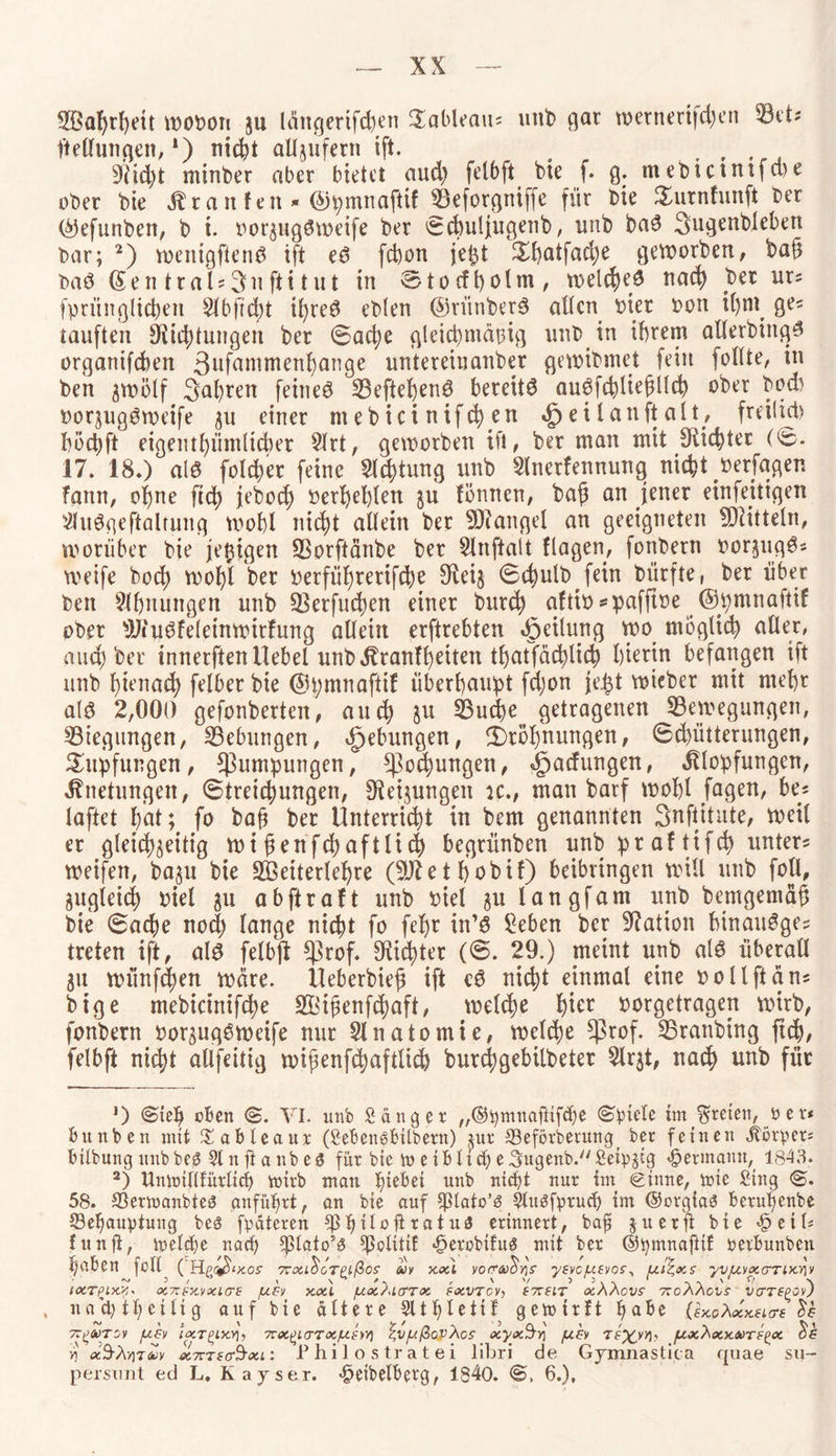 SBafyrfydt wobon ju langerifd)en Sableau? unt) gar wetnerifd)en Bet? Teilungen, *) nicfet aUjufern ift. . . 9?id>t minber aber bietet aud) felbft bte f. g. niebictntfwe ober bte Äratt fett * ©pmnafttf Beforgttiffe für bie $urnfunft ber (^efunben, b t. borjugSweife ber ecbuljugenb, unb baS Sugenbleben bar; 2) wenigftenS ift eS fdjon jefct Sbatfadje geworben, ba§ baß (Sen tral?3ufii tut in ®tocft>olm , welches nach ber ur? fprünglicben $lbfiü)t il)reS ebten ©rütiberS allen hier bon i()nt ge? tauften Richtungen ber 0ad)c gleichmäßig unb in ihrem allerbiitgS organtfeben 3ufammenbange untereiuanber gewibmet fein follte, in ben ^wölf Safyren feines BeftebenS bereite auSfcbltefillcb ober bod) borjugSweife ^u einer mebict nifc^en «£) ei lauft alt, freilich böct)ft eigentümlicher Slrt, geworben ift, ber man mit Siebter (0. 17. 18.) als folcber feine Sichtung unb Slnerfennung nicht berfagen fann, ohne ftd) jebod) befehlen $u fönnen, ba£ an jener einfettigen SlitSgeftaltung wobl nicht allein ber Mangel an geeigneten Mitteln, worüber bie jefiigen Borftänbe ber Slnftalt flagen, fonbern borjugS? weife bod) wof)i ber berfüljrerifche $Rei§ 0cbulb fein bürfte, ber über ben Ebnungen unb Betfud)en einer burch aftib *pafftbe ©pmnaftif ober SJiuSfeleinwitfung allein erftrebten Teilung wo möglich aller, aud; ber innerftenllebel unbKranlf)dten tf>atfäd)li4) hierin befangen ift unb f)ienad) felber bie ©pmnaftif überhaupt fd;on je£t wieber mit mehr als 2,000 gefonberten, aud) $u S3ucf>e getragenen Bewegungen, Biegungen, Bebungen, Hebungen, 2)röl)nungen, 6d)ütterungen, £upfungen, $umpungen, ^oebungen, Ladungen, Klopfungen, Knetungen, (Streichungen, ^eijungen ic., man barf wobl jagen, be? laftet bat; fo baft ber Unterricht in bem genannten Snftitute, weil er gleichseitig wi genfdjaftlid) begrünben unb pr af ttfcb unter? weifen, bajtt bie B3etterlef)re (Sftetbobif) beibringen will unb foll, zugleich biel 31t abftraft unb biel julangfam unb bemgemäü bie (Sache noch lange nicht fo febr in’S Sehen ber Nation binauSge? treten ift, als felbjt $rof. dichter (@. 29.) meint unb als überall 31t münfd)en Ware. Ueberbief? ift eS nicht einmal eine 001 Ift an? bige mebicinifd)e Bdfwnfcbaft, welche hier borgetragen wirb, fonbern bor^ugSweife nur Slnatomie, welche $rof. Branbing ftd)/ felbft nicht allfeitig wipenfcbaftlid) burchgebilbeter Slr^t, nad) unb für *) @teb oben <&. VI. unb Sänger „©pntnajHfcbe Spiele im treten, p er< bunben mit £ableaur (Seüengbtlbern) jur Beförderung _ ber feinen Körper? btlbung unbbeö Slnftanbeö für bte tuet bliche ^ugenb. Selp^ig Hermann, 1843. 2) Umoiltfürllcf) nnrb man l)tebei unb nicht nur im «ginne, tote Sing 0. 58. Bertoanbieg anführt, an bte auf ^ptato’ö Sluöfpruch im ©orgias beruf)enbe Behauptung bes fpateren Bhit°ütatu3 erinnert, bafi juerft bte «£>eU? fünft, toelche nach fpolttlf «DerobtfuS mit ber ©pmnaftif oetbunben haben feit ( Hpo^ixos 7rxL&oTnfios m xxl vo(r<u$y)S yevcufvof, ui^xs yvuvxanxnv ~ 3 / ’ i \ ^ r ' V 3 3 > ^ 1 ^v 1xTpix.y,- x7r£x.vxicr£ jj.c-'j xxl /uxalcttx txvrcvj f7T£iT xAAcvs 7ToAAcvs VCTTt^Ov) nachtheilig auf bte ältere Slthlettf gemirft hflbe (ixoAxKeLtrz TZ^OüTOI ]U£V IxTQLX.Y], 7rX£KTTX/U.£)V) $,V/.lßoVAcS xyx$Y\ /U.& pxAxKMTS^X m xSv\>]xäjv X7r tsctSxi i Philos tratei libri de Gjmnastic a quae su- persnnt ed L. Kayser. «§elbelberg, 1840. 0, 6.),