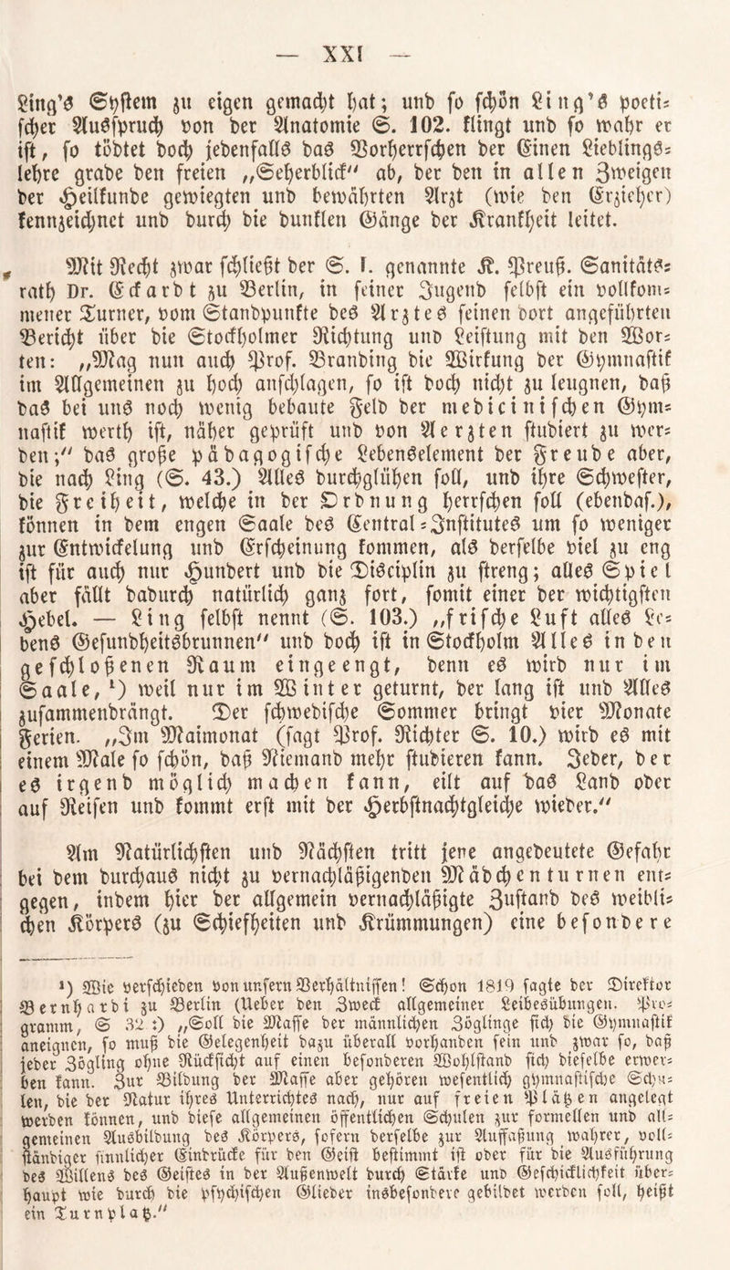 Sittg’g ©pfiem §u eigen gemacht t>at; unb fo fcfyon £ing’g poetts fdjer Augfprucb Don ber Anatomie ©. 102. Hingt nnb fo wahr ec ift, fo tobtet hoch {ebenfalls bag $orberrfcben ber ©inen £ieblinggs lebte grabe ben freien „©eberblid ab, ber beit in allen 3weigett ber ^etlfunbe gesiegten unb bewährten 5lrst (wie ben ©reicher) fenn^eidjnct unb burd; bie bunflen (Sänge ber Kranfbeit leitet. „ 9Jtit fRedjt jwat fliegt ber ©. 1. genannte St. *ßreufl. ©anitätgs ratb Dr. ©darbt 511 ^Berlin, tn feiner 3ugenb felbft ein Dollfom= meiter Turner, Dom ©tanbpunfte beg Ar^teg feinen bort angeführten ^Bericht über bie ©todl)olmer Oticptung unb Stiftung mit ben 2Bors teit: „9Rag nun auch *ßrof. SBranbing bie SBirfung ber ©pmnaftif im Allgemeinen ju poch anfcplagen, fo ift buch nic^t $u leugnen, ba@ bag bei ung noch wenig bebaute gelb ber mebicinifcben @pm« naftif wertb ift, näher geprüft unb Don Aerjten ftubiert 31t wer« ben; bag grofie päbagogifcbe £ebengelement ber greube aber, bie nach Sitig (6. 43.) Alleg burebglüben foll, unb ihre ©cpwefter, bie greif)eit, welche in ber £)tbnung berrfchen foll (ebenbaf.), fonnen in bem engen ©aale beg ©entral sSnftituteg um fo weniger jur ©ntwidelung unb ©rfepeinung fontmen, alg berfelbe Diel 31t eng ift für auch nur »gunbert unb bie Diöciplin 31t ftreng; alleg ©piel aber fällt babureb natürlich gan$ fort, fomit einet bet wichtigsten £ebel. — £ing felbft nennt (©. 103.) „frifepe £uft alleg Sc« beng ©efunbpeitgbrunnen unb hoch ift in ©todpolm Alle6 in ben gefcplohenen fRaum eingeengt, benit eg wirb nur im ©aale, l) weil nur im 5ßinter geturnt, ber lang ift unb Alleg 3ufammenbrängt. 3)er febwebifepe ©ommer bringt Dier Monate 1 gerien. „3m sIRaimonat (fagt 33rof. Siebter ©. 10.) wirb eg mit einem 9RaIe fo fcpön, bah 9ftemanb mehr ftubieren fann. 3eber, bet eg irgenb möglich machen fann, eilt auf bag £anb ober auf ^Reifen unb fommt erft mit ber ^erbflnacptgleicpe wieber. Am ^Ratürlicpften unb 9?äcpftett tritt jene angebeutete ©efabr bei bem burepaug nicht 3U Dernacplähtgenbett SRäbcpen tu rnen ent? gegen, inbem piet ber allgemein Dernacpläpigte 3uftal^ beg weiblt« eben Körperg (§u ©chiefheiten unb Krümmungen) eine befonbere *) SBie tterfepieben Don unfern 33erbältniffen! (Schon 1819 fagte ber £>ircftor j ©ernf>atbi §u ^Berlin (lieber ben 3wecf allgemeiner Seibesübitngen. fy'vo* gramnt, © 32 :) ,,Soll bie äftaffe ber männlichen 3öglinge ftct> bie ©pmuaftif aneignen, fo mnf bie ©elegenpeit ba§u überall Oorpanben fein unb poar fo, baf jeber 3ögling ohne Sflüdficpt auf einen befonberen SBoplftanb fiep biefelbe erweis ben fann. 3ur Gilbung ber SRaffe aber gehören mefentlich gpmnaftifche Scpus len, bie ber Statur ihres Unterrichtes nach, nur auf freien s^lät}en angelegt merben fonnen, unb biefe allgemeinen öffentlichen Schulen jur formellen unb alU gemeinen ÄuSbtlbung bes «Körpers, fofern berfelbe $ur Auffafiitng > wahrer, ooU= Üänbiger finnltcher ©inbrüefe für ben ©eift befttmmt ift ober für bie Ausführung bes 2öil(enS bes ©elftes in ber Außenwelt burch Stärfe uns <S5efd?tcflid)fett übers haupt wie burch bie pfpehifepen ©lieber insbefonbeve gebilbet werben foll, ^eipt ein Xutnplafc.