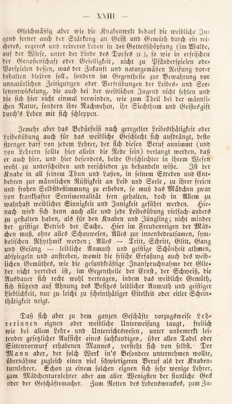 ©leichmäfig aber wie He Hnabenmdt bebarf bie weibliche 3»5 genb ferner and) ber Stärfung an ©eift nnb ©emiitl) burch ein reis d)ere$, regeres nnb reineres Seben in ber ©otteSfdwpfung (im SSalbe, auf ber 2Öiefe, unter ber Hube beS SorfeS ic), fo wie in erfrifcheit ber ©enojknfchaft ober ©efdligfeit, nicht ju ^jfäuberfpielen obes s$orfpielen beffen, waS ber 3nfunft unb naturgemäßen Reifung Porsr behalten bleiben foll, foitbern im ©egentheüe jur ^Bewahrung oor unnatürlichen 3eüigungen ober 33erfriibungen ber SeibeS* unb Sees lenentwicfelung, bie auch bei ber weiblichen 3uqeub nicht fehlen unb bie ftch hier nicht einmal Perwinben, wie ^um Sl)eil bei ber ntännli# chen Statur, fonbern ihre 9?achwehen, il;r Siechtum unb ©eiftebgift burd)’S Sebett mit ftch f4dWcn* 3emel)r aber baS Sebürfruß nach geregelter £eibeStf)ätigfeit ober SeibeSübung auch für baS leibliche @efchled)t fich aufbrängt, befto ftrenger barf Pon jebern Lehrer, ber ftd) biefen Beruf annimmt (unb pon Lehrern follte hier allein bie Diebe fein) perlangt werben, baß er auch hter/ unb h*er befoitberS, beibe ©efchled)ter in ihrem SBefen wohl ju unterfcheiben unb oerfchieben ju behanbeln wiße. 3ft ber ^bnabe in all feinem Sinnt unb Saßen, in feinem Streben unb ©nt* behren jur männlichen Dliiftigfett an Seib unb Seele, ^u ihrer freien unb frohen Selbftbeftimmung 51t erheben, fo muß baS DJtäbcben jwar pon franfhafter Sentimentalität fern gehalten, hoch in Slllem 31t wahrhaft weiblicher Sinnigfeit unb 3unigfeit geführt werben. <£>ie* nach wirb ftch bettn auch alle unb jebe SetbeSübung otelfach attberS $u geftalten haben, als für bett Knaben unb Süngling; nid>t minber ber geiftige betrieb ber Sache. d?ier tm greubenreigen ber DJläbs eben ntuß, ohne alles S(hauwefen, sMeS $ur innenbebeutfamen, fvmts bolif(hen Dihhthmif werben; $IHeS — Sritt, Schritt, ©litt, ©ang unb ©efang — leibliche Einmuth unb geiftige Schönheit athmen, abfptegeln unb auftreben, womit bie frifche ©rfaßuitg auch beS weib* liehen ©emütheS, wie bie gefunbfräftige 3nanfpruchnahnte ber ©lie* ber nid)t perrebet ift, im ©egentheile ber ©rnft, ber Schnoeiß, bie SluSbauer ftch recht wohl Pertragen, inbem baS weibliche ©emiitl), ftch ftüßenb auf Ahnung beS IBeftt^eö leiblicher Slnmuth unb getftiger Sieblichfeit, nur §u leicht $u fcheinthätiger ©itelfeit ober eitler Schein* thätigfeit neigt. £)aß ftch aber $u bent ganzen ©efchäfte oorjugSwetfe Sehs re rinnen eignen ober weibliche Unterweifung taugt, freilich wie bei allem Sehrs unb UnterricJtSwefen, unter unbemerft leis tenber gefeilterer Slufftcht eines fachfunbigen, über allen Sabel ober Sittenoorwurf erhabenen BlanneS, oerfteht ftch Pon fetbft. S)er 93lann aber, ber folch B>erf in’S Befonbere unternehmen wollte, übernähme zugleich einen oiel fchwierigeren Beruf als ber Habens turnlehrer. Schon ju einem folgen eignen (tch wenige 2H)rer, $um Bläbdjenturnlehrer aber am aller BSenigften ber ftnnltche ©ecf ober ber ©efchäftemad)er. 3um betten beS SebenSwracfeS, $um 3ns