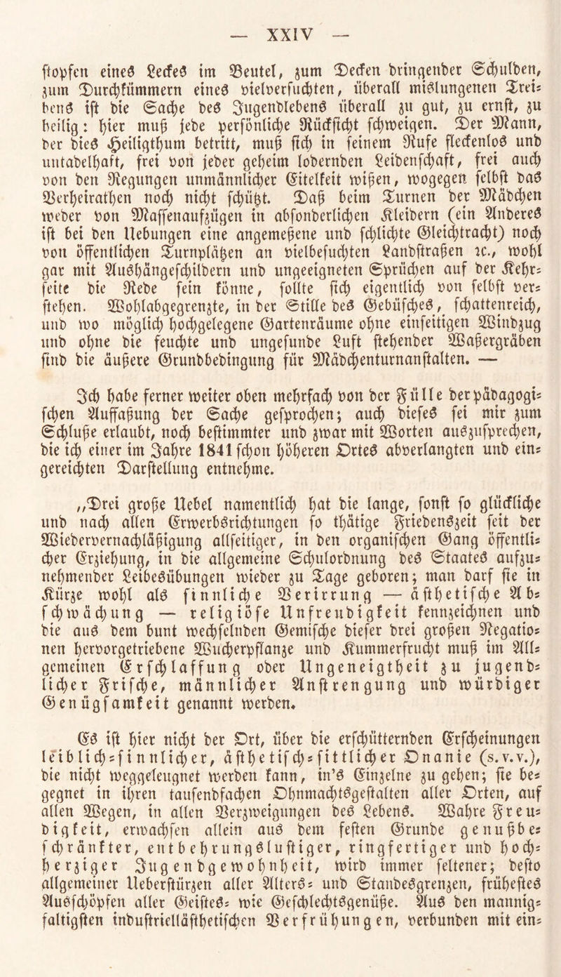 [topfen eineg £ecfeß im 23eutel, jum Reefen brtncjenber «Schulben, 3um ÜHmbfümmern eiiteß meloerfucbten, überall mißlungenen £teis benß ift bie @ad)e beß 3ngenblebenß überall 31t gut, 311 ernft, 3U heilig: hier muß jebe perfönlicbe 9Uicfftcbt febweigen. 3)er 5ttann, ber bieg 4peiligtJ)um betritt, muß ftcb in feinem 9fJufe flecfenloß unb untabelfjaft, frei oon jeber geheim lobernben Seibenfcbaft, frei auch oon beit Regungen unmännlicher ©itelleit wißen, wogegen felbft baß 33erbeirathen noch nicht fcbü<3t. 3)aß beim turnen ber Sftäbcben Weber bon 9J?affenauf3Ügen in abfonbcrlichett Kleibern (ein 2lnbereß ift bei ben Hebungen eine angemeßette unb fdjlichte ©leichtracht) noch oott öffentlichen Surnpläßen an oietbefuebten £anbftraßen u\, wohl gar mit 2lußbängefcbilbern unb ungeeigneten ©prüfen auf ber gleßr; feite bie 9tebe fein fönite, follte ftd) eigentlich bon felbft ber? flehen. 2Bof)labgegren3te, in ber ©ttlle beß ©ebüfcbeßfebattenreieb, unb wo möglich hochgelegene ©artenraume ohne einfeitigen SBinbgug unb ohne bie feuchte unb ungefunbe £uft fteßenber 2Baßergräben ftnb bie äußere ©cunbbebingung für ^äbchenturnanftalten. — 3ch habe ferner weiter oben mehrfach bon ber giille betpäbagogt* fchen 2luffaßung ber 6acbe gefproebett; auch btefeß fei mir 3unt Schlüße erlaubt, noch beftimmter unb 3war mit Porten außjufprecben, bie ich einer im 3af)re 1841 fchott höheren £)rteß abberlangten unb etn* gereichten 2)arftellung entnehme. ,,3)rei große Hebel namentlich hat bie lange, Jonft fo glücflidße unb nach allen ©rwerbßricbtungen fo tl)ätige griebenßjeit feit ber SÖieberbernachläßigung allfeitiger, in ben organifchen ©ang öffentlis eher (5rgiel)ung, in bie allgemeine 6ä)ulorbnung beß 0taateß aufjus nehmender £eibeßübungett wieber 3U Sage geboren; man barf fte in ^ür3e wohl alß finnische Verirrung äfthetifebe 21 bs fchwächung — religiöfe Unfreubigfeit fenn3eic()nen unb bie auß bem bunt wechfelnben ©emtfehe biefer brei großen Stfegatios tten horoorgetriebene 2öucberpflan3e unb gbummerfrud)t muß im 2HU gemeinen ©rfcblaffung ober Ungeneigtheit 3U jjugenbs lieber griffe, männlicher 2lnftrengung unb würbiger ©enügfamfett genannt werben* ©ß ift hier nicht ber Drt, über bie erfchiitternben ©Meinungen leiblichst nn lieber, äfthe tifch* fittlidher £)nanie (s.v.v.), bie nicht weggeleugnet werben fann, in’ß ©tn3etne 3U gehen; fte be* gegnet in ihren taufenbfacben Dhnmachtßgeftalten aller £)rten, auf allen Sßegen, in allen Sßeqweigungen beß £ebenß. SEBahre greus big feit, erwaebfen allein auß bem feften ©runbe genußbes fch'ränfter, entbehrungßluftiger, ringfertiger unb hoch5 hefiger 3ug en bge wohnheit, wirb immer feltener; befto allgemeiner Heberftürjen aller 2llterßs unb @taitbeßgren3en, frühefteß 2lußfd)öpfen aller ©eifteß* wie ©efchlechtßgenüße. 2luß ben mannigs faltigften inbuftrielläfthetifchcn 53erfrül)ung en, oerbunben mit ein?