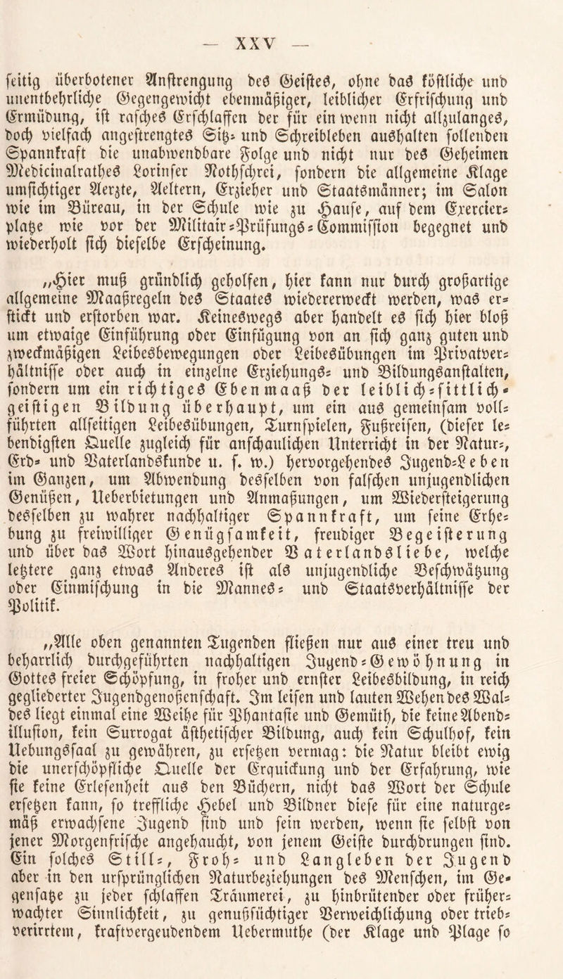 feitig überbotencr Llnftrengung beS ©eifteS, ohne baS föftitche unb unentbehrliche ©egengewicht ebenmäßiger, leiblicher ©rftifthuitq unb ©rntübung, ift rafd>e6 ©tfchlaffen ber für ein wenn nicht alljulangeS, bocp otelfacb angeftrengteS ©iß* unb ©chreibleben auShalten folleitben ©patmfraft bie unabweisbare golge unb nicht nur beS ©ehehneti 9JtebicinalratheS Vorinfer 9?othfihrei, fonbern bie allgemeine Ablage umftchtiger Sierße,. keltern, ©riebet unb Staatsmänner; im ©alon wie im 23iireau, in ber <Sd;ule wie $u igjaufe, auf bcm ©jcercicr« plaße wie oor. ber 9J?ilitaws$nlfungSs©ommiffton begegnet unb wieberpolt ftch biefelbe ©rfcheinung. „^ier muß grünblich geholfen, pi^ fann nur burch großartige allgemeine SDfaaßregeln beS (Staate^ wiebererwecft werben, was er* fticft unb^ erftorben war. iveineSwegS aber Ijanbelt eS fiel) hier bloß um etwaige ©infüßrung ober ©infügung bon an ftch gatt$ guten unb ^weefmäßigen Leibesbewegungen ober Leibesübungen im ^ribatber^ hältniffe ober^ auch in einzelne ©rjiehungS? unb 23ilbungSanftalten, fonbern um ein richtiges ©benmaaß ber leiblich*fittlich* g ei fügen 23 Übung überhaupt, um ein aus gemeinfam bolU führten allfeitigen Leibesübungen, Surnfpielen, gußreifen, (biefer le? benbigften Quelle zugleich für anschaulichen Unterricht in ber Statur?, ©tb* unb 2$aterlanbSfunbe u. f. w.) herborgehenbeS SugenfcLeben im ©anjen, um Llbwenbung beSfelben bon falfchen unjugenblicpen ©enüßen, Ueberbietungen unb Llitmaßungen, um 2Bieberfteigerung beSfelben ju wahrer nachhaltige ©pannfraft, um feine ©rpe? bung ju freiwilliger ©enügfamfeit, freubiger 23egeifterung unb über baS 233ort htnauSgehenber 23 a t erlanbS l te be, welche letztere gan$ etwas LlnbereS ift als uttjugenbliche 23ef<hwäßung ober ©inmifchung in bie Cannes? unb ©taatSberbättniffe ber gjolitif. „Lille oben genannten Sutgenben fließen nur aus einer treu unb beharrlich , burebgefüßrten nachhaltigen gugenb*© ew ö pnuitg in ©otteS freier ©Köpfung, in froher unb ernfter LeibeSbilbung, in reich geglteberter Sugenbgenoßenfchaft. 3m leifen unb lauten 233epenbeS 233 aU beS liegt einmal eine 233eipe für 23pantafte unb ©ernütf), bie feineLlbenbs illufton, fein ©urrogat äftf)etifcher 23ilbung, auch fein ©chulhof, fein UebungSfaal $u gewähren, $u erfeßen bermag: bie Statur bleibt ewig bie unerfchöpfticpe Quelle ber ©rquiefung unb ber ©rfaprung, wie fte feine ©riefenbett auS ben 23üchern, nicht baS 233ort ber ©cpule erfeßen fann, fo treffliche ^ebel unb 23ilbner biefe für eine naturge? mäß erwachfene Sugenb ftnb unb fein werben, wenn fte felbft oon jener SÖtorgenfrifche angehaucht, oon jenem ©eifte burchbrungett ftnb. ©in folcpeS ©tilü, groß* unb Langleben ber Sagenb aber in ben urfprünglicpen ^aturbe^iehungen beS 9J?enfchen, int ©e- genfaße ^u jeber fcplaffen Träumerei, §u f)tnbrütenber ober früher? waepter ©inntichfeit, ju genußfüchtiger 23erweichlichung ober trieb? oerirrtem, fraftoergeubenbem Uebermutfje (ber Silage unb ^tage fo