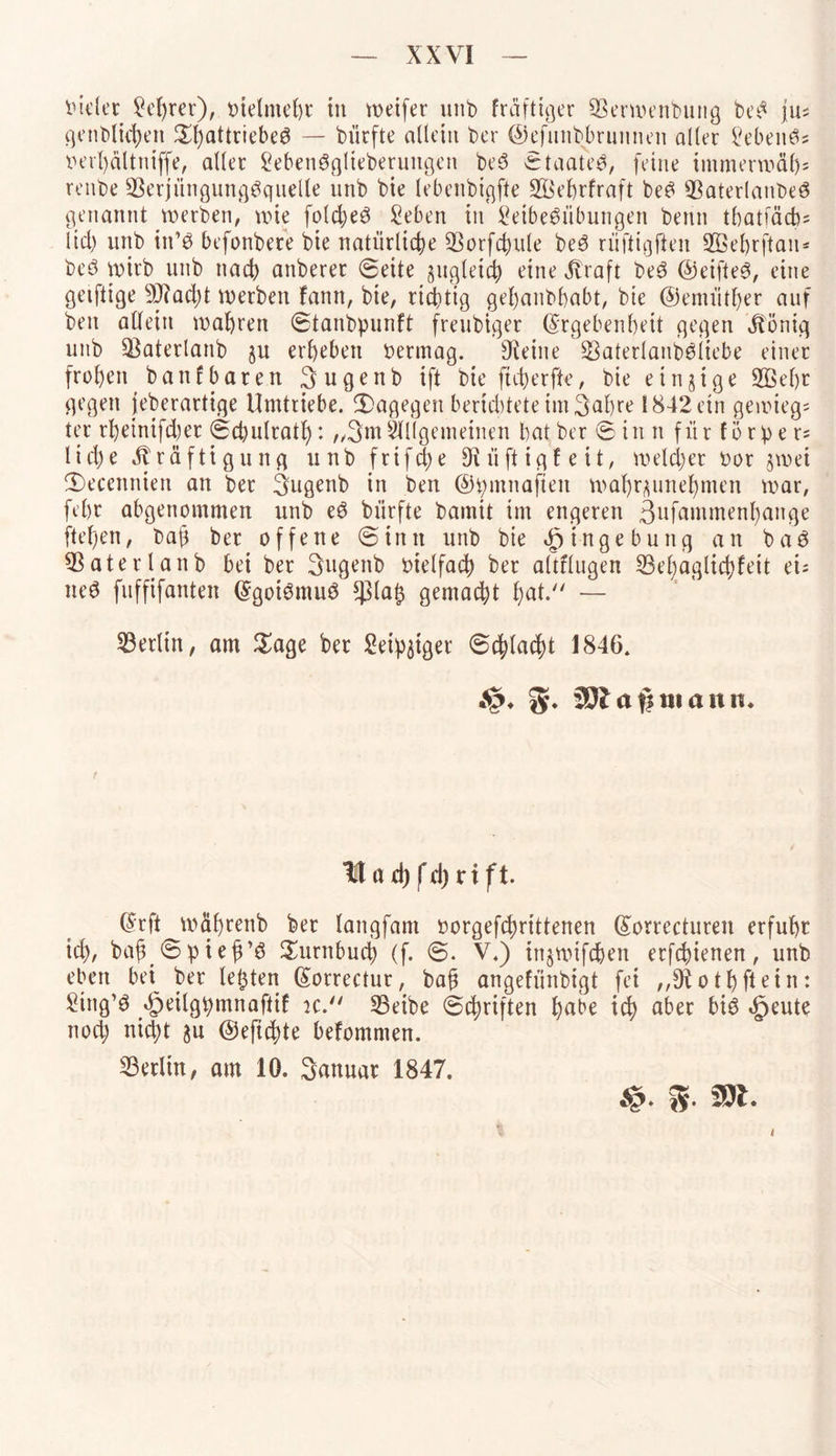 luder Lehrer), bielmeht tit weifet unb fräftiger Sßerwenbung beS jus genblichen Sf)attriebeS — biirfte allein t>er ©efunbbrunnen aller Lebenös berl)ältniffe, aller LebenSglteberuitgen beS ©taateS, feine immerwäl); renbe SBerjüngungSquelle unb bie lebenbigfte ü&'ehrfraft beS 9ßaterlanbeS genannt werben, wie fold;eS Leben in Leibesübungen benn tbatfäcb; ltd) unb in’S befonbere bie natürliche 23orfchule beS rüftigfteu SBehrftan* beS wirb unb nach anberer (Seite zugleich eine Jvraft beS ©eifteS, eine geiftige 9)?ad)t werben fann, bie, richtig gehanbbabt, bie ©emüther auf beit allein wahren ©tanbpunft freubtger (Ergebenheit gegen jbönig unb üßaterlanb §u erheben bennag. kleine SBaterlanböiiebe einer frohen banfbaten 3 u g e n b ift bie ftchetfle, bie einzige üfikhr gegen jeberartige Umtriebe, dagegen berichtete im3ahre 1842 ein gewiegt ter rhetnifd)er ©chutrath*. „3mAllgemeinen bat ber ©in n für förpe r= lid)e Kräftigung unb frifdhe Diiiftigleit, welcher bot gwei fDecenniett an bet Sugenb in ben ©pmnaften wahr^unehmen war, fehr abgenommen unb eS biirfte bamit im engeren 3ufammenl)ange flehen, bah ber offene ©init unb bie Eingebung an b a S QSaterlanb bei ber Sugenb bietfach ber altflugen L3el)aglichfeit ei; neS fuffifanten (Egoismus *ßlah gemacht hat. — Berlin, am Sage ber Leipziger ©chlacht 1846. S* 33? a# mann* ltad)fd)rift. (Erft wähtenb ber langfam borgefchrittenen (Eorrecturen erfuhr td), bah ©pieh’S Surnbuch (f. ©. V.) injwifcften etfehienen, unb eben bei ber lebten (Eorrectur, bah angefiinbigt fei othftein: Ltng’S äpeilgpmn aftif k. SBeibe ©Triften habe ich aber bis *£jeute nod; nicht ju ©eftchte befommen. Berlin, am 10. Sanuar 1847. S. m. i