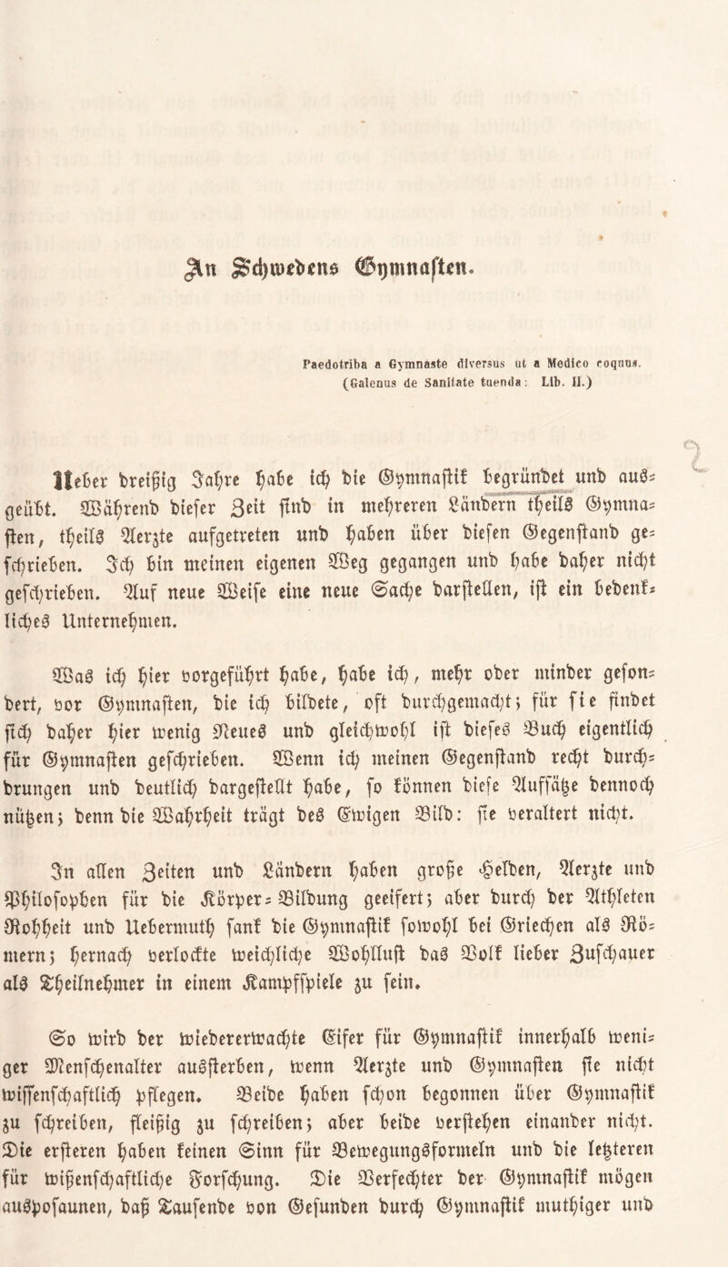 £?d)tüebcn6 ©ijmnafton. I’aedotriba a Gymnaste diversus ut a Modico coqnos. (Galenus de Sanilate tuenda: Lib. II.) Hefter breifug Sahre ^afte ich bie ©hnmaftif ftegrünbet unb aufc geübt. SBä^renb biefer ßeit ftnb in mehreren Räubern t(;eilig ©^mna^ fien, t^eilg Oler^te aufgetreten itnb haften über biefen ©egenftanb ge= [^rieften. 3ch ftin meinen eigenen 2Öeg gegangen unb hafte ba^er nicht gefcftrieften. 2luf neue äBeife eine neue 0ad;e barjMen, if* ein ftebenf* licheg Unternehmen. 2Öa3 ich h^r rorgeführt hafte, hafte ich, mehr ober minber gefom bert, üor ©ymnaften, bie ich ftilbete, oft burchgemacftt> für fie ftnbet ftch baher hier trenig VeueS unb gleichtrohl ift biefeS 33uch eigentlich für ©^mnaften gefchrieften. SÖemt ich meinen ©egenftanb rec^t burcf;= brungen unb beutlid) bargefießt hafte, fo fönnen biefe ^uffäije bennoch nü|en> benn bie 2Bahrheit trägt be£ ©trigen 23ilb: fte oeraltert nicht. 3n allen Seiten unb Hnbern haften grofe gelben, 9ler$te unb SßhÜofohben für bie Vorher = Vilbung geeifert) after burd) ber Athleten Otohheit unb Ueftermuth fanf bie ©^mnaftif fotrohl Bei ©riechen als Otö= ntern) hernach öerlocfte treichliche 2ÖohlIufi baS Volf lieber ßufchauer als ^hetfnehmer in einem ^am^ffptele ju fein, trirb ber trieberertrachte ©ifer für ©hmnaftif innerhalb treni? ger SDienfchenalter auSfterften, trenn ^Xergte unb ©^mnajten f!e nicht miffenfcftaftlich hfiegen, CBeibe haften fchott begonnen über ©hntnafiif ju fchreiften, fleißig $u fchreiften > after fteibe rerjtehen einanber nicht. 2)ie erfteren haften feinen 0imt für VetregungSfornteln unb bie letzteren für trifenfchafttiche $orfd)ung. 3)ie Verfechter ber ©bntnaftif mögen auShofaunen, baff £aufenbe ron ©efunben burch ©t;mnaftif muthiger unb