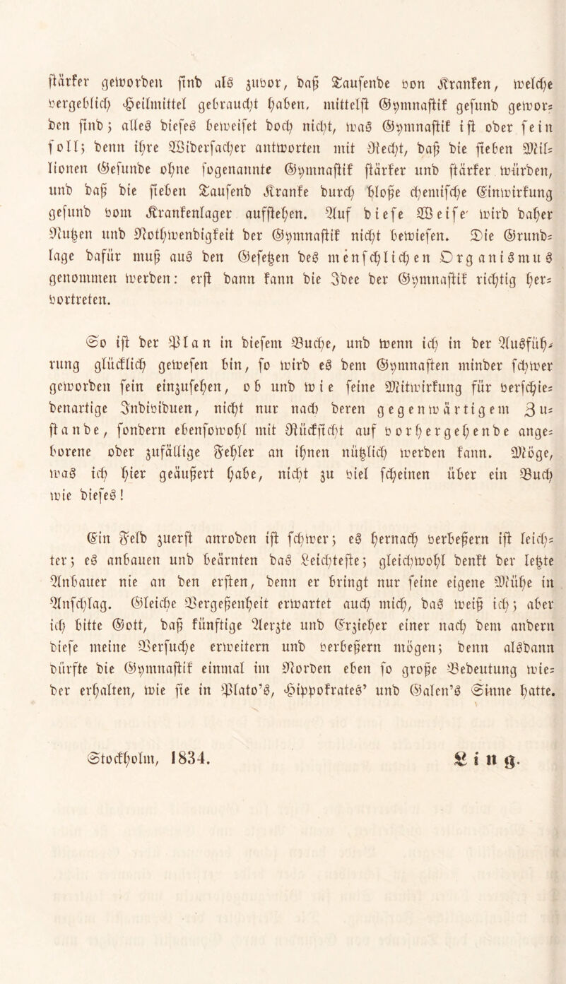 ßärfer geworben ftnb alg $ttbor, baß £aufenbe bon «ftrattfen, wetd;e öergebftd) Heilmittel gebraucht ßaBen, mittelft ©ßtnnaftif gefunb gewor? ben ftrtb $ alteg biefeg bemeifet bocß nietet, Wag ©^mnafiif ift ober fein foll; beim ißre SBiberfacßer antworten mit dted;t, baß bte fteBen 3)?if= Xionen ©efunbe oßne fogenannte ©^mnafiif fiärfer imb fiärfer mürben, imb baß bte fteBen &aufenb Äranfe burd) Bloße ct;emtfd)e ©inwirfung gefunb bont Jtranfenlager auffteßen. Qtuf biefe SBetfe' iturb baßer Oiußen unb Ofotßwenbigfeit ber ©^mnafiif nießt BeWtefen. 2)ie ©runb= tage bafür muß aug ben ©efeßen beg ntenfeßließen Organigntttg genommen Werben: erfi bann fann bte 3bee ber ©ßntnafitf rießtig ßer= bortreten. ©o ift ber $lan in biefent S3ucße, unb Wenn icß in ber Qtugfüß- rung gfücfticß geWefett Bin, fo Wirb eg bent ©^mnaften ntinber ferner geworben fein etnjufeßen, oB unb w i e feine 2ftitwirfung für berfeßie: benartige ^nbibibuen, nießt nur nad) bereu gegenwärtigem 3 u; ftanbe, fonbern eBenfoWoßl mit 9tüdftd;t auf borßergeßenbe ange= Borene ober jufätlige Feßler an ißneit nü^licß werben fann. SDioge, wag icß ßier geäußert ßaBe, nießt $u biel feßeinen üBer ein *8ud; wie biefeg! ©in ^elb juerfl anroben ift feßwer; eg ßernaeß berBeßern ift feid;= ter 5 eg anBauett unb Beamten bag £eid;tefte; gleidiwoßl benft ber le|te 5lnBauer nie an ben erften, beim er Bringt nur feine eigene 50tüße in 9lnfcßlag. ©leieße 33ergeßenßeit erwartet aueß mteß, bag Weiß icß ; aBer icß Bitte ©ott, baß fünftige ^lerjte unb ©qießer einer nad; bent anbern biefe meine Sßerfucße erweitern unb berBeßern mögen; beim algbann bürfte bte ©jpntnaftif einmal im Otorben eBen fo große ^Bebeutung wie; ber erßalten, Wie fte in ffdato’g, Hißbofrateg’ unb ©alen’g ©inne ßatte.