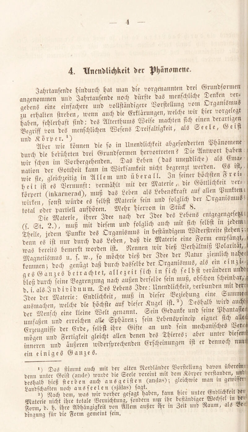 4. TIitenMtdjkeU ber f IjSnmnenr. 3afirtaufenbe hinfeurth hat man bie rorgenannten frei ©runbfonnen angenommen unb 3ahrtaufenbe noch bürfte baS menuljlidje Senfen rer« aebenS eine einfachere unb botlftanbigere «Borftellung aom Organismus ui erhalten (heben, wenn auch bie ©Hürungen, Weldjejmt h«r öorgelegt haben, fehlerhaft ftnb: beb 3llterthuntS Seife machten ftd) einen■ herartigen begriff bon beS menfchliChen SefenS ©reifattigfeit, atS Seele, ©eift Ülber'3 Wie fötinen bie fo in Unenblidffeit abgefonberteit Phänomene ; butCh'bie berührten brei ©runbformen gemitteten ? Sie Qlntmort haben mit fdjon im SBorhergehenben. OaS Sehen (baa unenbltdie) als ©na« nation ber ©ottgeit fann in SBirffamfeit nicht begrenzt Werben. <M dt, wie fie gleichseitig in 5111 em unb überall. 3n feiner hofften p t e t« heit ift eS aSernunft: bermähtt mit Der Materie, bie ©öttiichfeit bet«4 fördert (inlcarnerad), muh baa Sehen ata SehenSfraft auf allen fünften ij wirfen, fonft würbe ea felbft Materie fein unb folglich ber Organismus r i total ober Partie« aufhöten. »lehr hierson in Stiicf 8. Sie Materie, ihrer 3bee nach ber 3bee beS SebenS entgegengefefet.„ Cf @t 2), mu§ mit biefetn unb folglich and) mit ftdj felbft in jenen I Meile,* febem fünfte beb Organismus in beftänbigem ffiiberftreite flehen; t beim e6 ifl nur butlft ba§ Sehen, bah M* Materie eute »orm emhfang, , waa bereits bemertt worben ift. Stauen wir bieh »«haltnig Wantat, MagnetiSmua u. f. W., fo trifte bieh ber 3bee bet Statur jientfi^na«ee| fommen; bo* genügt bah butch baSfelbe ber Organismus, als ein einst« j g eS © an j eS b c tr a d)te t, allezeit ftd) in fi<h fe tb |t beranberu unbtt blofjburch feine SBegrenjung nach äugen berfetbe fein ntug, obfihon fdjetnbat, , b i als 3itb i B.tbuum. SeS Sehens 3bee: Uitenblifteit, berhunben mit bettl 3bee ber Materie: ©nblichfeit, ntug in biefer ffiejiehung eine ©ummecj fsmajen welche bie höchfte auf biefer Äuget ift. *) deshalb Wirb auftj bet* SD^enfcb eine Heine SÖelt genannt, ©ein ©ebanfe unb ferne ^antaju| umfahen unb erreichen alle ©hhätett; fein SehenShrincif) eignet ftCg aftil ®r eugniffe ber ©rbe, felbft ifne ©ifte an unb fern mechantfftS SBer«* mögen unb gertigfeit gleicht allen benen beS Äliiereö; aber unter btefeni inneren unb äugeren toiberfereftnben ©Meinungen ift er bennod) nur* ein einige^ ©anje S, 1) ®üß ftimmt aud) mit ber alten 9torbldnber SSorjMlung baöon uberetm benn unter ©eift (ande) würbe bie ©eele vereint mit bem Äötyer »erftanben, um bebl)alb Tjicfl fterben and) auSgeifUn (andas); gletdgme man m gewtfier Sanbfcbaften nod) auSfeelen (själas) fagt. 2) 91 ad) bem, mß mir rerber gefagt l)aben, fann l)tcr unter ©nHidfctt be « Materie nid)t i()ie totale $crnid)tung, fonbern nur il)r beftanbtg erjffied)fel m b« Sonn, b. I). tl)re Stbfjcmgigfeit non Slltem auf er tf;r tu 3eü unb Obaum, ald 23 c bingung für bie Sonn gemeint fein.