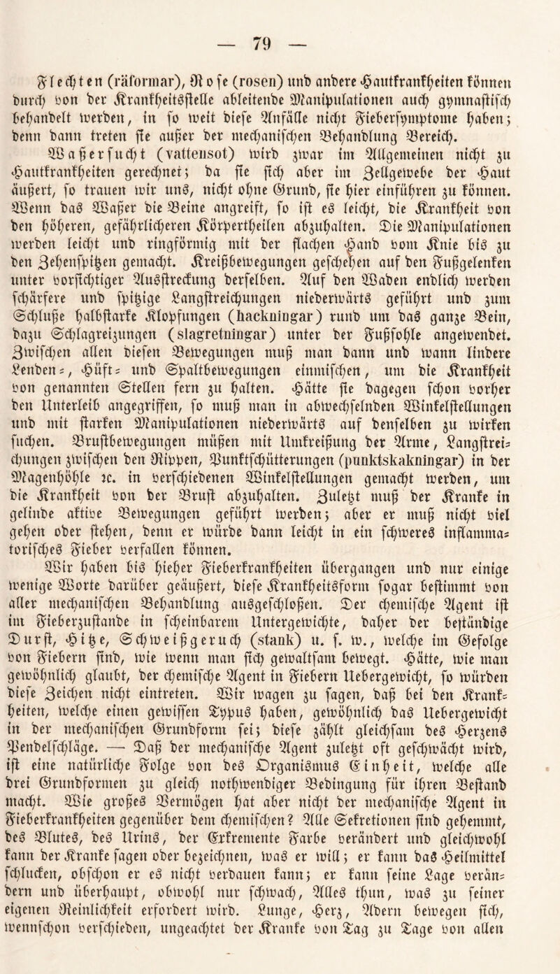 Bl e cf; t en (räformar), 0} o fe (rosen) unb anbere hiuitfranfßeiten fönnett burcß bon ber jfranfßeitSftede ableitenbe äkanipulationen aucß gßmnaftifcß beßanbelt Werben, in fo weit biefe Qlttfäde nießt B'ieberfßmßtome ßaben; bemt bann treten fie außer ber ntecßanifcßen Beßattblung Söeretd). BS aß er fließt (vattensot) wirb jwar tm Bdgenteinen nießt ju hautfranfßeiten gereeßnet; ba fte fteß aber im 3edgeWebe ber hmtt äußert, fo trauen Wir unS, nießt oßne ©rttnb, fie ßier einfüßren 31t fönnett. B3enn baS BSaßer bie Beine angreift, fo ift eS teießt, bie Jtranfßeit bon bett ßößeren, gefäßrlicßeren ^örßertßeilen absußalten. 2)ie Btanipulationen werben leidßt unb ringförmig mit ber ftaeßen hanb 00m Jtnie bis gu ben ßeßenfbißen gemaeßt. ^reißbeWegungett gefeßeßett auf ben Bußgelenfen unter borffeßtiger BuSftrecfung berfetben. Qluf ben Saben enbtieß Werben fcßärfere unb fpißige £angftreicßungen nieberwärtS geführt unb jum ©eßluße ßatbfiarfe Klopfungen (hackningar) ruttb um baS ganje Bein, ba3U ©cßlagregttngen (slagretningar) unter ber Bußfoßle angeWenbet. ßwifdßett adelt biefett Bewegungen muß man bann unb Wann linbere £enbett = , hüfts unb (Spaltbewegungen etnntifeßen, um bie Kranfßeit bon genannten Steden fern ju ßatten. hätte fte bagegett feßon borßer ben Unterleib angegriffen, fo muß man in abWecßfelnben BMnfelfiedungen unb mit ftarfen Skanipulationen nieberwärtS auf benfelbett ju wirfen fitcßen. BruftbeWegungen ntüßen mit Untfreißung bet Brate, £angftreis cßungen jwifeßett ben Otibpen, Bunftfcßütterungen (punktskakningar) in ber Btagenßößle tc. in berfeßiebettett BSinfelfiedungen gemaeßt Werben, um bie Kranfßeit bon ber Brujt abjußatten. 3uleßt muß ber Traufe in gelhtbe aftibe Bewegungen gefüßrt Werben ; aber er muß nießt biel geßett ober fteßen, bemt er Würbe bann leießt in ein fcßWereS inflantntas torifcßeS lieber berfaden fötttten. B$ir ßaben btS ßteßer Bieberfranfßeiten übergangen unb nur einige wenige BSorte barüber geäußert, biefe KranfßeitSfornt fogar beftimmt bon ader meeßantfeßett Beßanblung auSgefcßloßeit. Ser eßentifeße Bgent ift im ^ieberjufianbe in feßeinbarem Untergewichte, baßer ber bejtänbige Surft, hiße, ScßWeißgerucß (stank) u. f. W., Welcße im ©efolge bott fiebern ftnb, Wie Wenn man fieß geWaltfam bewegt, hätte, wie man gewößnließ glaubt, ber eßentifeße Bgent in fiebern UebergeWießt, fo würben biefe 3eicßen nießt eintreten. BUr wagen 3U fagen, baß bei ben Kranf= ßeiten, Welcße einen geWiffen SßpuS ßaben, gewößnließ baS UebergeWießt in ber ntecßanifcßen ©runbfornt fei; biefe jäßlt gleießfam beS he^ettS Benbetfcßläge. —- Saß ber meeßanifeße Bgent 3uleßt oft gefcßwäeßt Wirb, ift eine natürlicße Böige bon beS Organismus dinßeit, Welcße ade brei ©rimbfornten 3U gleicß notßWenbiger Bebingung für ißren Bejtanb ntaeßt. BUe großes Bermögen ßat aber nießt ber meeßanifeße Bgent in Bieberfranfßeiten gegenüber bent eßemifeßen? Bde Sefretionen ftnb geßemmt, beS BluteS, beS UrtttS, ber (Srfremente Barbe beränbert unb gleicßwoßl fann ber Kranfe fagen ober bejeießnen, WaS er Wid; er fatttt baS Heilmittel feßluefen, obfcßon er eS nießt berbauen fann; er fann feine £age beräm bern unb itberßaupt, obWoßt nur feßWaeß, BdeS tßun, WaS 31t feiner eigenen Oteinlicßfeit erfordert Wirb. Mutige, her3, Albern bewegen flcß, Wennfcßott berfeßtebett, ungeaeßtet ber Traufe bon Sag 31t Sage bott aden