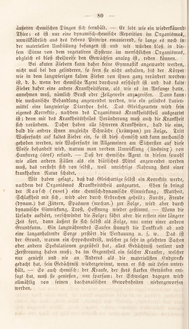 äußeren cf;emifd)en Singen ftd; fentfyalt. — (Sr lebt toie ein trieberfäuenb: ^ier> eg ift nur eine bpnamifcl^chemifcbe ötepetition im DrganigmuS, untoidfübrltch aug beg Nebelte principe emamerenb, fo lange eg noch im ber materieKen Umbildung Befangen ift unb toir toürben bloß in bie? fern @inne bon bem begetatiben Spfteme im menfcfylidjen Organismus, obgleich eg bloß tßeiltoeife ben ©etoäcßfen analog ift, teben fönnen. 53ei afuten fiebern fann baßer feine ©pmnaftif angetoanbt toerben, nicht mal Bei ben gclinberen, fo fern fte nicht anßalten, Big ber Körper toie in bem langwierigen falten lieber bon ißnen ganj beränbert toorbem ift, b. I). Wenn ber cßemifche Qlgent burchauS erfcßöpft ift unb bag falte: lieber baber eine anbere Jbranfßeitgform, alg toie eg im --dnfange hatte, annehmen muß, nämlich SBrufi ober ßedgetoebe attjugreifen. Sann fann il bie ntecßanifche 33el;anblung angetoenbet toerben, toie ein gelinbeg tarier? mittel eine langwierige Siarrßoe l;ebt. Sag ©leicßgeartete toirb fein eigeneg jborreftib, nacßbem beg Drgantgmug ^ranfßeitStßeil auggeartet ift; benn mit beg jtranfheitgtßeileg 23eränberung muß and? bie jtranfßeit ftch beränbetn. Saßer haben ade fcßtoeren Jdanf heilen, Balb bie eine, halb bie anbere ißnen ungleiche Schtoäcße (krampan) jur 3'olge. Sritt SSaßerfucßt auf falteg lieber ein, fo ifi bieß cßemifch unb fann mechantfcb gehoben toerben, toie tTBaßerfucßt im 2ldgemeinen am Sicßerften auf biefe tffieife beßanbelt wirb, toarum man borbem Umtoicflung (Jmdning) bon <£anftoerg (dref) erfanb. — Saß ber chemifcße 3lgent in biefem fotooßl toie allen anbern fallen alg ein biätifcßeg Mittel angetoenbet toerben muß, bag berfteßt ftcf; bon felbft, Weil unrichtige 9M;rttng ftetg einer franfßaften Statur fcßabet. 2Öir haben gefagt, baß bag ©fcicßartige felbft ein ^orreftib toerbe, nacßbem beg Drganigmug jtranfßeitgtßeil auggeartet. ©Ben fo bringt ber Otaufcß (ruset) eine cßemifcß^bpnantifche (Sintoirfung, 9Jhttßeit, Schlaffheit mit ftd;, wirb aBer burcß (Srbrecßen geßetlt; ©urcßt, ©reube f (bpnam.) hat ßittern, Spagntett (mecßan.) jur ©olge, toirb aber burcß bpnamifcße (Sintoirfung, Sroft, Hoffnung toieber geftimmt. — SBenn bie itrfacße aufßort, berfcßtoinbet bie ©olge; fährt aber bie elftere eine längere Beit fort, bann äußert fte ftcß felBft alg ©olge, nur unter einer anbern ©runbform. (Sin langtoäßrenbeg Saufen ftumpft bie Senffiaft ab unb eine langanhaltenbe Sorge jerftbrt bie Verbauung u. f. to. Sag ift ber ©runb, toarum ein äoppocßonbrift, Welcher ju fehr in gelehrten Sachen ober anbern Spefulationen gegruBelt hat, aUeg ©ebäcßtniß berliert unb Berftreuung haben muß; ba im ©egentßeil ein folcßer Äranfer, ioelcßer nur genießt unb nie an Qlnbereg alg bie materiedften (Snbjtoecfe gebacßt f;at, fein ©ebäcßtniß toiebergetoinnt, toemt er ftd; mit Gefeit untere hält. — So auch cßemifch: ber Traufe, ber ftetg ftarfen ©etränfen ent? fagt hak muß fte genießen, nur fparfaut; ber Scptoelger bagegen Wirb admäßlig bon feinen baccßanalifcßen ©etoohnheiten niebergetoorfen toerben.