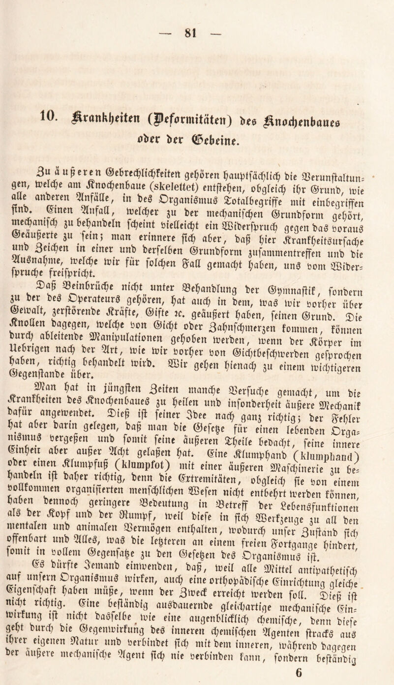 10. ÄranklKittn (Pcformitäteit) bte ^mtrfjtnbatus ber ©ebeine. 3u äußert ©ebrechlichfeitert gehören hauptfächlich bie SBerunftaltun.- gen, »eiche an «no^enBaue (skelettet) entgehen, obgleich ihr ®runb, »ie fl e anbeten tlnfatle, tn t)eS Organismus Sotalbegriffe mit einbegriffen finb. einen -Änfatt, meiner ju ber mechanifchen ©runbform gehört, medfamf^) ju befianbetn fcheint »ieöeictjt ein SBiberfprucb gegen baS »orauS ®eau|ene j« fein; man erinnere jWf aber, bajj liier ÄranfheitSutfacfie unb Seidjen m einer unb berfelben ©rnnbform jufammentreffen unb bie frru^freifprMjt' ^ Ur ,0(^C 9cmnd?t haben, “nS Born SBiber= ®a§J8ein6tüc^e nicht unter Sehanblung ber ©tmmaftif, fonbern jn ber beb Oberateurä geboren, hat auch in bem, trab »ir »ortet über ©emalt, jetftorenbe Ärafte, ©ifte je. geaupert haben, feinen ©runb. Sie JtnoUen bagegen, mefche »on ©irtit ober Bahnfchme^en toinmen, fönnen burdj ablettenbe äSantpulationen gehoben »erben, »enn ber Jtörper im Uebngen na^) ber Dlrt, toie mir »orher »on @id)tbefch»erben gefprodjen ®fgenf!an?lIb«e.t,anbeIt *°M>' ®‘r 5U  mi^‘i3£«n Wan hat in jüngften Beiten manche SBerfucfje gemacht, um bie Jcranffoitert be3 Jhtoc$en&aue8 ju feilen unb infonberfjett äußere SManif afur ange»enbet. Siep ift feiner 3bee nach ganj richtig; ber gehler hat aber bann gelegen, bap man bie @efe(se für einen lebenben Drga= mgmuä »ergepen unb fomit feine äupeten Sr^eire bcbadjt, feine innere ©tnhe.t aber auftet 2W;t gelaPen hat. ©ine Älumphanb (klumpliand) ober einen ÄlumpftiP (klumpfot) mit einer äuPeren Söiafd;inerie ju 61 hanbeln tft baher tidftig, benn bie ©rtremitaten, oögleid, fte »on einem »oMommen organtperten menfchltchen ®efen nicht entbehrt »erben fönnen haben benn o ch geringere «ebeutung in Setreff ber SebenSfunftionen als ber Äopf unb ber Stapf, »eil biefe in ftdf SEBerfteuge /u ad ben mentalen unb animalen aSetmögen enthalten, »obutch unfer Buftanb fidi offenbart unb JHeS, »aS bie festeren an einem freien Fortgänge fnnbert lomit in »ödem ®egenfa|e ju ben ©efepen beS Organismus ift. ' ©S burfte 3emanb ein»enben, bap, »eil alle SWittef antinathetifch auf unfern Organismus »Wen, auch eine orthopäbifd,e Einrichtung gleiche Ctgeuic^aft ^aben iuu$e, trenn ber 3'recf erreicht trerben fod 5)ie§ md)t richtig. _ ©ine beftänbig nuSbnuernbe gleichartige mechanifche ©im »irfung ift nicht boSfelbe_»ie eine augenblicflidj Cbemifdje, benn biefe gelft butch bie ©egemoirfung beS inneren chemifchen Agenten ftracts aus ihrer eigenen Statur unb »erbinbet ftcft mit bem inneren, »ciprenb bagegen ber eiligere mechanifche hlgent ftd> nie »erbinben fann, fonbern beftänbig 6