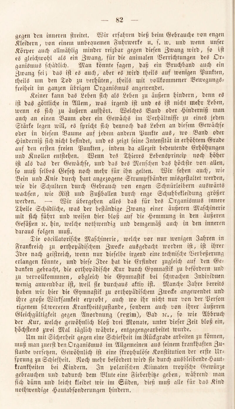 flehen beit inneren flreitet. 2Bir erfahren bieß beim ©ebraucße bon engen Kleibern, rott einem unbequemen ftußrtrerfe it. f. tu. unb trenn unfer Körper auch aßmäßlig miitber reijbar gegen btefert ßtrang trirb, fo ift e3 gleicßtroßl alg ein ßtrang, für bie animalen Verrichtungen beg £)rs ganigmug fcßäblicß. Wlan tonnte fagen, baß ein Vrudjbanb auch ein ßtrattg fei5 bag ift eg auch, aber eg trirb tl;etbö auf trenigen fünften, tßeilg um ben Sob ju redeten, tßeilg mit bolifomntener Vetregunggs freißeit im ganzen übrigen Drganigntug angetrenbet. deiner bann bag £eben ftch alg Men 31t äußern hebern, benn eg ift bag göttliche in Allem, trag irgenb ift unb eg ift nicht mehr Men, trenn eg ftch ju äußern aufhört. SBekßeg Vanb ober ^inberniß man auch an einen Vaunt ober ein ©eträchg im Verßältniffe 3U eineg jeben Stärfe legen tritt, eg fpricßt ftch bennocü bag Men an biefent ©eträchfe ober in biefent Vaume auf febent anbern fünfte aug, tro Vanb ober inberniß ftch nicht beßnbet, unb eg jeigt feine Sntenjität in erhöhtem ©rabe auf ben elften freien fünften, inbent ba aHejeit bebeutenbe Erßößungen unb Mtotten entfielen. 28enn beä Sßiereg Mengprincip noch ßöher ift alg bag ber ©eträchfe, unb bag beg 20tettfd;en bag ßöcßfte bon allen, fo muß felbeg @efeß noch mehr für ißn gelten. Sfiir fehen auch, irie ©ein unb Mtie burd? hart angejogette Strumpfbänber miggeftaltet trerben, trie bie (Schultern burch ©ebrattcd bon engen Scßnürleibern augirärtg tracbfett, trie 3t ift unb ftmßbatten burch enge Scßuhbefleibung größer trerben. — Sßir übergehen atteg bag für beg Drganigntug innere Sßeile Scßäblicße, trag ber beftänbige 3^ang einer äußeren Ütttafcßinerie mit ftcß füßrt unb treifen hier bloß auf bie Hemmung in ben äußeren ©efäßen ic. hin, irelcße notßtrenbig unb bentgemäß auch in ben inneren baraug folgen muß. Sie ogeittatorifeße Sftafdfnerie, treld;e ror nur trenigen Saßren in ^ranfreieß 31t ortßobäbifeßem ßtreefe auggebadf trorben ift, ijt ißrer 3bee naeß geiftreieß, trenn nur biefelbe irgenb eine teeßnifeße Verbeßerung erlangen fönnte, unb biefe 3bee ßat bie Erftnber jugleicß auf ben ®e= banfen gebracht, bie ortßopäbifcße Jbur burch ©pmnaftif 3U beförbern unb 3U berbottfontmnen, obgleich bie ©pmnaftif bei feßmaeßen ßnbiribuen trenig antrenbbar ift, treib fte burd;attg afftb ijt. 3Aancße ßaßre bereitg ßaben trir ßier bie ©pmnaftit 3U ortßopäbifcßem ßtretfe angetrenbet unb ißre große SCßirffamfeit erprobt, auch tro ißr nietet nur bon ber ©erfott eigenem feßtrereren Jtrantßeitgjuftanbe, fonbern and? bon ißrer äußeren ©leicßgültigfeit gegen Anorbnung (regiin), ©ab jc. , fo trie Abbruch ber Jtur, treld;e getrößnlicß bloß brei äftonate, unter biefer 3^it bloß ein, ßöcßfteng jtrei Ahl täglich träßrte, entgegengearbeitet Jrurbe. Um mit Sicßerßeit gegen eine Schiefheit im Otücfgrabe arbeiten 31t tonnen, muß man juerft benOrganigntug im Allgemeinen aug feinem franfßaften 31^ ftanbe berfe|en. ©etröhnlicß ift eine ffropßulöfe Jtonftitution ber erfte Urs fprung ju Scßiefßeit. Oiocß nteßr beförbert trirb fte bttrd) augbleibenbef)aut= franfßeiten bei Mnbern. 3n polarifcßen ^tiimaten tropifd;e ©etrürje gebrauchen unb babureß beut Vinte eine ^ieberßiße geben, träßrenb man ftcß bünn unb leicht fleibet trie im Süben, bieß muß alle für bag Jtinb notßtrenbige $autabfonberungen ßinbern.