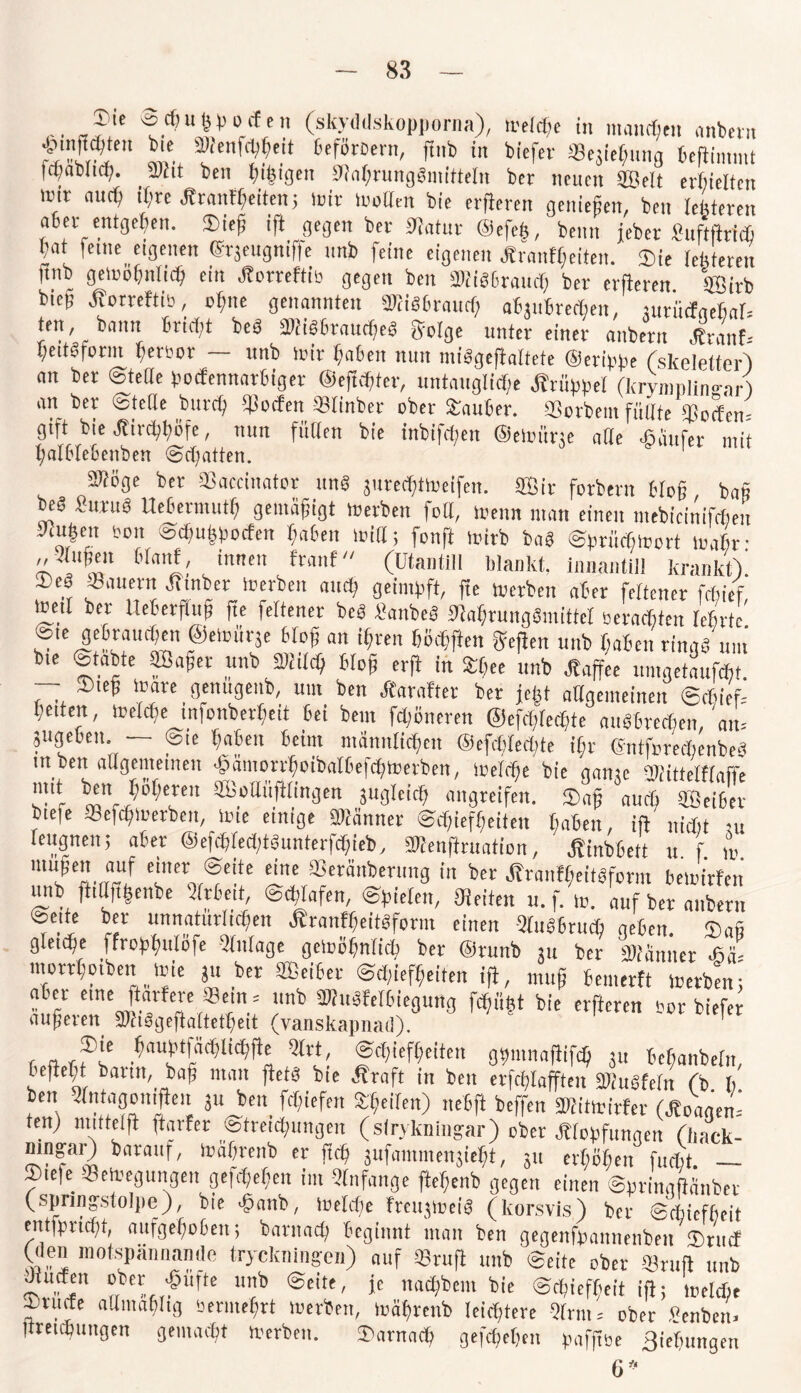 rJ!'e ulv 0'f,f (skydtlskopporna), »eiche in manchen anbei» ™FrT‘ ?ienf^e,t 6cfötDern' fint> in tiefer aSejie^nng heftimmt Icpacucp. JPht teil ßifeigen 0M;ninggimüe(n ber neuen Seit erhielten luir and; ihre Arantßeiten; mir trollen Die erjleren genießen, Den (enteren aber entgegen. Sieß ift gegen Der Sftatur @efe§Denn jeber Suftfttf* ßat feine eigenen ©rjeugniffe unb feine eigenen .Äranfßeiten. Sie tebteren |tnb getoohnlidß ein Jtorreftio gegen ben SMiöhrand, ber elfteren Sirb btep Jfotreftib, ebne genannten STOi«6raitcf; ahjtthrechen, jurmfaehal- ten, bann briet,t beä 5Kis6taucJjeS geige unter einer nnbern ^ranf-- ßeitoform berror unb mir haben nun ntilgejiaitete (Derippe fskelelier) an ber ©teile poefennartiget ©efidjter, untaugliche Ärüppet (krymnlimrar) an ber ©teile bnrct, Reefen Slinber ober Sauber. äSotbein füllte Socfen- gift bie Äircßböfe, nun füllen bie inbifd;en ©etoiine alle ©iinfer mit halbtebenben (Begatten. äüöge ber Sßaccinator itng jurecßtoeifei!. Sit fotbern bloß baß beä Suruä Ueberniuth gemäßigt »erben foil, loenn man einen mebicinifchen yaigen Pon P5d,ußpocfen haben miß; fonft mirb baä ©prüdiWort mat,r- „3(ußen Maut, innen traut (Utantill blankt, innantill krankt)' Seä Säuern Ätnber loerben and, geimpft, fte »erben aber feitener febief meit ber tteberfiuß fte feitener beö Sanbeg ftlaßrutigömittcl sernebten lehrte ®Ie d^Muiben @e»ür3e bloß an ißren höcßften geften unb haben ringä um bte Statte Saßet unb Meß bloß erft in Sßee unb Jtaffee uingetaufcbt. — Sieß toate genugenb, um ben Äarafter bet jeßt allgemeinen ©ebief- 1,eiten, »elcße infonberßeit bei bein feßöneren ©efcßlecßte aitrtrecßen,'an-- jugeben. — ©te haben beim männlichen ©efcßlecßte ißt ©ntforedienbe? ut ben allgemeinen Jgarnorrhoibatbejd^merben, ioefebe bte aame BHttelfraffe mit ben höheren Soilüftlingen jugleicß «„„reifen. Saß W ©2 biefe Sefcßmetben, tote einige ffllänner @cf,iefßeiten haben, ift nicht ui leugnen; aber ©efcßledftöunterfcßieb, Sülenftruation, Ätnbbett n f » luuje «5 c‘Mr0 @eite ei«e Seräitberung in ber tfraiifßeitgfcrm bewirten unb ftittftßenbe Arbeit, Schlafen, ©pielen, Seiten u.f. w. auf ber anbern ©eite ber unnatürlichen Äranfßeitöform einen -SluöBtucß neben Saß gleiche ffropßulöfe Silage gemößnlicß ber ©runb ju ber äKanner sl mortßoibeii wie ,u ber Seiber ©ctftefßeiten ift, muß bemertt »erben; aber eine ftarfere Sein = unb tKuöfelbieguttg fcßiißt bie erfteren Por biefer äußeren 2Jh3geftattetheit (vanskapnad). * mxnam 8« bebanbeln, befielt bann, baß man ftetS bie Äraft in ben erfd^afften Bhtdeln (b b ben ^ntagomfleu 3u ben Riefen tyei(en) neBfl beffen MtoMn (Äoaaen* ten) mtttelfl ftarfer ©tr et jungen (sfryknii^ar) ober Hopfungen (liack- mn^ar) baranf, toafjrenb er ftd? jufammensie^t, jn erhohen fuebt. — 2)te|e Beilegungen ge|d;ef;en im Anfänge fte^enb gegen einen ©pringftanber (spnng-.stolpe), bie ^anb, melcf)e frctppoeiei (korsvis) ber ©ebiefbeit entjpricfyt, aufgehoben; bantad; beginnt man ben gegenfpannenben ©ruef (den motspännamle tryckningen) auf Brufl unb ©eite ober Bruft unb Jtucfen ober; Sufte unb ©eite, je nad;bem bie ©c^ief^eit ift; tveld;e ©rüde admabltg oermehrt Serben, mährenb leichtere Qhm, ober ^enben, jtretebungen gemacht Serben. ©arnach gefchehen pafjtbe ßiehungen 6*