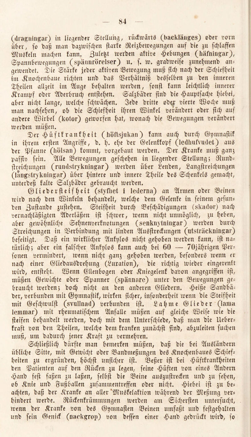 (dragningar) in lie^enber Stellung, rüdmärtS (baeklänges) ober bortt über, fo bcifj man baamifcpen ftarfe öte^bemegungen auf bie 311 fcblaffen SWugfeln machen tarn. Sulefct Serben aftiüe Hebungen (liäfningar), Spamtöemegungen (spännrörelser) u. f. m. grabmeife gune^menb am gemenbet. 3)ie Stärfe jeber aftiben 93emegmtg muß ftcb; nach ber Schiefheit int Jlnocpenbaue richten unb bag QSerpältnih begfelben 3U ben inneren Steilen aßjett im 2luge begatten merben, fonft fann leicptlicp innerer jirantpf ober ^Iberbrucp entfielen. Safybäber ftnb bie <§auptfad;e Riebet, aber nicht lange, melcpe fcpmäcpen. Sebe britte ober bierte QX>od;e muh man nacpfepen, ob bie Schiefheit ihren SBinfel beränbert ober ft cp auf attbere SÖirbel (kotor) gemorfett pat, monach bie ©emegungen beränbert merben mitten. 3)er £ ü f 1f r a n f pc i t ( höftsjukan ) !ann auch burd; ©pmnaftif in ihrem erften Angriffe, b. p. epe ber ©elenffopf (ledhufvudet) aug ber Pfanne (hölsan) fomntt, borgebaut merben. 2)er Üranfe muh ganj pafftb fein. $lde 93emegungen gefcpepen in liegenber Stellung> Oiunb= jtreidjungen (rundstrykningar) merben über £enben, £angfireicpungen (langstrykningar) über hintere unb innere &peile beg Scpenfelö gemacht, unterbefj falte Saljbüber gebraucht merben. ©liebe rfteifpeit (styfliet i lederna) an Firmen ober deinen mirb nach ben 2Öittfeln behanbelt, melcpe bent ©elenfe in feinem gefum ben ßuftanbe jujtepen. Steifheit burch 33efcpäbigungen (skador) nach oernathlafjigten ^Iberläßen ift ferner, menn nicht unmöglich, 31t heben, aber gemöpnlid;e Sehnenberfnotungen (senknytningar) merben burch Streichungen in 33erbinbung mit linben Wugfirecfungen (utsträckningar) befeitigt. £ajj ein mirflicper Qlnfplog nicht gehoben merben f'aitn, ift na= türlid;, aber ein falfd)er Qlnfplog fann auch bei 60 — 70jäprigen $er= fonen bertninbert, menn nicpt gan$ gehoben merben, hefonberg menn er nach einer ©liebaugbrepung (Titration), bie richtig mieber eingerenft mirb, entfteht. 2Benn (Ellenbogen ober Jtniegelenf babott angegriffen ift, müfien ©emicpte ober Spanner (spännnre) unter ben Semegungen ge= braucht merben> bod) nicht an ben attberen ©liebem, cjpeipe Sanbbä= ber, berbunbett mit ©pmnaftif, mirfen ftcper, infonberpeit menn bie Steifheit mit ©efchmulft (svullnad) berbunben ift. £apnte ©lieber (lama lemmar) mit rpeumatifcpem QlnfaUe mühen auf gleiche $Öeife mie bie fteifen bepanbelt merben, hoch mit bent Unterfcpiebe, bah man bie Uebers fraft bon ben ^peilen, melcpe bent franfen ^unäcpft ftnb, abjuleiten fucpcn muh, utn baburcp jener Jtraft ju bermepren. Scpliehlicp bürfte man benterfen mühen, bah bie bei Qluglänbern übliche Sitte, mit ©emicht ober SSanbntehungen beg jtttOcpen6aueg Scpief; beiten 31t ergrüuben, pöcpft unftd;er ift. 33eher ift bei ^üftfranfpeiten ben Patienten auf ben Otüden 3U legen, feine lüften bon eineö $lnbern 4?anb feft fahett 3U Iahen, felbft bie 23eine au03uftreden unb ju fepen, ob Jlnie unb ftuhballen 3ufantmentreffen ober nicht, «fpiebei ift 3U be= ad)ten, bah ber dlranfe an aller ‘SOfugfelaftion mäprenb ber äßefjung ber= pinbert merbe. Ötücfenfrümmungen merben am Sicperften unterfucpt, menn ber Jtranfe bon beg ©pmnaften deinen umfaßt unb feftgepalten unb fein ©eiticf (nackgrop) boit beffen einer <£anb gebriicft mirb, fo