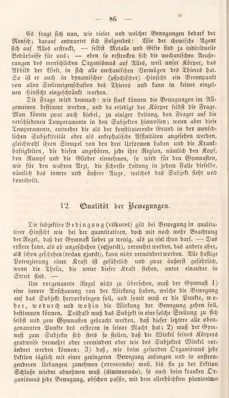 fragt ftep nun, ir»ie Dieter unb toelcper QBefregungen bebarf ber ÜWenfcp, barauf antfrortet fiep ^otgenbeS: 2Bie ber cpentifcpe 9lgeitt ftep auf ßttleg erftrecft, — fett)ft Sftetafle unb ©ifte ftnb ja inbiöibueUe SBebürfniffe für un8$ — e6en fo erftrecfen fiep bie mecpanifcpcn 2teuße; tuttgen beg mcnfcpticpen Organismus auf Qllleg, freit unfer Korber, bag 2tbbitt> ber Sßett, in ftep alle metpanifcpen Vermögen beg TpiereS pat. @o ift er aucp in bpnantifcper (pfpcpifcper) «ßinjfcpt ein ©rennpunft Dem alten Seeteneigenfcpaften beg Tpiereg unb fann in feiner eintet; nen f>ittftcpt eingefepränft fr erben. Tie Sfage frirb bemnaep: frie ftarf fonnen bie Setoegungen im All¬ gemeinen beftimmt frerben, unb ba erlebigt ber jlorper feI6ft bie $rage. sii'ait tonnte jfrar aucp piebei, ju einiger Leitung, ben Frager auf bie Derfcpiebenen Temperamente in ben Subjeften pinfreifen > frenn aber biefe Temperamente, entfreber bie atg ber fonftituierenbe ©runb in ber ntenfcp; liefen Subjeftioität ober atg enfepßalifcpe Affinitäten angefepen frerben, gteiepfropt ipren (Stempel Don ben brei Urformen paben unb bie ivranf; paftigfeiten, bie biefen angepbren, jebe ipre Otegion, nämtiep ben ^opf, bett Ofumpf unb bie ©lieber einnepnten, fo frirb für ben ©pmnaften, frie für ben frapren Ar^t, bie fteperffe Leitung in jebem ^atle biefetbe, nämtiep bag innere unb äußere Auge, fretepeg bag Subjeft fiept unb beurtpeitt. 12. (Qualität ber §SUu)*gnngnt. Tie fubjeftiDc^Bebingung (vilkoret) gilt bei 33efregung in quatita; tioer f>inftcßt frie bei ber quantitatiDen, boep mit noep mepr 33eacptung berOteget, baß ber ©pmnaft lieber $u frenig, atg ju Diel tpun barf. — Tag elftere fann, als ob ungefepepen (ogjordt), bermeprt frerben, bag anbere aber, atg fepon gefepepen (redan gjordt), fann niept Derntinbert frerben. AtXe paftige ftotenferung einer Jtraft ift gefäprlicp unb jfrar äußerft gefäprlicp, frenn bie Tfeite, bie unter biefer Äraft fiepen, unter einanber in Streit ftnb. — Um vorgenannte Oiegel niept ju überfepen, muß ber ©pmnaft 1) eine innere 3lnfcpauung Don ber fßirfung paben, fretepe bie 33efregung auf bag Subjeft perborbringen fott, unb fomit muß er bie fünfte, fr o; per, fr oburcp unb fropin bie Tßirfung ber -33efregung gepen fott, beftimnten formen. Tegpatb muß bag Subjeft in eine fotepe Stellung gu ftep fetbft unb. junt ©pntnaften gebraept frerben, baß biefer festere alle oben; genannten fhtnfte beg elfteren in feiner Acaept pat; 2) muß ber ©pm= naft 5um Subjefte ftep ftetg fo fiellett, baß bie Sßinfel feinet Jtörperg grabfreife bermeprt ober oerminbert ober frie beg Subjefteg $5 infei Der; änbert frerben fonnen; 3) baß, frie beim gefunben Organismus jebe ßeftion tagtiep mit einer geringeren Tkfregung anfangen unb in anftren; genberen Hebungen junepmen (crescendo) muß, big fte ju ber ßeftion Scptuße frieber abnepmen muß (diminuendo), fo au cp beim franfen Dr; ganigntuS jebe 33efregung, obfepoit pafftb, mit bem afterpbepften pianissimo